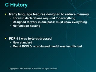 C History Many language features designed to reduce memory Forward declarations required for everything Designed to work in one pass: must know everything No function nesting PDP-11 was byte-addressed Now standard Meant BCPL’s word-based model was insufficient 