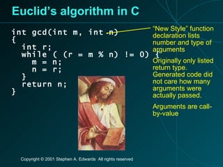 Euclid’s algorithm in C int gcd(int m, int n) { int r; while ( (r = m % n) != 0) { m = n; n = r; } return n; } “ New Style” function declaration lists number and type of arguments Originally only listed return type. Generated code did not care how many arguments were actually passed. Arguments are call-by-value 