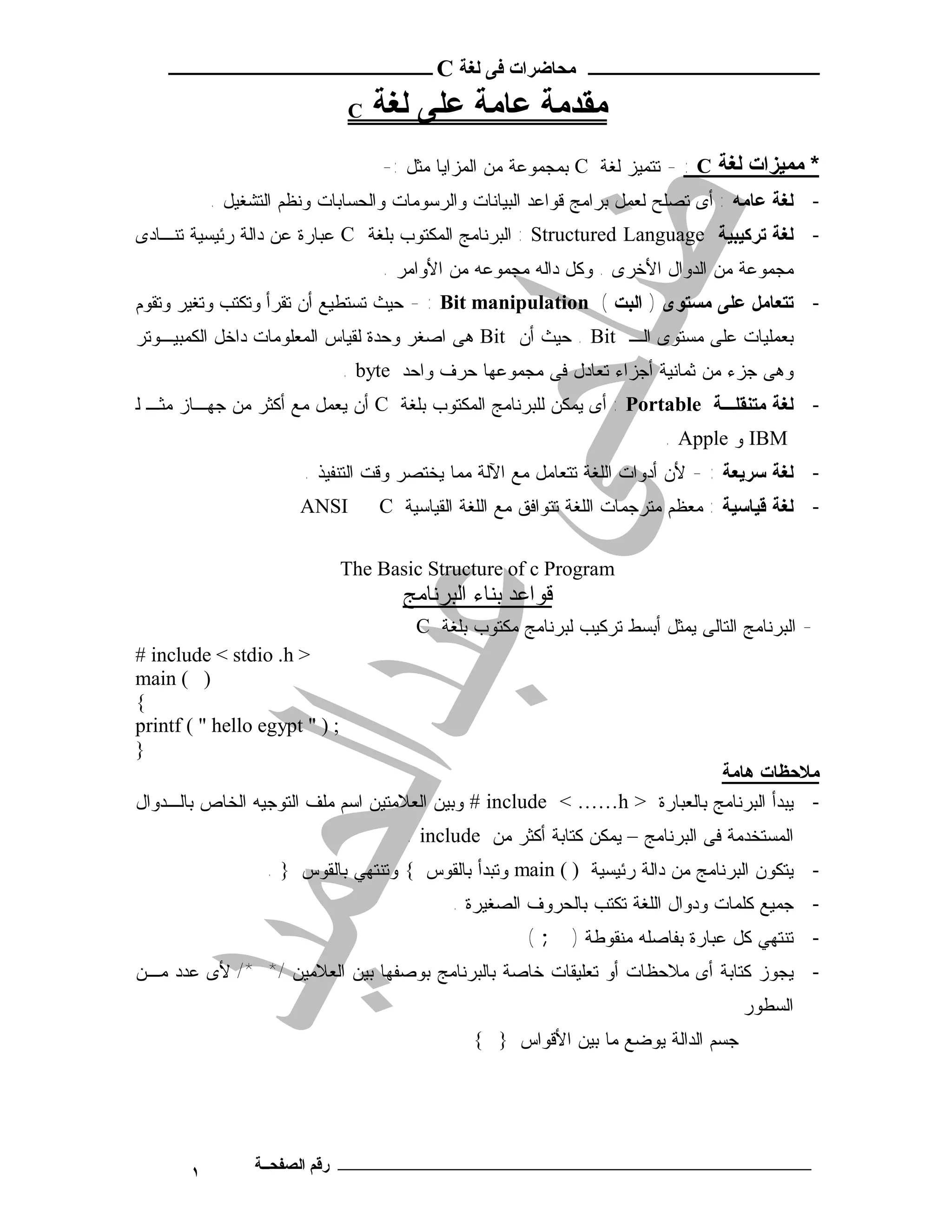 ‫ـــــــــــــــــــــ ﻣﺤﺎﺿﺮات ﻓﻰ ﻟﻐﺔ ‪ C‬ــــــــــــــــــــــــ‬

                               ‫‪C‬‬   ‫ﻣﻘﺪﻣﺔ ﻋﺎﻣﺔ ﻋﻠﻰ ﻟﻐﺔ‬
                                   ‫* ﻣﻤﯿﺰات ﻟﻐﺔ ‪ - : C‬ﺘﺘﻤﻴﺯ ﻟﻐﺔ ‪ C‬ﺒﻤﺠﻤﻭﻋﺔ ﻤﻥ ﺍﻟﻤﺯﺍﻴﺎ ﻤﺜل :-‬
           ‫- ﻟﻐﺔ ﻋﺎﻤﻪ : ﺃﻯ ﺘﺼﻠﺢ ﻟﻌﻤل ﺒﺭﺍﻤﺞ ﻗﻭﺍﻋﺩ ﺍﻟﺒﻴﺎﻨﺎﺕ ﻭﺍﻟﺭﺴﻭﻤﺎﺕ ﻭﺍﻟﺤﺴﺎﺒﺎﺕ ﻭﻨﻅﻡ ﺍﻟﺘﺸﻐﻴل .‬
‫- ﻟﻐﺔ ﺘﺭﻜﻴﺒﻴﺔ ‪ : Structured Language‬ﺍﻟﺒﺭﻨﺎﻤﺞ ﺍﻟﻤﻜﺘﻭﺏ ﺒﻠﻐﺔ ‪ C‬ﻋﺒﺎﺭﺓ ﻋﻥ ﺩﺍﻟﺔ ﺭﺌﻴﺴﻴﺔ ﺘﻨـﺎﺩﻯ‬
                                    ‫ﻤﺠﻤﻭﻋﺔ ﻤﻥ ﺍﻟﺩﻭﺍل ﺍﻷﺨﺭﻯ . ﻭﻜل ﺩﺍﻟﻪ ﻤﺠﻤﻭﻋﻪ ﻤﻥ ﺍﻷﻭﺍﻤﺭ .‬
‫- ﺘﺘﻌﺎﻤل ﻋﻠﻰ ﻤﺴﺘﻭﻯ ) ﺍﻟﺒﺕ ( ‪ - : Bit manipulation‬ﺤﻴﺙ ﺘﺴﺘﻁﻴﻊ ﺃﻥ ﺘﻘﺭﺃ ﻭﺘﻜﺘﺏ ﻭﺘﻐﻴﺭ ﻭﺘﻘﻭﻡ‬
‫ﺒﻌﻤﻠﻴﺎﺕ ﻋﻠﻰ ﻤﺴﺘﻭﻯ ﺍﻟـ ‪ . Bit‬ﺤﻴﺙ ﺃﻥ ‪ Bit‬ﻫﻰ ﺍﺼﻐﺭ ﻭﺤﺩﺓ ﻟﻘﻴﺎﺱ ﺍﻟﻤﻌﻠﻭﻤﺎﺕ ﺩﺍﺨل ﺍﻟﻜﻤﺒﻴـﻭﺘﺭ‬
                               ‫ﻭﻫﻰ ﺠﺯﺀ ﻤﻥ ﺜﻤﺎﻨﻴﺔ ﺃﺠﺯﺍﺀ ﺘﻌﺎﺩل ﻓﻰ ﻤﺠﻤﻭﻋﻬﺎ ﺤﺭﻑ ﻭﺍﺤﺩ ‪. byte‬‬
‫- ﻟﻐﺔ ﻤﺘﻨﻘﻠـﺔ ‪ : Portable‬ﺃﻯ ﻴﻤﻜﻥ ﻟﻠﺒﺭﻨﺎﻤﺞ ﺍﻟﻤﻜﺘﻭﺏ ﺒﻠﻐﺔ ‪ C‬ﺃﻥ ﻴﻌﻤل ﻤﻊ ﺃﻜﺜﺭ ﻤﻥ ﺠﻬـﺎﺯ ﻤﺜـ ﻟ‬
                                                                         ‫‪ IBM‬ﻭ ‪. Apple‬‬
                       ‫- ﻟﻐﺔ ﺴﺭﻴﻌﺔ : - ﻷﻥ ﺃﺩﻭﺍﺕ ﺍﻟﻠﻐﺔ ﺘﺘﻌﺎﻤل ﻤﻊ ﺍﻵﻟﺔ ﻤﻤﺎ ﻴﺨﺘﺼﺭ ﻭﻗﺕ ﺍﻟﺘﻨﻔﻴﺫ .‬
                       ‫‪ANSI‬‬        ‫- ﻟﻐﺔ ﻗﻴﺎﺴﻴﺔ : ﻤﻌﻅﻡ ﻤﺘﺭﺠﻤﺎﺕ ﺍﻟﻠﻐﺔ ﺘﺘﻭﺍﻓﻕ ﻤﻊ ﺍﻟﻠﻐﺔ ﺍﻟﻘﻴﺎﺴﻴﺔ ‪C‬‬


                               ‫‪The Basic Structure of c Program‬‬
                                      ‫ﻗﻮاﻋﺪ ﺑﻨﺎء اﻟﺒﺮﻧﺎﻣﺞ‬
                                        ‫- ﺍﻟﺒﺭﻨﺎﻤﺞ ﺍﻟﺘﺎﻟﻰ ﻴﻤﺜل ﺃﺒﺴﻁ ﺘﺭﻜﻴﺏ ﻟﺒﺭﻨﺎﻤﺞ ﻤﻜﺘﻭﺏ ﺒﻠﻐﺔ ‪C‬‬
‫> ‪# include < stdio .h‬‬
‫) ( ‪main‬‬
‫{‬
‫; ) " ‪printf ( " hello egypt‬‬
‫}‬
                                                                         ‫ﻣﻼﺣﻈﺎت ﻫﺎﻣﺔ‬
‫- ﻴﺒﺩﺃ ﺍﻟﺒﺭﻨﺎﻤﺞ ﺒﺎﻟﻌﺒﺎﺭﺓ > ‪ # include < ……h‬ﻭﺒﻴﻥ ﺍﻟﻌﻼﻤﺘﻴﻥ ﺍﺴﻡ ﻤﻠﻑ ﺍﻟﺘﻭﺠﻴﻪ ﺍﻟﺨﺎﺹ ﺒﺎﻟـﺩﻭﺍل‬
                                       ‫ﺍﻟﻤﺴﺘﺨﺩﻤﺔ ﻓﻰ ﺍﻟﺒﺭﻨﺎﻤﺞ – ﻴﻤﻜﻥ ﻜﺘﺎﺒﺔ ﺃﻜﺜﺭ ﻤﻥ ‪. include‬‬
                  ‫- ﻴﺘﻜﻭﻥ ﺍﻟﺒﺭﻨﺎﻤﺞ ﻤﻥ ﺩﺍﻟﺔ ﺭﺌﻴﺴﻴﺔ ) ( ‪ main‬ﻭﺘﺒﺩﺃ ﺒﺎﻟﻘﻭﺱ { ﻭﺘﻨﺘﻬﻲ ﺒﺎﻟﻘﻭﺱ } .‬
                                             ‫- ﺠﻤﻴﻊ ﻜﻠﻤﺎﺕ ﻭﺩﻭﺍل ﺍﻟﻠﻐﺔ ﺘﻜﺘﺏ ﺒﺎﻟﺤﺭﻭﻑ ﺍﻟﺼﻐﻴﺭﺓ .‬
                                                       ‫- ﺘﻨﺘﻬﻲ ﻜل ﻋﺒﺎﺭﺓ ﺒﻔﺎﺼﻠﻪ ﻤﻨﻘﻭﻁﺔ ) ; (‬
‫- ﻴﺠﻭﺯ ﻜﺘﺎﺒﺔ ﺃﻯ ﻤﻼﺤﻅﺎﺕ ﺃﻭ ﺘﻌﻠﻴﻘﺎﺕ ﺨﺎﺼﺔ ﺒﺎﻟﺒﺭﻨﺎﻤﺞ ﺒﻭﺼﻔﻬﺎ ﺒﻴﻥ ﺍﻟﻌﻼﻤﻴﻥ /* */ ﻷﻯ ﻋﺩﺩ ﻤـﻥ‬
                                                                                    ‫ﺍﻟﺴﻁﻭﺭ‬
                                               ‫∴ ﺠﺴﻡ ﺍﻟﺩﺍﻟﺔ ﻴﻭﻀﻊ ﻤﺎ ﺒﻴﻥ ﺍﻷﻗﻭﺍﺱ } {‬




       ‫١‬        ‫ـــــــــــــــــــــــــــــــــــــــــــ رﻗﻢ اﻟﺼﻔﺤــﺔ‬
 