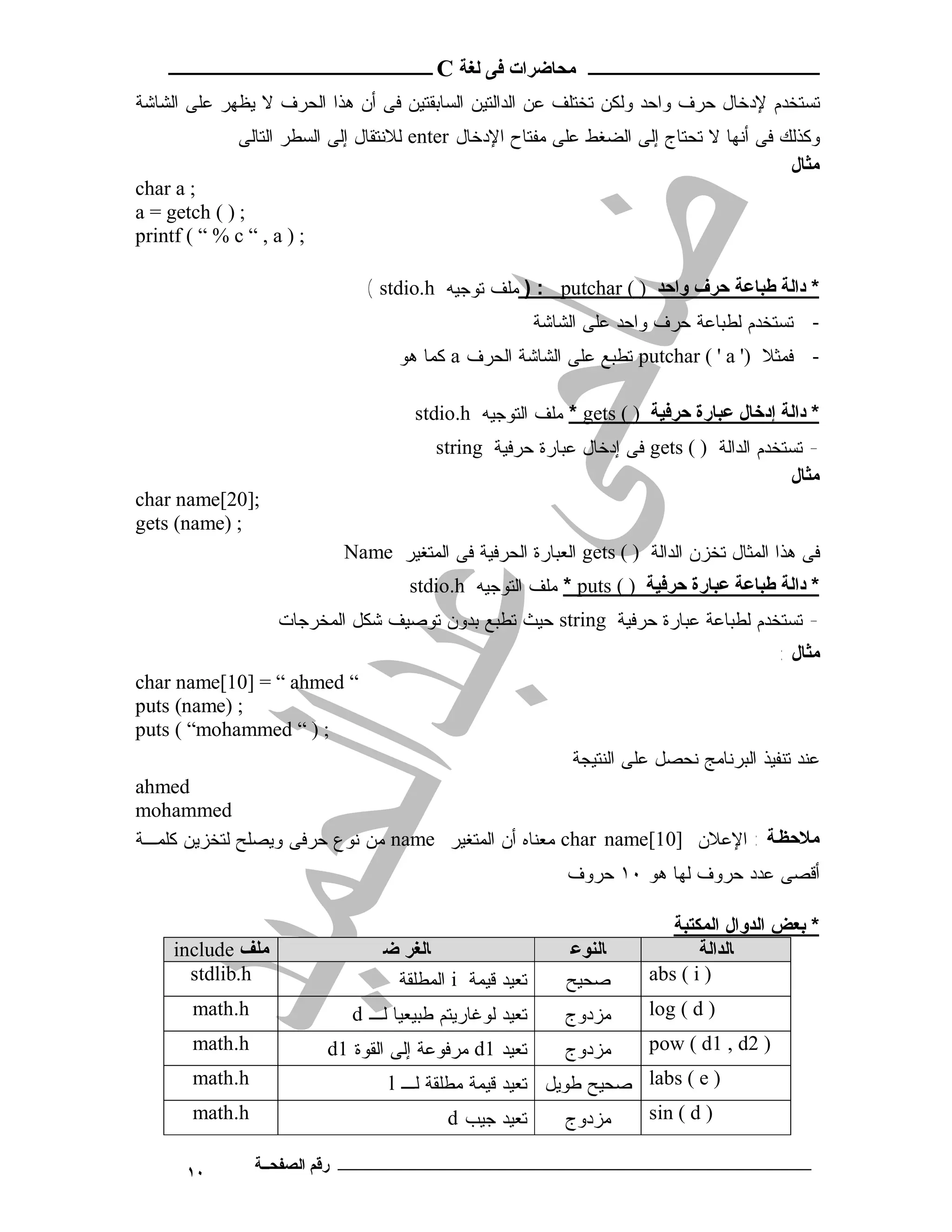 ‫ـــــــــــــــــــــ ﻣﺤﺎﺿﺮات ﻓﻰ ﻟﻐﺔ ‪ C‬ــــــــــــــــــــــــ‬
‫ﺘﺴﺘﺨﺩﻡ ﻹﺩﺨﺎل ﺤﺭﻑ ﻭﺍﺤﺩ ﻭﻟﻜﻥ ﺘﺨﺘﻠﻑ ﻋﻥ ﺍﻟﺩﺍﻟﺘﻴﻥ ﺍﻟﺴﺎﺒﻘﺘﻴﻥ ﻓﻰ ﺃﻥ ﻫﺫﺍ ﺍﻟﺤﺭﻑ ﻻ ﻴﻅﻬﺭ ﻋﻠﻰ ﺍﻟﺸﺎﺸﺔ‬
              ‫ﻭﻜﺫﻟﻙ ﻓﻰ ﺃﻨﻬﺎ ﻻ ﺘﺤﺘﺎﺝ ﺇﻟﻰ ﺍﻟﻀﻐﻁ ﻋﻠﻰ ﻤﻔﺘﺎﺡ ﺍﻹﺩﺨﺎل ‪ enter‬ﻟﻼﻨﺘﻘﺎل ﺇﻟﻰ ﺍﻟﺴﻁﺭ ﺍﻟﺘﺎﻟﻰ‬
                                                                                         ‫ﻣﺜﺎل‬
‫; ‪char a‬‬
‫; ) ( ‪a = getch‬‬
‫; ) ‪printf ( “ % c “ , a‬‬

                                ‫* داﻟﺔ ﻃﺒﺎﻋﺔ ﺣﺮف واﺣﺪ ) ( ‪ ) : putchar‬ﻤﻠﻑ ﺘﻭﺠﻴﻪ ‪( stdio.h‬‬
                                                          ‫- ﺘﺴﺘﺨﺩﻡ ﻟﻁﺒﺎﻋﺔ ﺤﺭﻑ ﻭﺍﺤﺩ ﻋﻠﻰ ﺍﻟﺸﺎﺸﺔ‬
                                    ‫- ﻓﻤﺜﻼ )' ‪ putchar ( ' a‬ﺘﻁﺒﻊ ﻋﻠﻰ ﺍﻟﺸﺎﺸﺔ ﺍﻟﺤﺭﻑ ‪ a‬ﻜﻤﺎ ﻫﻭ‬

                                      ‫* داﻟﺔ إدﺧﺎل ﻋﺒﺎرة ﺣﺮﻓﯿﺔ ) ( ‪ * gets‬ﻤﻠﻑ ﺍﻟﺘﻭﺠﻴﻪ ‪stdio.h‬‬
                                         ‫- ﺘﺴﺘﺨﺩﻡ ﺍﻟﺩﺍﻟﺔ ) ( ‪ gets‬ﻓﻰ ﺇﺩﺨﺎل ﻋﺒﺎﺭﺓ ﺤﺭﻓﻴﺔ ‪string‬‬
                                                                                         ‫ﻣﺜﺎل‬
‫;]02[‪char name‬‬
‫; )‪gets (name‬‬
                             ‫ﻓﻰ ﻫﺫﺍ ﺍﻟﻤﺜﺎل ﺘﺨﺯﻥ ﺍﻟﺩﺍﻟﺔ ) ( ‪ gets‬ﺍﻟﻌﺒﺎﺭﺓ ﺍﻟﺤﺭﻓﻴﺔ ﻓﻰ ﺍﻟﻤﺘﻐﻴﺭ ‪Name‬‬
                                      ‫* داﻟﺔ ﻃﺒﺎﻋﺔ ﻋﺒﺎرة ﺣﺮﻓﯿﺔ ) ( ‪ * puts‬ﻤﻠﻑ ﺍﻟﺘﻭﺠﻴﻪ ‪stdio.h‬‬
                    ‫- ﺘﺴﺘﺨﺩﻡ ﻟﻁﺒﺎﻋﺔ ﻋﺒﺎﺭﺓ ﺤﺭﻓﻴﺔ ‪ string‬ﺤﻴﺙ ﺘﻁﺒﻊ ﺒﺩﻭﻥ ﺘﻭﺼﻴﻑ ﺸﻜل ﺍﻟﻤﺨﺭﺠﺎﺕ‬
                                                                                           ‫ﻣﺜﺎل :‬
‫“ ‪char name[10] = “ ahmed‬‬
‫; )‪puts (name‬‬
‫; ) “ ‪puts ( “mohammed‬‬
                                                              ‫ﻋﻨﺩ ﺘﻨﻔﻴﺫ ﺍﻟﺒﺭﻨﺎﻤﺞ ﻨﺤﺼل ﻋﻠﻰ ﺍﻟﻨﺘﻴﺠﺔ‬
‫‪ahmed‬‬
‫‪mohammed‬‬
‫ﻣﻼﺣﻈ ﺔ : ﺍﻹﻋﻼﻥ ]01[‪ char name‬ﻤﻌﻨﺎﻩ ﺃﻥ ﺍﻟﻤﺘﻐﻴﺭ ‪ name‬ﻤﻥ ﻨﻭﻉ ﺤﺭﻓﻰ ﻭﻴﺼﻠﺢ ﻟﺘﺨﺯﻴﻥ ﻜﻠﻤـﺔ‬
                                                              ‫ﺃﻗﺼﻰ ﻋﺩﺩ ﺤﺭﻭﻑ ﻟﻬﺎ ﻫﻭ ٠١ ﺤﺭﻭﻑ‬

                                                                           ‫* ﺑﻌﺾ اﻟﺪوال اﻟﻤﻜﺘﺒﺔ‬
     ‫ﻣﻠﻒ ‪include‬‬                  ‫ﺎﻟﻐﺮ ﺿ‬                      ‫ﺎﻟﻨﻮﻋ‬            ‫ﺎﻟﺪاﻟﺔ‬
       ‫‪stdlib.h‬‬                    ‫ﺘﻌﻴﺩ ﻗﻴﻤﺔ ‪ i‬ﺍﻟﻤﻁﻠﻘﺔ‬        ‫ﺼﺤﻴﺢ‬      ‫) ‪abs ( i‬‬
        ‫‪math.h‬‬                ‫ﺘﻌﻴﺩ ﻟﻭﻏﺎﺭﻴﺘﻡ ﻁﺒﻴﻌﻴﺎ ﻟـ ‪d‬‬      ‫ﻤﺯﺩﻭﺝ‬      ‫) ‪log ( d‬‬
        ‫‪math.h‬‬             ‫ﺘﻌﻴﺩ 1‪ d‬ﻤﺭﻓﻭﻋﺔ ﺇﻟﻰ ﺍﻟﻘﻭﺓ 1‪d‬‬       ‫ﻤﺯﺩﻭﺝ‬      ‫) 2‪pow ( d1 , d‬‬
        ‫‪math.h‬‬                     ‫) ‪ labs ( e‬ﺼﺤﻴﺢ ﻁﻭﻴل ﺘﻌﻴﺩ ﻗﻴﻤﺔ ﻤﻁﻠﻘﺔ ﻟـ ‪l‬‬
        ‫‪math.h‬‬                             ‫ﺘﻌﻴﺩ ﺠﻴﺏ ‪d‬‬      ‫ﻤﺯﺩﻭﺝ‬  ‫) ‪sin ( d‬‬

       ‫٠١‬        ‫ـــــــــــــــــــــــــــــــــــــــــــ رﻗﻢ اﻟﺼﻔﺤــﺔ‬
 