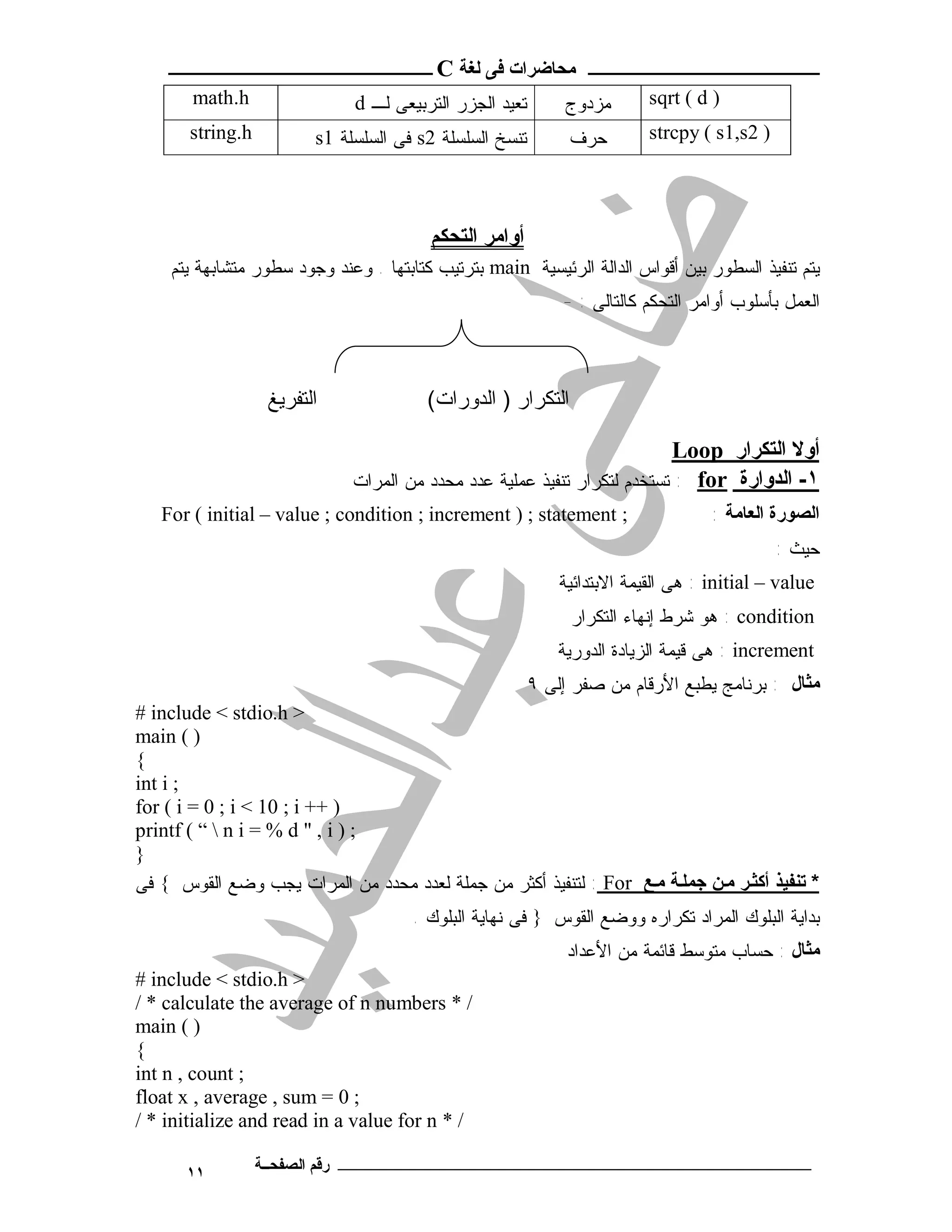‫ـــــــــــــــــــــ ﻣﺤﺎﺿﺮات ﻓﻰ ﻟﻐﺔ ‪ C‬ــــــــــــــــــــــــ‬
       ‫‪math.h‬‬                 ‫ﺘﻌﻴﺩ ﺍﻟﺠﺯﺭ ﺍﻟﺘﺭﺒﻴﻌﻰ ﻟـ ‪d‬‬       ‫ﻤﺯﺩﻭﺝ‬        ‫) ‪sqrt ( d‬‬
       ‫‪string.h‬‬          ‫ﺘﻨﺴﺦ ﺍﻟﺴﻠﺴﻠﺔ 2‪ s‬ﻓﻰ ﺍﻟﺴﻠﺴﻠﺔ 1‪s‬‬        ‫ﺤﺭﻑ‬         ‫) 2‪strcpy ( s1,s‬‬




                                        ‫أواﻣﺮ اﻟﺘﺤﻜﻢ‬
    ‫ﻴﺘﻡ ﺘﻨﻔﻴﺫ ﺍﻟﺴﻁﻭﺭ ﺒﻴﻥ ﺃﻗﻭﺍﺱ ﺍﻟﺩﺍﻟﺔ ﺍﻟﺭﺌﻴﺴﻴﺔ ‪ main‬ﺒﺘﺭﺘﻴﺏ ﻜﺘﺎﺒﺘﻬﺎ . ﻭﻋﻨﺩ ﻭﺠﻭﺩ ﺴﻁﻭﺭ ﻤﺘﺸﺎﺒﻬﺔ ﻴﺘﻡ‬
                                                             ‫ﺍﻟﻌﻤل ﺒﺄﺴﻠﻭﺏ ﺃﻭﺍﻤﺭ ﺍﻟﺘﺤﻜﻡ ﻜﺎﻟﺘﺎﻟﻰ : -‬



                   ‫اﻟﺘﻔﺮﯾﻎ‬              ‫اﻟﺘﻜﺮار ) اﻟﺪورات(‬

                                                                          ‫أوﻻ اﻟﺘﻜﺮار ‪Loop‬‬
                              ‫١- اﻟﺪوارة ‪ : for‬ﺘﺴﺘﺨﺩﻡ ﻟﺘﻜﺭﺍﺭ ﺘﻨﻔﻴﺫ ﻋﻤﻠﻴﺔ ﻋﺩﺩ ﻤﺤﺩﺩ ﻤﻥ ﺍﻟﻤﺭﺍﺕ‬
   ‫; ‪For ( initial – value ; condition ; increment ) ; statement‬‬                   ‫اﻟﺼﻮرة اﻟﻌﺎﻣﺔ :‬
                                                                                             ‫ﺤﻴﺙ :‬
                                                             ‫‪ : initial – value‬ﻫﻰ ﺍﻟﻘﻴﻤﺔ ﺍﻻﺒﺘﺩﺍﺌﻴﺔ‬
                                                              ‫‪ : condition‬ﻫﻭ ﺸﺭﻁ ﺇﻨﻬﺎﺀ ﺍﻟﺘﻜﺭﺍﺭ‬
                                                             ‫‪ : increment‬ﻫﻰ ﻗﻴﻤﺔ ﺍﻟﺯﻴﺎﺩﺓ ﺍﻟﺩﻭﺭﻴﺔ‬
                                                         ‫ﻣﺜﺎل : ﺒﺭﻨﺎﻤﺞ ﻴﻁﺒﻊ ﺍﻷﺭﻗﺎﻡ ﻤﻥ ﺼﻔﺭ ﺇﻟﻰ ٩‬
‫> ‪# include < stdio.h‬‬
‫) ( ‪main‬‬
‫{‬
‫; ‪int i‬‬
‫) ++ ‪for ( i = 0 ; i < 10 ; i‬‬
‫; ) ‪printf ( “  n i = % d " , i‬‬
‫}‬
‫* ﺗﻨﻔﯿﺬ أﻛﺜ ﺮ ﻣ ﻦ ﺟﻤﻠ ﺔ ﻣ ﻊ ‪ : For‬ﻟﺘﻨﻔﻴﺫ ﺃﻜﺜﺭ ﻤﻥ ﺠﻤﻠﺔ ﻟﻌﺩﺩ ﻤﺤﺩﺩ ﻤﻥ ﺍﻟﻤﺭﺍﺕ ﻴﺠﺏ ﻭﻀﻊ ﺍﻟﻘﻭﺱ { ﻓﻰ‬
                                      ‫ﺒﺩﺍﻴﺔ ﺍﻟﺒﻠﻭﻙ ﺍﻟﻤﺭﺍﺩ ﺘﻜﺭﺍﺭﻩ ﻭﻭﻀﻊ ﺍﻟﻘﻭﺱ } ﻓﻰ ﻨﻬﺎﻴﺔ ﺍﻟﺒﻠﻭﻙ .‬
                                                              ‫ﻣﺜﺎل : ﺤﺴﺎﺏ ﻤﺘﻭﺴﻁ ﻗﺎﺌﻤﺔ ﻤﻥ ﺍﻷﻋﺩﺍﺩ‬
‫> ‪# include < stdio.h‬‬
‫/ * ‪/ * calculate the average of n numbers‬‬
‫) ( ‪main‬‬
‫{‬
‫; ‪int n , count‬‬
‫; 0 = ‪float x , average , sum‬‬
‫/ * ‪/ * initialize and read in a value for n‬‬

      ‫١١‬          ‫ـــــــــــــــــــــــــــــــــــــــــــ رﻗﻢ اﻟﺼﻔﺤــﺔ‬
 