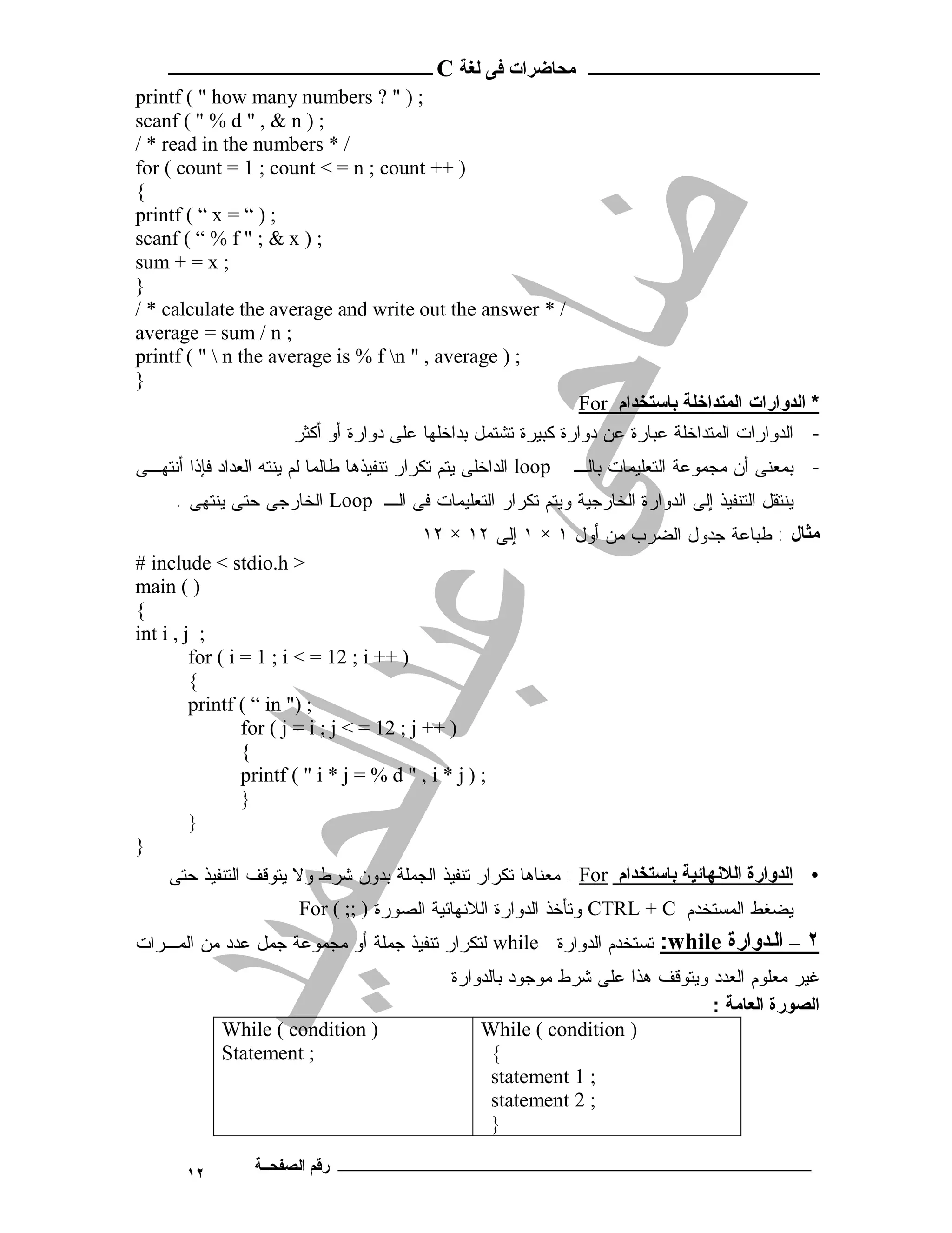 ‫ـــــــــــــــــــــ ﻣﺤﺎﺿﺮات ﻓﻰ ﻟﻐﺔ ‪ C‬ــــــــــــــــــــــــ‬
‫; ) " ? ‪printf ( " how many numbers‬‬
‫; ) ‪scanf ( " % d " , & n‬‬
‫/ * ‪/ * read in the numbers‬‬
‫) ++ ‪for ( count = 1 ; count < = n ; count‬‬
‫{‬
‫; ) “ = ‪printf ( “ x‬‬
‫; ) ‪scanf ( “ % f " ; & x‬‬
‫; ‪sum + = x‬‬
‫}‬
‫/ * ‪/ * calculate the average and write out the answer‬‬
‫; ‪average = sum / n‬‬
‫; ) ‪printf ( "  n the average is % f n " , average‬‬
‫}‬
                                                                 ‫* اﻟﺪوارات اﻟﻤﺘﺪاﺧﻠﺔ ﺑﺎﺳﺘﺨﺪام ‪For‬‬
                        ‫- ﺍﻟﺩﻭﺍﺭﺍﺕ ﺍﻟﻤﺘﺩﺍﺨﻠﺔ ﻋﺒﺎﺭﺓ ﻋﻥ ﺩﻭﺍﺭﺓ ﻜﺒﻴﺭﺓ ﺘﺸﺘﻤل ﺒﺩﺍﺨﻠﻬﺎ ﻋﻠﻰ ﺩﻭﺍﺭﺓ ﺃﻭ ﺃﻜﺜﺭ‬
‫‪ loop‬ﺍﻟﺩﺍﺨﻠﻰ ﻴﺘﻡ ﺘﻜﺭﺍﺭ ﺘﻨﻔﻴﺫﻫﺎ ﻁﺎﻟﻤﺎ ﻟﻡ ﻴﻨﺘﻪ ﺍﻟﻌﺩﺍﺩ ﻓﺈﺫﺍ ﺃﻨﺘﻬـﻰ‬   ‫- ﺒﻤﻌﻨﻰ ﺃﻥ ﻤﺠﻤﻭﻋﺔ ﺍﻟﺘﻌﻠﻴﻤﺎﺕ ﺒﺎﻟـ‬
      ‫ﻴﻨﺘﻘل ﺍﻟﺘﻨﻔﻴﺫ ﺇﻟﻰ ﺍﻟﺩﻭﺍﺭﺓ ﺍﻟﺨﺎﺭﺠﻴﺔ ﻭﻴﺘﻡ ﺘﻜﺭﺍﺭ ﺍﻟﺘﻌﻠﻴﻤﺎﺕ ﻓﻰ ﺍﻟـ ‪ Loop‬ﺍﻟﺨﺎﺭﺠﻰ ﺤﺘﻰ ﻴﻨﺘﻬﻰ .‬
                                           ‫ﻣﺜﺎل : ﻁﺒﺎﻋﺔ ﺠﺩﻭل ﺍﻟﻀﺭﺏ ﻤﻥ ﺃﻭل ١ × ١ ﺇﻟﻰ ٢١ × ٢١‬
‫> ‪# include < stdio.h‬‬
‫) ( ‪main‬‬
‫{‬
‫; ‪int i , j‬‬
         ‫) ++ ‪for ( i = 1 ; i < = 12 ; i‬‬
         ‫{‬
         ‫; )" ‪printf ( “ in‬‬
                 ‫) ++ ‪for ( j = i ; j < = 12 ; j‬‬
                 ‫{‬
                 ‫; ) ‪printf ( " i * j = % d " , i * j‬‬
                 ‫}‬
         ‫}‬
‫}‬
     ‫• اﻟﺪوارة اﻟﻼﻧﻬﺎﺋﯿﺔ ﺑﺎﺳﺘﺨﺪام ‪ : For‬ﻤﻌﻨﺎﻫﺎ ﺘﻜﺭﺍﺭ ﺘﻨﻔﻴﺫ ﺍﻟﺠﻤﻠﺔ ﺒﺩﻭﻥ ﺸﺭﻁ ﻭﻻ ﻴﺘﻭﻗﻑ ﺍﻟﺘﻨﻔﻴﺫ ﺤﺘﻰ‬
                        ‫ﻴﻀﻐﻁ ﺍﻟﻤﺴﺘﺨﺩﻡ ‪ CTRL + C‬ﻭﺘﺄﺨﺫ ﺍﻟﺩﻭﺍﺭﺓ ﺍﻟﻼﻨﻬﺎﺌﻴﺔ ﺍﻟﺼﻭﺭﺓ ) ;; ( ‪For‬‬
‫٢ – اﻟ ﺪوارة ‪ :while‬ﺘﺴﺘﺨﺩﻡ ﺍﻟﺩﻭﺍﺭﺓ ‪ while‬ﻟﺘﻜﺭﺍﺭ ﺘﻨﻔﻴﺫ ﺠﻤﻠﺔ ﺃﻭ ﻤﺠﻤﻭﻋﺔ ﺠﻤل ﻋﺩﺩ ﻤﻥ ﺍﻟﻤـﺭﺍﺕ‬
                                               ‫ﻏﻴﺭ ﻤﻌﻠﻭﻡ ﺍﻟﻌﺩﺩ ﻭﻴﺘﻭﻗﻑ ﻫﺫﺍ ﻋﻠﻰ ﺸﺭﻁ ﻤﻭﺠﻭﺩ ﺒﺎﻟﺩﻭﺍﺭﺓ‬
                                                                                 ‫اﻟﺼﻮرة اﻟﻌﺎﻣﺔ :‬
             ‫) ‪While ( condition‬‬                   ‫) ‪While ( condition‬‬
             ‫; ‪Statement‬‬                             ‫{‬
                                                     ‫; 1 ‪statement‬‬
                                                     ‫; 2 ‪statement‬‬
                                                     ‫}‬

       ‫٢١‬         ‫ـــــــــــــــــــــــــــــــــــــــــــ رﻗﻢ اﻟﺼﻔﺤــﺔ‬
 