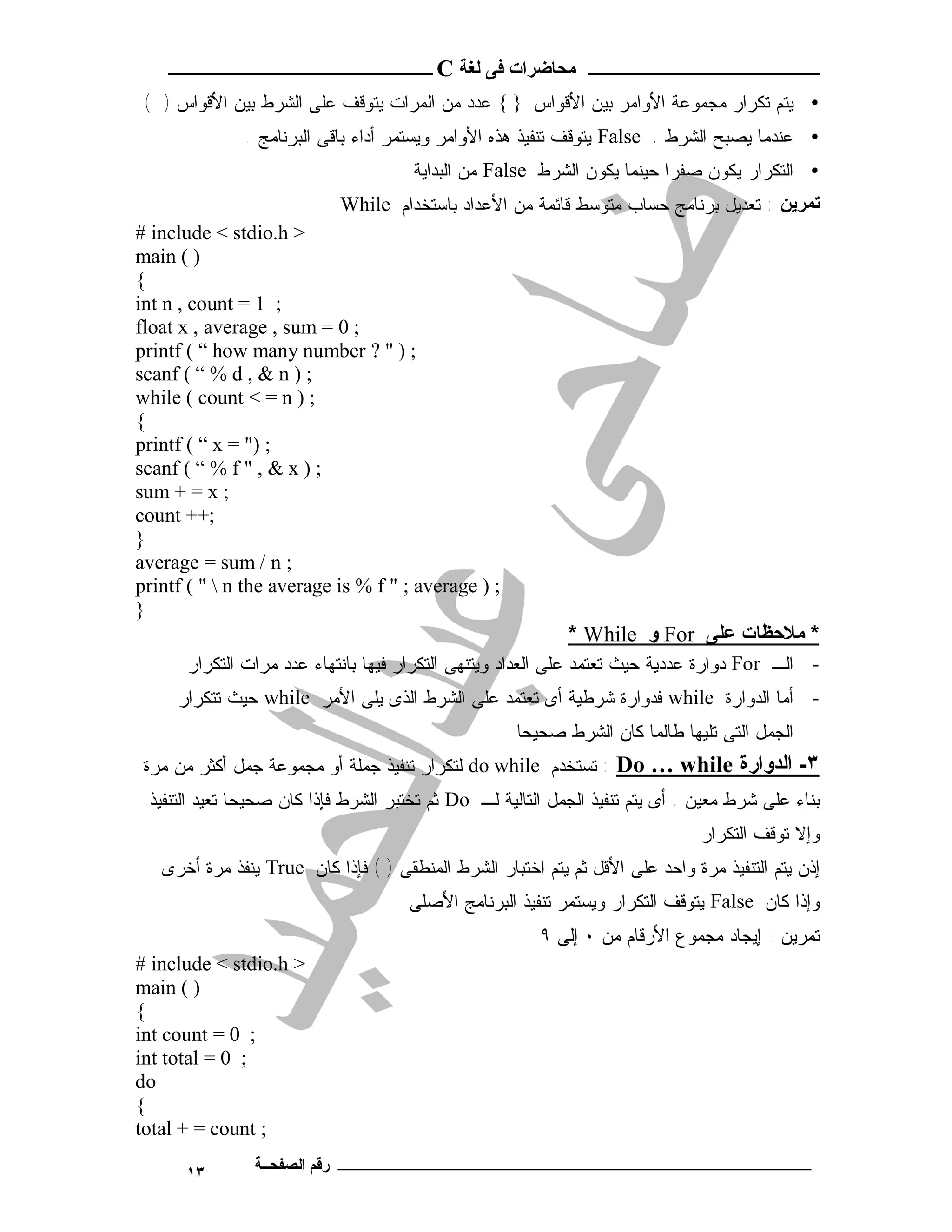 ‫ـــــــــــــــــــــ ﻣﺤﺎﺿﺮات ﻓﻰ ﻟﻐﺔ ‪ C‬ــــــــــــــــــــــــ‬
 ‫• ﻴﺘﻡ ﺘﻜﺭﺍﺭ ﻤﺠﻤﻭﻋﺔ ﺍﻷﻭﺍﻤﺭ ﺒﻴﻥ ﺍﻷﻗﻭﺍﺱ } { ﻋﺩﺩ ﻤﻥ ﺍﻟﻤﺭﺍﺕ ﻴﺘﻭﻗﻑ ﻋﻠﻰ ﺍﻟﺸﺭﻁ ﺒﻴﻥ ﺍﻷﻗﻭﺍﺱ ) (‬
              ‫• ﻋﻨﺩﻤﺎ ﻴﺼﺒﺢ ﺍﻟﺸﺭﻁ . ‪ False‬ﻴﺘﻭﻗﻑ ﺘﻨﻔﻴﺫ ﻫﺫﻩ ﺍﻷﻭﺍﻤﺭ ﻭﻴﺴﺘﻤﺭ ﺃﺩﺍﺀ ﺒﺎﻗﻰ ﺍﻟﺒﺭﻨﺎﻤﺞ .‬
                                      ‫• ﺍﻟﺘﻜﺭﺍﺭ ﻴﻜﻭﻥ ﺼﻔﺭﺍ ﺤﻴﻨﻤﺎ ﻴﻜﻭﻥ ﺍﻟﺸﺭﻁ ‪ False‬ﻤﻥ ﺍﻟﺒﺩﺍﻴﺔ‬
                            ‫ﺗﻤﺮﯾﻦ : ﺘﻌﺩﻴل ﺒﺭﻨﺎﻤﺞ ﺤﺴﺎﺏ ﻤﺘﻭﺴﻁ ﻗﺎﺌﻤﺔ ﻤﻥ ﺍﻷﻋﺩﺍﺩ ﺒﺎﺴﺘﺨﺩﺍﻡ ‪While‬‬
‫> ‪# include < stdio.h‬‬
‫) ( ‪main‬‬
‫{‬
‫; 1 = ‪int n , count‬‬
‫; 0 = ‪float x , average , sum‬‬
‫; ) " ? ‪printf ( “ how many number‬‬
‫; ) ‪scanf ( “ % d , & n‬‬
‫; ) ‪while ( count < = n‬‬
‫{‬
‫; )" = ‪printf ( “ x‬‬
‫; ) ‪scanf ( “ % f " , & x‬‬
‫; ‪sum + = x‬‬
‫;++ ‪count‬‬
‫}‬
‫; ‪average = sum / n‬‬
‫; ) ‪printf ( "  n the average is % f " ; average‬‬
‫}‬
                                                            ‫* ﻣﻼﺣﻈﺎت ﻋﻠﻰ ‪ For‬و ‪* While‬‬
       ‫- ﺍﻟـ ‪ For‬ﺩﻭﺍﺭﺓ ﻋﺩﺩﻴﺔ ﺤﻴﺙ ﺘﻌﺘﻤﺩ ﻋﻠﻰ ﺍﻟﻌﺩﺍﺩ ﻭﻴﺘﻨﻬﻰ ﺍﻟﺘﻜﺭﺍﺭ ﻓﻴﻬﺎ ﺒﺎﻨﺘﻬﺎﺀ ﻋﺩﺩ ﻤﺭﺍﺕ ﺍﻟﺘﻜﺭﺍﺭ‬
     ‫- ﺃﻤﺎ ﺍﻟﺩﻭﺍﺭﺓ ‪ while‬ﻓﺩﻭﺍﺭﺓ ﺸﺭﻁﻴﺔ ﺃﻯ ﺘﻌﺘﻤﺩ ﻋﻠﻰ ﺍﻟﺸﺭﻁ ﺍﻟﺫﻯ ﻴﻠﻰ ﺍﻷﻤﺭ ‪ while‬ﺤﻴﺙ ﺘﺘﻜﺭﺍﺭ‬
                                                     ‫ﺍﻟﺠﻤل ﺍﻟﺘﻰ ﺘﻠﻴﻬﺎ ﻁﺎﻟﻤﺎ ﻜﺎﻥ ﺍﻟﺸﺭﻁ ﺼﺤﻴﺤﺎ‬
 ‫٣- اﻟﺪوارة ‪ : Do … while‬ﺘﺴﺘﺨﺩﻡ ‪ do while‬ﻟﺘﻜﺭﺍﺭ ﺘﻨﻔﻴﺫ ﺠﻤﻠﺔ ﺃﻭ ﻤﺠﻤﻭﻋﺔ ﺠﻤل ﺃﻜﺜﺭ ﻤﻥ ﻤﺭﺓ‬
 ‫ﺒﻨﺎﺀ ﻋﻠﻰ ﺸﺭﻁ ﻤﻌﻴﻥ . ﺃﻯ ﻴﺘﻡ ﺘﻨﻔﻴﺫ ﺍﻟﺠﻤل ﺍﻟﺘﺎﻟﻴﺔ ﻟـ ‪ Do‬ﺜﻡ ﺘﺨﺘﺒﺭ ﺍﻟﺸﺭﻁ ﻓﺈﺫﺍ ﻜﺎﻥ ﺼﺤﻴﺤﺎ ﺘﻌﻴﺩ ﺍﻟﺘﻨﻔﻴﺫ‬
                                                                               ‫ﻭﺇﻻ ﺘﻭﻗﻑ ﺍﻟﺘﻜﺭﺍﺭ‬
   ‫ﺇﺫﻥ ﻴﺘﻡ ﺍﻟﺘﻨﻔﻴﺫ ﻤﺭﺓ ﻭﺍﺤﺩ ﻋﻠﻰ ﺍﻷﻗل ﺜﻡ ﻴﺘﻡ ﺍﺨﺘﺒﺎﺭ ﺍﻟﺸﺭﻁ ﺍﻟﻤﻨﻁﻘﻰ ) ( ﻓﺈﺫﺍ ﻜﺎﻥ ‪ True‬ﻴﻨﻔﺫ ﻤﺭﺓ ﺃﺨﺭﻯ‬
                                     ‫ﻭﺇﺫﺍ ﻜﺎﻥ ‪ False‬ﻴﺘﻭﻗﻑ ﺍﻟﺘﻜﺭﺍﺭ ﻭﻴﺴﺘﻤﺭ ﺘﻨﻔﻴﺫ ﺍﻟﺒﺭﻨﺎﻤﺞ ﺍﻷﺼﻠﻰ‬
                                                        ‫ﺘﻤﺭﻴﻥ : ﺇﻴﺠﺎﺩ ﻤﺠﻤﻭﻉ ﺍﻷﺭﻗﺎﻡ ﻤﻥ ٠ ﺇﻟﻰ ٩‬
‫> ‪# include < stdio.h‬‬
‫) ( ‪main‬‬
‫{‬
‫; 0 = ‪int count‬‬
‫; 0 = ‪int total‬‬
‫‪do‬‬
‫{‬
‫; ‪total + = count‬‬

      ‫٣١‬        ‫ـــــــــــــــــــــــــــــــــــــــــــ رﻗﻢ اﻟﺼﻔﺤــﺔ‬
 