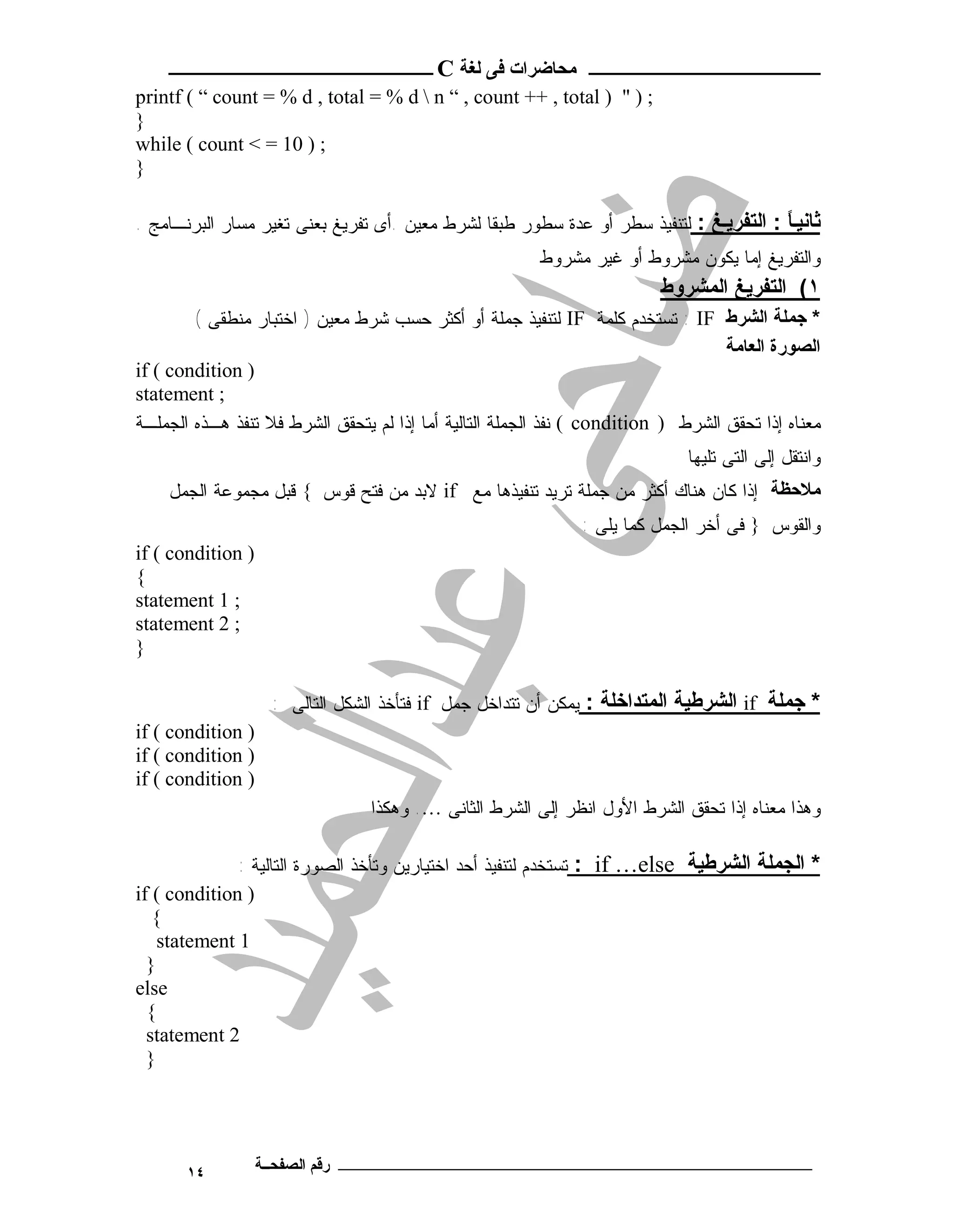 ‫ـــــــــــــــــــــ ﻣﺤﺎﺿﺮات ﻓﻰ ﻟﻐﺔ ‪ C‬ــــــــــــــــــــــــ‬
‫; ) " ) ‪printf ( “ count = % d , total = % d  n “ , count ++ , total‬‬
‫}‬
‫; ) 01 = < ‪while ( count‬‬
‫}‬

‫ﺛﺎﻧﯿ ً : اﻟﺘﻔﺮﯾ ﻎ : ﻟﺘﻨﻔﻴﺫ ﺴﻁﺭ ﺃﻭ ﻋﺩﺓ ﺴﻁﻭﺭ ﻁﺒﻘﺎ ﻟﺸﺭﻁ ﻤﻌﻴﻥ .ﺃﻯ ﺘﻔﺭﻴﻎ ﺒﻌﻨﻰ ﺘﻐﻴﺭ ﻤﺴﺎﺭ ﺍﻟﺒﺭﻨـﺎﻤﺞ .‬
                                                                                        ‫ﺎ‬
                                                         ‫ﻭﺍﻟﺘﻔﺭﻴﻎ ﺇﻤﺎ ﻴﻜﻭﻥ ﻤﺸﺭﻭﻁ ﺃﻭ ﻏﻴﺭ ﻤﺸﺭﻭﻁ‬
                                                                          ‫١( اﻟﺘﻔﺮﯾﻎ اﻟﻤﺸﺮوط‬
        ‫* ﺟﻤﻠﺔ اﻟﺸﺮط ‪ : IF‬ﺘﺴﺘﺨﺩﻡ ﻜﻠﻤﺔ ‪ IF‬ﻟﺘﻨﻔﻴﺫ ﺠﻤﻠﺔ ﺃﻭ ﺃﻜﺜﺭ ﺤﺴﺏ ﺸﺭﻁ ﻤﻌﻴﻥ ) ﺍﺨﺘﺒﺎﺭ ﻤﻨﻁﻘﻰ (‬
                                                                                   ‫اﻟﺼﻮرة اﻟﻌﺎﻣﺔ‬
‫) ‪if ( condition‬‬
‫; ‪statement‬‬
‫ﻤﻌﻨﺎﻩ ﺇﺫﺍ ﺘﺤﻘﻕ ﺍﻟﺸﺭﻁ ) ‪ ( condition‬ﻨﻔﺫ ﺍﻟﺠﻤﻠﺔ ﺍﻟﺘﺎﻟﻴﺔ ﺃﻤﺎ ﺇﺫﺍ ﻟﻡ ﻴﺘﺤﻘﻕ ﺍﻟﺸﺭﻁ ﻓﻼ ﺘﻨﻔﺫ ﻫـﺫﻩ ﺍﻟﺠﻤﻠـﺔ‬
                                                                              ‫ﻭﺍﻨﺘﻘل ﺇﻟﻰ ﺍﻟﺘﻰ ﺘﻠﻴﻬﺎ‬
    ‫ﻣﻼﺣﻈﺔ ﺇﺫﺍ ﻜﺎﻥ ﻫﻨﺎﻙ ﺃﻜﺜﺭ ﻤﻥ ﺠﻤﻠﺔ ﺘﺭﻴﺩ ﺘﻨﻔﻴﺫﻫﺎ ﻤﻊ ‪ if‬ﻻﺒﺩ ﻤﻥ ﻓﺘﺢ ﻗﻭﺱ { ﻗﺒل ﻤﺠﻤﻭﻋﺔ ﺍﻟﺠﻤل‬
                                                               ‫ﻭﺍﻟﻘﻭﺱ } ﻓﻰ ﺃﺨﺭ ﺍﻟﺠﻤل ﻜﻤﺎ ﻴﻠﻰ :‬
‫) ‪if ( condition‬‬
‫{‬
‫; 1 ‪statement‬‬
‫; 2 ‪statement‬‬
‫}‬

                    ‫* ﺟﻤﻠﺔ ‪ if‬اﻟﺸﺮﻃﯿﺔ اﻟﻤﺘﺪاﺧﻠﺔ : ﻴﻤﻜﻥ ﺃﻥ ﺘﺘﺩﺍﺨل ﺠﻤل ‪ if‬ﻓﺘﺄﺨﺫ ﺍﻟﺸﻜل ﺍﻟﺘﺎﻟﻰ :‬
‫) ‪if ( condition‬‬
‫) ‪if ( condition‬‬
‫) ‪if ( condition‬‬
                                 ‫ﻭﻫﺫﺍ ﻤﻌﻨﺎﻩ ﺇﺫﺍ ﺘﺤﻘﻕ ﺍﻟﺸﺭﻁ ﺍﻷﻭل ﺍﻨﻅﺭ ﺇﻟﻰ ﺍﻟﺸﺭﻁ ﺍﻟﺜﺎﻨﻰ …. ﻭﻫﻜﺫﺍ‬

              ‫* اﻟﺠﻤﻠﺔ اﻟﺸﺮﻃﯿﺔ ‪ : if …else‬ﺘﺴﺘﺨﺩﻡ ﻟﺘﻨﻔﻴﺫ ﺃﺤﺩ ﺍﺨﺘﻴﺎﺭﻴﻥ ﻭﺘﺄﺨﺫ ﺍﻟﺼﻭﺭﺓ ﺍﻟﺘﺎﻟﻴﺔ :‬
‫) ‪if ( condition‬‬
   ‫{‬
    ‫1 ‪statement‬‬
  ‫}‬
‫‪else‬‬
  ‫{‬
  ‫2 ‪statement‬‬
  ‫}‬




       ‫٤١‬          ‫ـــــــــــــــــــــــــــــــــــــــــــ رﻗﻢ اﻟﺼﻔﺤــﺔ‬
 
