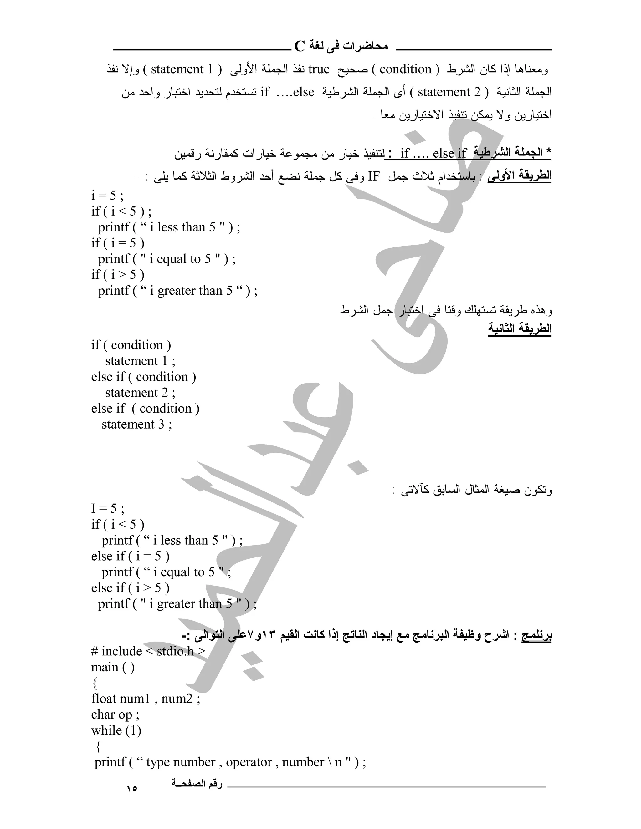 ‫ـــــــــــــــــــــ ﻣﺤﺎﺿﺮات ﻓﻰ ﻟﻐﺔ ‪ C‬ــــــــــــــــــــــــ‬
   ‫ﻭﻤﻌﻨﺎﻫﺎ ﺇﺫﺍ ﻜﺎﻥ ﺍﻟﺸﺭﻁ ) ‪ ( condition‬ﺼﺤﻴﺢ ‪ true‬ﻨﻔﺫ ﺍﻟﺠﻤﻠﺔ ﺍﻷﻭﻟﻰ ) 1 ‪ ( statement‬ﻭﺇﻻ ﻨﻔﺫ‬
      ‫ﺍﻟﺠﻤﻠﺔ ﺍﻟﺜﺎﻨﻴﺔ ) 2 ‪ ( statement‬ﺃﻯ ﺍﻟﺠﻤﻠﺔ ﺍﻟﺸﺭﻁﻴﺔ ‪ if ….else‬ﺘﺴﺘﺨﺩﻡ ﻟﺘﺤﺩﻴﺩ ﺍﺨﺘﺒﺎﺭ ﻭﺍﺤﺩ ﻤﻥ‬
                                                          ‫ﺍﺨﺘﻴﺎﺭﻴﻥ ﻭﻻ ﻴﻤﻜﻥ ﺘﻨﻔﻴﺫ ﺍﻻﺨﺘﻴﺎﺭﻴﻥ ﻤﻌﺎ .‬

                 ‫* اﻟﺠﻤﻠﺔ اﻟﺸﺮﻃﯿﺔ ‪ : if …. else if‬ﻟﺘﻨﻔﻴﺫ ﺨﻴﺎﺭ ﻤﻥ ﻤﺠﻤﻭﻋﺔ ﺨﻴﺎﺭﺍﺕ ﻜﻤﻘﺎﺭﻨﺔ ﺭﻗﻤﻴﻥ‬
        ‫اﻟﻄﺮﯾﻘﺔ اﻷوﻟﻰ : ﺒﺎﺴﺘﺨﺩﺍﻡ ﺜﻼﺙ ﺠﻤل ‪ IF‬ﻭﻓﻰ ﻜل ﺠﻤﻠﺔ ﻨﻀﻊ ﺃﺤﺩ ﺍﻟﺸﺭﻭﻁ ﺍﻟﺜﻼﺜﺔ ﻜﻤﺎ ﻴﻠﻰ : -‬
‫;5=‪i‬‬
‫; ) 5 < ‪if ( i‬‬
  ‫; ) " 5 ‪printf ( “ i less than‬‬
‫) 5 = ‪if ( i‬‬
  ‫; ) " 5 ‪printf ( " i equal to‬‬
‫) 5 > ‪if ( i‬‬
  ‫; ) “ 5 ‪printf ( “ i greater than‬‬
                                                   ‫ﻭﻫﺫﻩ ﻁﺭﻴﻘﺔ ﺘﺴﺘﻬﻠﻙ ﻭﻗﺘﺎ ﻓﻰ ﺍﺨﺘﺒﺎﺭ ﺠﻤل ﺍﻟﺸﺭﻁ‬
                                                                                ‫اﻟﻄﺮﯾﻘﺔ اﻟﺜﺎﻧﯿﺔ‬
‫) ‪if ( condition‬‬
    ‫; 1 ‪statement‬‬
‫) ‪else if ( condition‬‬
    ‫; 2 ‪statement‬‬
‫) ‪else if ( condition‬‬
   ‫; 3 ‪statement‬‬



                                                              ‫ﻭﺘﻜﻭﻥ ﺼﻴﻐﺔ ﺍﻟﻤﺜﺎل ﺍﻟﺴﺎﺒﻕ ﻜﺂﻻﺘﻰ :‬
‫;5=‪I‬‬
‫) 5 < ‪if ( i‬‬
   ‫; ) " 5 ‪printf ( “ i less than‬‬
‫) 5 = ‪else if ( i‬‬
   ‫; " 5 ‪printf ( “ i equal to‬‬
‫) 5 > ‪else if ( i‬‬
  ‫; ) " 5 ‪printf ( " i greater than‬‬

                  ‫ﺑﺮﻧﻠﻤﺞ : اﺷﺮح وﻇﯿﻔﺔ اﻟﺒﺮﻧﺎﻣﺞ ﻣﻊ إﯾﺠﺎد اﻟﻨﺎﺗﺞ إذا ﻛﺎﻧﺖ اﻟﻘﯿﻢ ٣١و٧ﻋﻠﻰ اﻟﺘﻮاﻟﻰ :-‬
‫> ‪# include < stdio.h‬‬
‫) ( ‪main‬‬
‫{‬
‫; 2‪float num1 , num‬‬
‫; ‪char op‬‬
‫)1( ‪while‬‬
 ‫{‬
 ‫; ) " ‪printf ( “ type number , operator , number  n‬‬
       ‫٥١‬       ‫ـــــــــــــــــــــــــــــــــــــــــــ رﻗﻢ اﻟﺼﻔﺤــﺔ‬
 