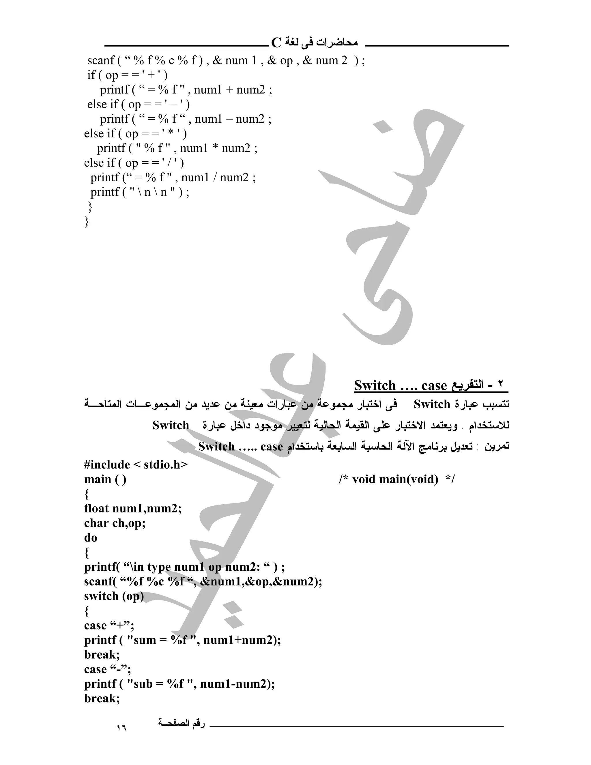 ‫ ــــــــــــــــــــــــ‬C ‫ـــــــــــــــــــــ ﻣﺤﺎﺿﺮات ﻓﻰ ﻟﻐﺔ‬
 scanf ( “ % f % c % f ) , & num 1 , & op , & num 2 ) ;
 if ( op = = ' + ' )
    printf ( “ = % f " , num1 + num2 ;
 else if ( op = = ' – ' )
    printf ( “ = % f “ , num1 – num2 ;
else if ( op = = ' * ' )
    printf ( " % f " , num1 * num2 ;
else if ( op = = ' / ' )
  printf (“ = % f " , num1 / num2 ;
  printf ( "  n  n " ) ;
 }
}




                                                        Switch …. case ‫٢ - اﻟﺘﻔﺮﯾﻊ‬
‫ﻓﻰ ﺍﺨﺘﺒﺎﺭ ﻤﺠﻤﻭﻋﺔ ﻤﻥ ﻋﺒﺎﺭﺍﺕ ﻤﻌﻴﻨﺔ ﻤﻥ ﻋﺩﻴﺩ ﻤﻥ ﺍﻟﻤﺠﻤﻭﻋـﺎﺕ ﺍﻟﻤﺘﺎﺤـﺔ‬      Switch ‫ﺘﺘﺴﺒﺏ ﻋﺒﺎﺭﺓ‬
             Switch    ‫ﻟﻼﺴﺘﺨﺩﺍﻡ . ﻭﻴﻌﺘﻤﺩ ﺍﻻﺨﺘﺒﺎﺭ ﻋﻠﻰ ﺍﻟﻘﻴﻤﺔ ﺍﻟﺤﺎﻟﻴﺔ ﻟﺘﻌﻴﻴﺭ ﻤﻭﺠﻭﺩ ﺩﺍﺨل ﻋﺒﺎﺭﺓ‬
                       Switch ….. case ‫ﺗﻤﺮﯾﻦ : ﺘﻌﺩﻴل ﺒﺭﻨﺎﻤﺞ ﺍﻵﻟﺔ ﺍﻟﺤﺎﺴﺒﺔ ﺍﻟﺴﺎﺒﻌﺔ ﺒﺎﺴﺘﺨﺩﺍﻡ‬
#include < stdio.h>
main ( )                                             /* void main(void) */
{
float num1,num2;
char ch,op;
do
{
printf( “in type num1 op num2: “ ) ;
scanf( “%f %c %f “, &num1,&op,&num2);
switch (op)
{
case “+”;
printf ( "sum = %f ", num1+num2);
break;
case “-”;
printf ( "sub = %f ", num1-num2);
break;

      ١٦      ‫ـــــــــــــــــــــــــــــــــــــــــــ رﻗﻢ اﻟﺼﻔﺤــﺔ‬
 