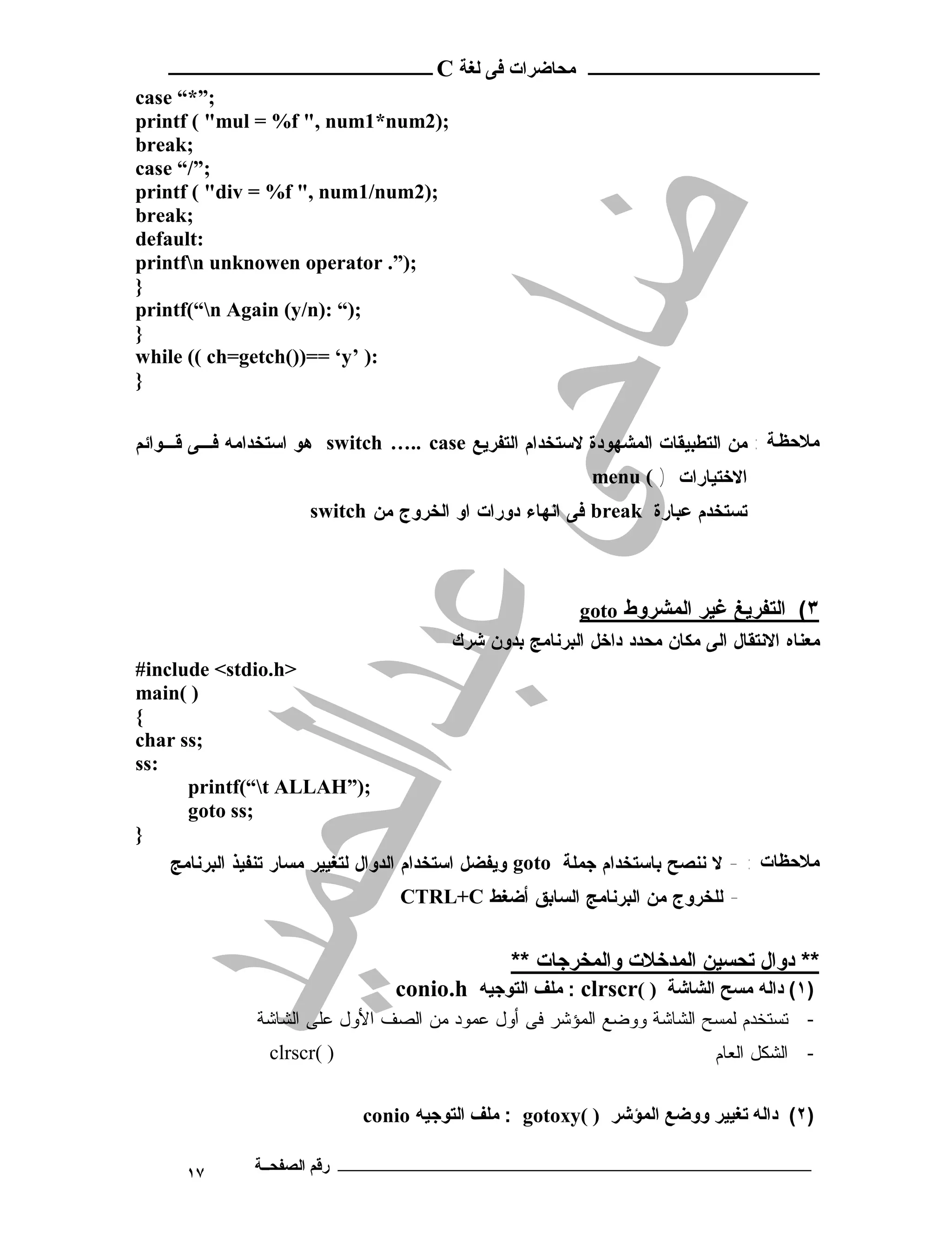 ‫ـــــــــــــــــــــ ﻣﺤﺎﺿﺮات ﻓﻰ ﻟﻐﺔ ‪ C‬ــــــــــــــــــــــــ‬
‫;”*“ ‪case‬‬
‫;)2‪printf ( "mul = %f ", num1*num‬‬
‫;‪break‬‬
‫;”/“ ‪case‬‬
‫;)2‪printf ( "div = %f ", num1/num‬‬
‫;‪break‬‬
‫:‪default‬‬
‫;)”. ‪printfn unknowen operator‬‬
‫}‬
‫;)“ :)‪printf(“n Again (y/n‬‬
‫}‬
‫:) ’‪while (( ch=getch())== ‘y‬‬
‫}‬


‫ﻣﻼﺣﻈ ﺔ : ﻤﻥ ﺍﻟﺘﻁﺒﻴﻘﺎﺕ ﺍﻟﻤﺸﻬﻭﺩﺓ ﻻﺴﺘﺨﺩﺍﻡ ﺍﻟﺘﻔﺭﻴﻊ ‪ switch ….. case‬ﻫﻭ ﺍﺴﺘﺨﺩﺍﻤﻪ ﻓـﻰ ﻗـﻭﺍﺌﻡ‬
                                                           ‫ﺍﻻﺨﺘﻴﺎﺭﺍﺕ ) ( ‪menu‬‬
                      ‫ﺘﺴﺘﺨﺩﻡ ﻋﺒﺎﺭﺓ ‪ break‬ﻓﻰ ﺍﻨﻬﺎﺀ ﺩﻭﺭﺍﺕ ﺍﻭ ﺍﻟﺨﺭﻭﺝ ﻤﻥ ‪switch‬‬



                                                        ‫٣( اﻟﺘﻔﺮﯾﻎ ﻏﯿﺮ اﻟﻤﺸﺮوط ‪goto‬‬
                                        ‫ﻤﻌﻨﺎﻩ ﺍﻻﻨﺘﻘﺎل ﺍﻟﻰ ﻤﻜﺎﻥ ﻤﺤﺩﺩ ﺩﺍﺨل ﺍﻟﺒﺭﻨﺎﻤﺞ ﺒﺩﻭﻥ ﺸﺭﻙ‬
‫>‪#include <stdio.h‬‬
‫) (‪main‬‬
‫{‬
‫;‪char ss‬‬
‫:‪ss‬‬
      ‫;)”‪printf(“t ALLAH‬‬
      ‫;‪goto ss‬‬
‫}‬
    ‫ﻣﻼﺣﻈﺎت : - ﻻ ﻨﻨﺼﺢ ﺒﺎﺴﺘﺨﺩﺍﻡ ﺠﻤﻠﺔ ‪ goto‬ﻭﻴﻔﻀل ﺍﺴﺘﺨﺩﺍﻡ ﺍﻟﺩﻭﺍل ﻟﺘﻐﻴﻴﺭ ﻤﺴﺎﺭ ﺘﻨﻔﻴﺫ ﺍﻟﺒﺭﻨﺎﻤﺞ‬
                                  ‫- ﻟﻠﺨﺭﻭﺝ ﻤﻥ ﺍﻟﺒﺭﻨﺎﻤﺞ ﺍﻟﺴﺎﺒﻕ ﺃﻀﻐﻁ ‪CTRL+C‬‬


                                             ‫** دوال ﺗﺤﺴﯿﻦ اﻟﻤﺪﺧﻼت واﻟﻤﺨﺮﺟﺎت **‬
                                 ‫)١( داﻟﻪ ﻣﺴﺢ اﻟﺸﺎﺷﺔ ) (‪ : clrscr‬ﻣﻠﻒ اﻟﺘﻮﺟﯿﻪ ‪conio.h‬‬
               ‫- ﺘﺴﺘﺨﺩﻡ ﻟﻤﺴﺢ ﺍﻟﺸﺎﺸﺔ ﻭﻭﻀﻊ ﺍﻟﻤﺅﺸﺭ ﻓﻰ ﺃﻭل ﻋﻤﻭﺩ ﻤﻥ ﺍﻟﺼﻑ ﺍﻷﻭل ﻋﻠﻰ ﺍﻟﺸﺎﺸﺔ‬
                 ‫) (‪clrscr‬‬                                                 ‫- ﺍﻟﺸﻜل ﺍﻟﻌﺎﻡ‬


                             ‫)٢( داﻟﻪ ﺗﻐﯿﯿﺮ ووﺿﻊ اﻟﻤﺆﺷﺮ ) (‪ : gotoxy‬ﻣﻠﻒ اﻟﺘﻮﺟﯿﻪ ‪conio‬‬

      ‫٧١‬       ‫ـــــــــــــــــــــــــــــــــــــــــــ رﻗﻢ اﻟﺼﻔﺤــﺔ‬
 