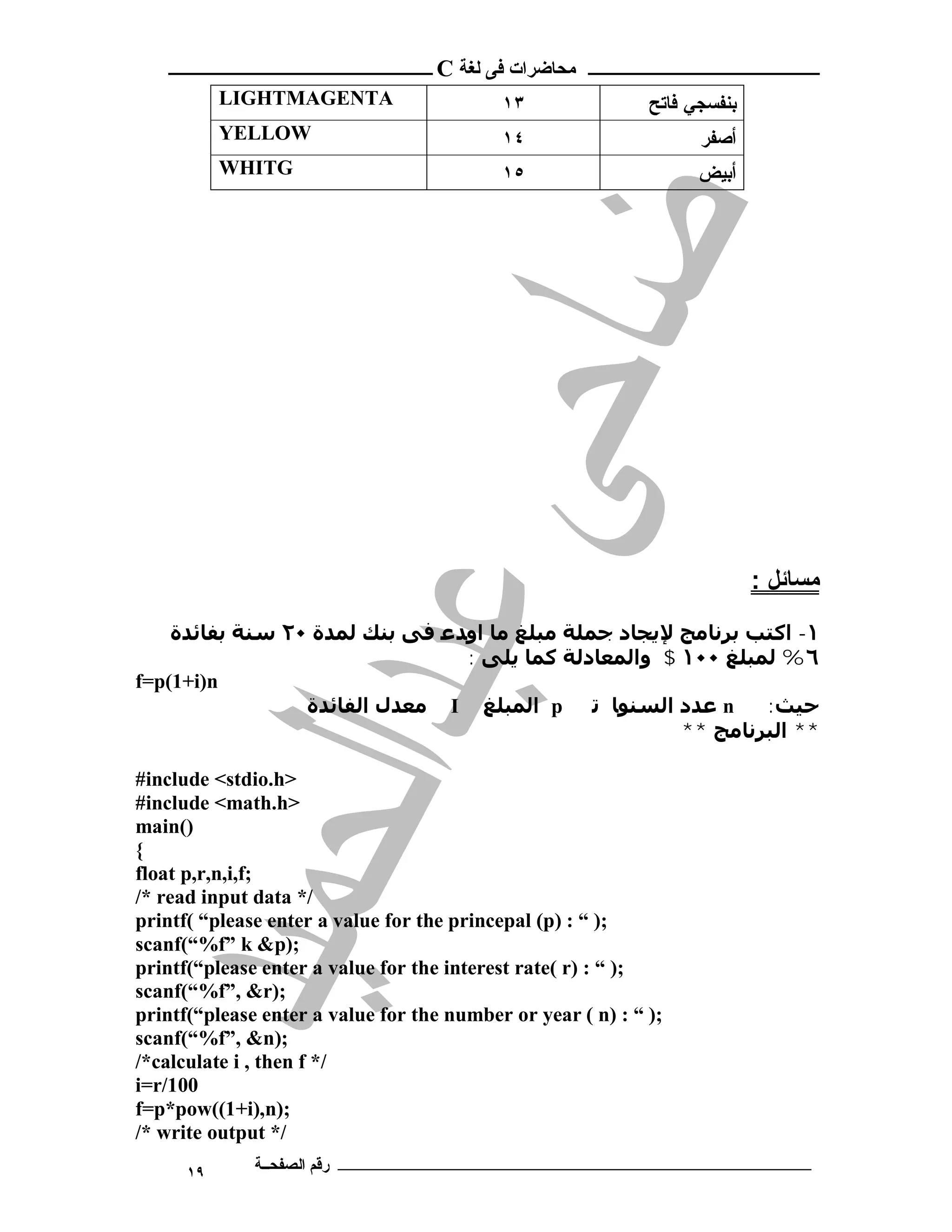 ‫ ــــــــــــــــــــــــ‬C ‫ـــــــــــــــــــــ ﻣﺤﺎﺿﺮات ﻓﻰ ﻟﻐﺔ‬
           LIGHTMAGENTA                    ١٣                ‫ﺒﻨﻔﺴﺠﻲ ﻓﺎﺘﺢ‬
           YELLOW                          ١٤                      ‫ﺃﺼﻔﺭ‬
           WHITG                           ١٥                      ‫ﺃﺒﻴﺽ‬




                                                                           : ‫ﻣﺴﺎﺋﻞ‬
    ‫١- اﻛﺘﺐ ﺑﺮﻧﺎﻣﺞ ﻹﻳﺠﺎد ﺟﻤﻠﺔ ﻣﺒﻠﻎ ﻣﺎ اوﺪﻋ ﻓﻰ ﺑﻨﻚ ﻟﻤﺪة ٠٢ ﺳﻨﺔ ﺑﻔﺎﺋﺪة‬
                                : ‫٦% ﻟﻤﺒﻠﻎ ٠٠١ $ واﻟﻤﻌﺎدﻟﺔ ﻛﻤﺎ ﻳﻠﻰ‬
f=p(1+i)n
                 ‫ ﻣﻌﺪل اﻟﻔﺎﺋﺪة‬I ‫ اﻟﻤﺒﻠﻎ‬p ‫ ﻋﺪد اﻟﺴﻨﻮﺎ ﺗ‬n       :‫ﺣﯿﺚ‬
                                                      ** ‫** اﻟﺒﺮﻧﺎﻣﺞ‬

#include <stdio.h>
#include <math.h>
main()
{
float p,r,n,i,f;
/* read input data */
printf( “please enter a value for the princepal (p) : “ );
scanf(“%f” k &p);
printf(“please enter a value for the interest rate( r) : “ );
scanf(“%f”, &r);
printf(“please enter a value for the number or year ( n) : “ );
scanf(“%f”, &n);
/*calculate i , then f */
i=r/100
f=p*pow((1+i),n);
/* write output */
      ١٩      ‫ـــــــــــــــــــــــــــــــــــــــــــ رﻗﻢ اﻟﺼﻔﺤــﺔ‬
 
