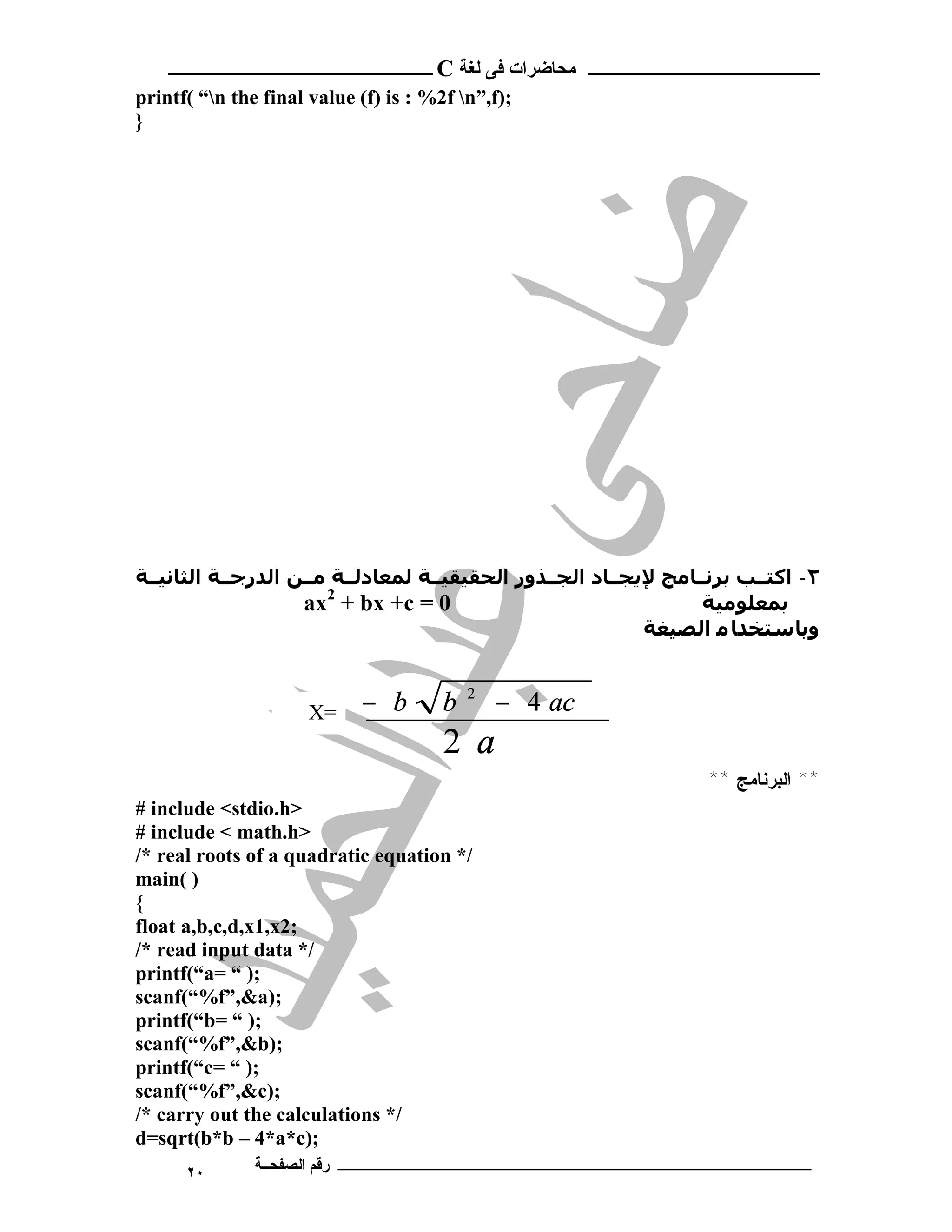 ‫ـــــــــــــــــــــ ﻣﺤﺎﺿﺮات ﻓﻰ ﻟﻐﺔ ‪ C‬ــــــــــــــــــــــــ‬
‫;)‪printf( “n the final value (f) is : %2f n”,f‬‬
‫}‬




‫٢- اﻛﺘــﺐ ﺑﺮﻧــﺎﻣﺞ ﻹﻳﺠــﺎد اﻟﺠــﺬور اﻟﺤﻘﯿﻘﯿــﺔ ﻟﻤﻌﺎدﻟــﺔ ﻣــﻦ اﻟﺪرﺟــﺔ اﻟﺜﺎﻧﯿــﺔ‬
                    ‫0 = ‪ax2 + bx +c‬‬                               ‫ﺑﻤﻌﻠﻮﻣﯿﺔ‬
                                                            ‫وﺑﺎﺳﺘﺨﺪﺎ ﻣ اﻟﺼﯿﻐﺔ‬



                      ‫=‪X‬‬    ‫‪− b‬‬        ‫‪b‬‬   ‫2‬
                                               ‫‪− 4 ac‬‬
                                       ‫‪2 a‬‬
                                                                   ‫** ﺍﻟﺒﺭﻨﺎﻤﺞ **‬
‫>‪# include <stdio.h‬‬
‫>‪# include < math.h‬‬
‫/* ‪/* real roots of a quadratic equation‬‬
‫) (‪main‬‬
‫{‬
‫;2‪float a,b,c,d,x1,x‬‬
‫/* ‪/* read input data‬‬
‫;) “ =‪printf(“a‬‬
‫;)‪scanf(“%f”,&a‬‬
‫;) “ =‪printf(“b‬‬
‫;)‪scanf(“%f”,&b‬‬
‫;) “ =‪printf(“c‬‬
‫;)‪scanf(“%f”,&c‬‬
‫/* ‪/* carry out the calculations‬‬
‫;)‪d=sqrt(b*b – 4*a*c‬‬
      ‫٠٢‬       ‫ـــــــــــــــــــــــــــــــــــــــــــ رﻗﻢ اﻟﺼﻔﺤــﺔ‬
 