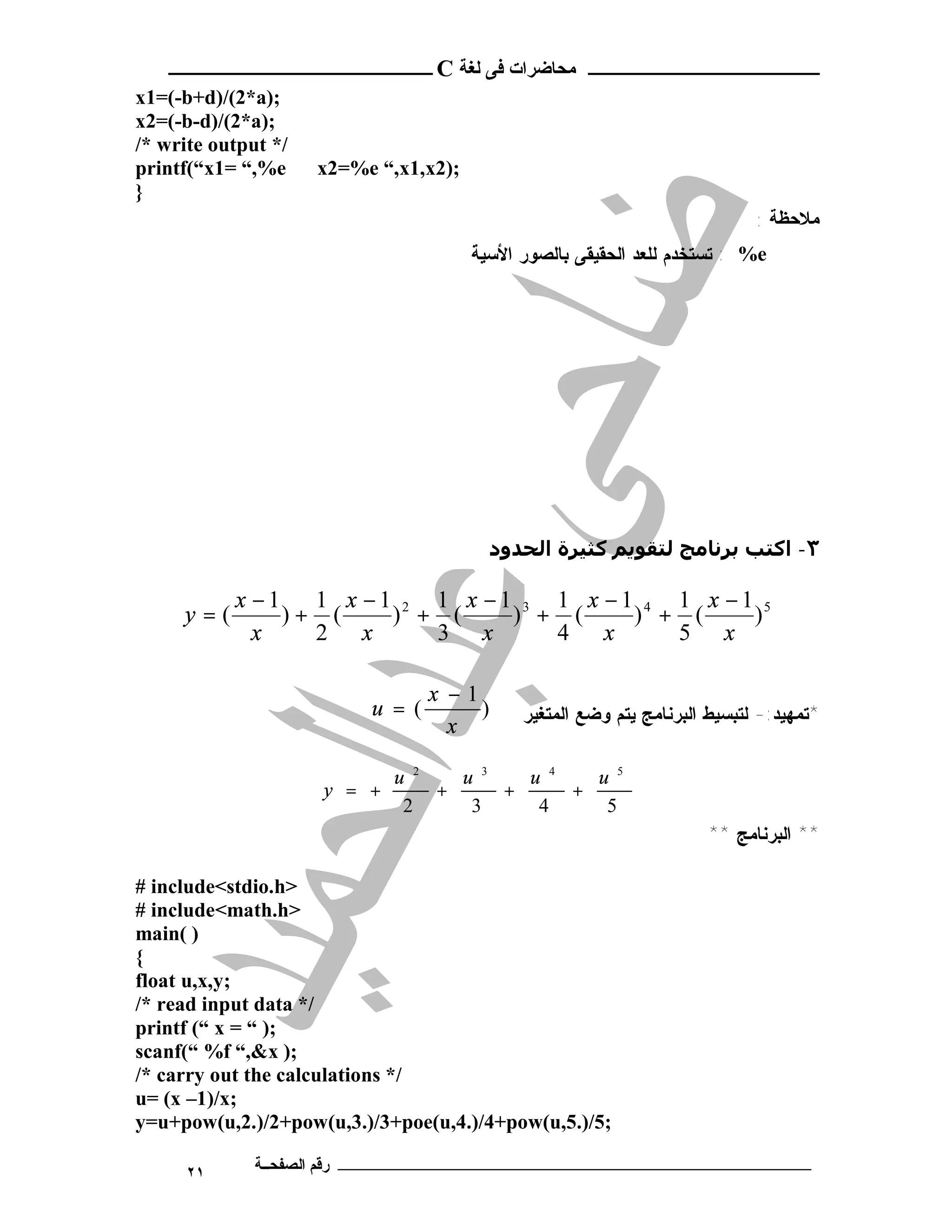 ‫ـــــــــــــــــــــ ﻣﺤﺎﺿﺮات ﻓﻰ ﻟﻐﺔ ‪ C‬ــــــــــــــــــــــــ‬
‫;)‪x1=(-b+d)/(2*a‬‬
‫;)‪x2=(-b-d)/(2*a‬‬
‫/* ‪/* write output‬‬
‫‪printf(“x1= “,%e‬‬     ‫;)2‪x2=%e “,x1,x‬‬
‫}‬
                                                                            ‫ﻣﻼﺣﻈﺔ :‬
                                       ‫‪ : %e‬ﺘﺴﺘﺨﺩﻡ ﻟﻠﻌﺩ ﺍﻟﺤﻘﻴﻘﻰ ﺒﺎﻟﺼﻭﺭ ﺍﻷﺴﻴﺔ‬




                                         ‫٣- اﻛﺘﺐ ﺑﺮﻧﺎﻣﺞ ﻟﺘﻘﻮﻳﻢ ﻛﺜﯿﺮة اﻟﺤﺪود‬

           ‫1− ‪x‬‬   ‫5 1− ‪1 x −1 2 1 x −1 3 1 x −1 4 1 x‬‬
     ‫(=‪y‬‬        ‫( +)‬    ‫( + )‬    ‫( + )‬    ‫( + )‬    ‫)‬
             ‫‪x‬‬    ‫‪2 x‬‬      ‫‪3 x‬‬      ‫‪4 x‬‬      ‫‪5 x‬‬

                                 ‫1− ‪x‬‬
                          ‫(= ‪u‬‬        ‫)‬      ‫*ﺘﻤﻬﻴﺩ:- ﻟﺘﺒﺴﻴﻁ ﺍﻟﺒﺭﻨﺎﻤﺞ ﻴﺘﻡ ﻭﻀﻊ ﺍﻟﻤﺘﻐﻴﺭ‬
                                   ‫‪x‬‬

                             ‫2 ‪u‬‬   ‫3 ‪u‬‬   ‫4 ‪u‬‬   ‫5 ‪u‬‬
                     ‫+ = ‪y‬‬       ‫+‬     ‫+‬     ‫+‬
                              ‫2‬     ‫3‬     ‫4‬     ‫5‬
                                                                      ‫** ﺍﻟﺒﺭﻨﺎﻤﺞ **‬

‫>‪# include<stdio.h‬‬
‫>‪# include<math.h‬‬
‫) (‪main‬‬
‫{‬
‫;‪float u,x,y‬‬
‫/* ‪/* read input data‬‬
‫;) “ = ‪printf (“ x‬‬
‫;) ‪scanf(“ %f “,&x‬‬
‫/* ‪/* carry out the calculations‬‬
‫;‪u= (x –1)/x‬‬
‫;5/).5,‪y=u+pow(u,2.)/2+pow(u,3.)/3+poe(u,4.)/4+pow(u‬‬

      ‫١٢‬      ‫ـــــــــــــــــــــــــــــــــــــــــــ رﻗﻢ اﻟﺼﻔﺤــﺔ‬
 