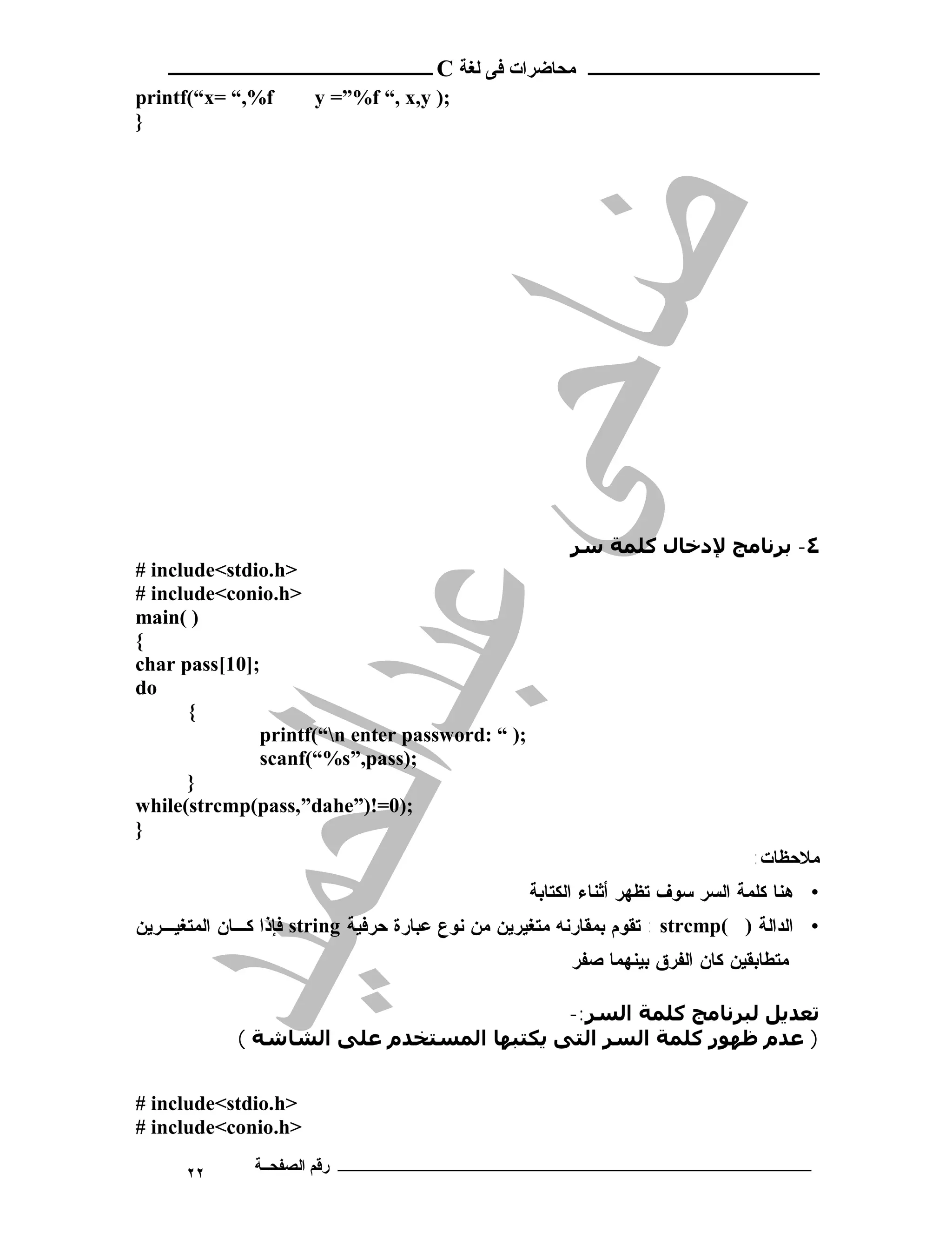 ‫ـــــــــــــــــــــ ﻣﺤﺎﺿﺮات ﻓﻰ ﻟﻐﺔ ‪ C‬ــــــــــــــــــــــــ‬
‫‪printf(“x= “,%f‬‬        ‫;) ‪y =”%f “, x,y‬‬
‫}‬




                                                        ‫٤- ﺑﺮﻧﺎﻣﺞ ﻹدﺧﺎل ﻛﻠﻤﺔ ﺳﺮ‬
‫>‪# include<stdio.h‬‬
‫>‪# include<conio.h‬‬
‫) (‪main‬‬
‫{‬
‫;]01[‪char pass‬‬
‫‪do‬‬
      ‫{‬
              ‫;) “ :‪printf(“n enter password‬‬
              ‫;)‪scanf(“%s”,pass‬‬
      ‫}‬
‫;)0=!)”‪while(strcmp(pass,”dahe‬‬
‫}‬
                                                                                ‫ﻤﻼﺤﻅﺎﺕ:‬
                                                  ‫• ﻫﻨﺎ ﻜﻠﻤﺔ ﺍﻟﺴﺭ ﺴﻭﻑ ﺘﻅﻬﺭ ﺃﺜﻨﺎﺀ ﺍﻟﻜﺘﺎﺒﺔ‬
‫• ﺍﻟﺩﺍﻟﺔ ) (‪ : strcmp‬ﺘﻘﻭﻡ ﺒﻤﻘﺎﺭﻨﻪ ﻤﺘﻐﻴﺭﻴﻥ ﻤﻥ ﻨﻭﻉ ﻋﺒﺎﺭﺓ ﺤﺭﻓﻴﺔ ‪ string‬ﻓﺈﺫﺍ ﻜـﺎﻥ ﺍﻟﻤﺘﻐﻴـﺭﻴﻥ‬
                                                        ‫ﻤﺘﻁﺎﺒﻘﻴﻥ ﻜﺎﻥ ﺍﻟﻔﺭﻕ ﺒﻴﻨﻬﻤﺎ ﺼﻔﺭ‬

                                          ‫ﺗﻌﺪﻳﻞ ﻟﺒﺮﻧﺎﻣﺞ ﻛﻠﻤﺔ اﻟﺴﺮ:-‬
            ‫) ﻋﺪم ﻇﮫﻮر ﻛﻠﻤﺔ اﻟﺴﺮ اﻟﺘﻰ ﻳﻜﺘﺒﮫﺎ اﻟﻤﺴﺘﺨﺪم ﻋﻠﻰ اﻟﺸﺎﺷﺔ (‬


‫>‪# include<stdio.h‬‬
‫>‪# include<conio.h‬‬

      ‫٢٢‬       ‫ـــــــــــــــــــــــــــــــــــــــــــ رﻗﻢ اﻟﺼﻔﺤــﺔ‬
 