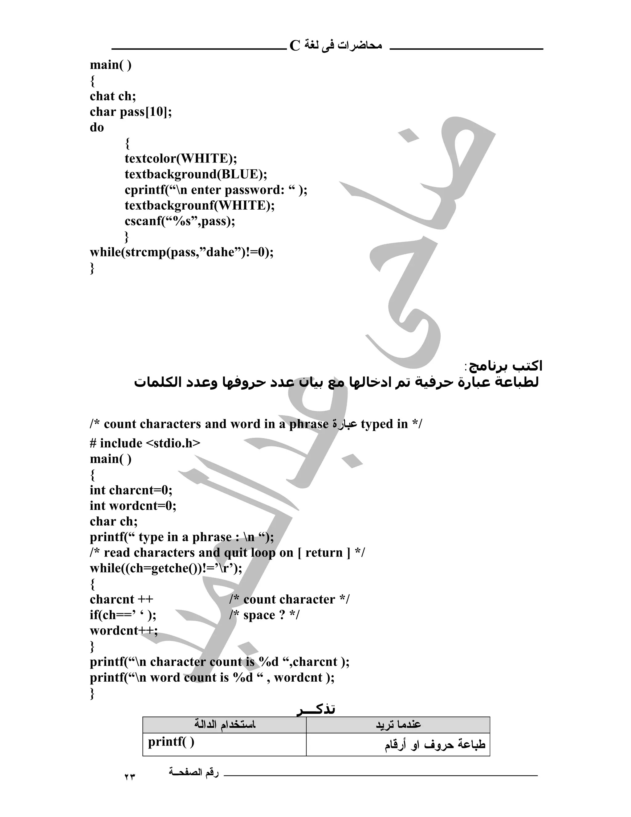 ‫ ــــــــــــــــــــــــ‬C ‫ـــــــــــــــــــــ ﻣﺤﺎﺿﺮات ﻓﻰ ﻟﻐﺔ‬
main( )
{
chat ch;
char pass[10];
do
      {
      textcolor(WHITE);
      textbackground(BLUE);
      cprintf(“n enter password: “ );
      textbackgrounf(WHITE);
      cscanf(“%s”,pass);
      }
while(strcmp(pass,”dahe”)!=0);
}




                                                          :‫اﻛﺘﺐ ﺑﺮﻧﺎﻣﺞ‬
        ‫ﻟﻄﺒﺎﻋﺔ ﻋﺒﺎرة ﺣﺮﻓﯿﺔ ﺗﻢ ادﺧﺎﻟﮫﺎ ﻣﻊ ﺑﯿﺎن ﻋﺪد ﺣﺮوﻓﮫﺎ وﻋﺪد اﻟﻜﻠﻤﺎت‬


/* count characters and word in a phrase ‫ ﻋﺒﺎﺭﺓ‬typed in */
# include <stdio.h>
main( )
{
int charcnt=0;
int wordcnt=0;
char ch;
printf(“ type in a phrase : n “);
/* read characters and quit loop on [ return ] */
while((ch=getche())!=’r’);
{
charcnt ++                   /* count character */
if(ch==’ ‘ );                /* space ? */
wordcnt++;
}
printf(“n character count is %d “,charcnt );
printf(“n word count is %d “ , wordcnt );
}
                                         ‫ﺗﺬﻛـــﺮ‬
                    ‫ﺎﺳﺘﺨﺪام اﻟﺪاﻟﺔ‬                 ‫ﻋﻨﺪﻣﺎ ﺗﺮﯾﺪ‬
           printf( )                                 ‫ﻁﺒﺎﻋﺔ ﺤﺭﻭﻑ ﺍﻭ ﺃﺭﻗﺎﻡ‬

      ٢٣      ‫ـــــــــــــــــــــــــــــــــــــــــــ رﻗﻢ اﻟﺼﻔﺤــﺔ‬
 