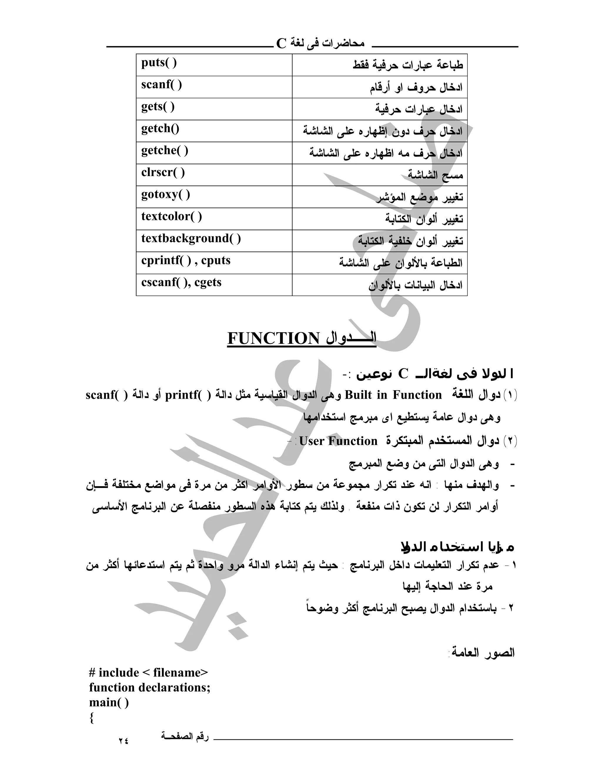 ‫ـــــــــــــــــــــ ﻣﺤﺎﺿﺮات ﻓﻰ ﻟﻐﺔ ‪ C‬ــــــــــــــــــــــــ‬
            ‫) (‪puts‬‬                                       ‫ﻁ ﺒ ﺎ ﻋ ﺔ ﻋ ﺒ ﺎ ﺭﺍ ﺕ ﺤ ﺭ ﻓ ﻴ ﺔ ﻓ ﻘ ﻁ‬
            ‫) (‪scanf‬‬                                           ‫ﺍﺩﺨﺎل ﺤﺭﻭﻑ ﺍﻭ ﺃﺭﻗﺎﻡ‬
            ‫) (‪gets‬‬                                              ‫ﺍﺩﺨﺎل ﻋﺒﺎﺭﺍﺕ ﺤﺭﻓﻴﺔ‬
            ‫)(‪getch‬‬                            ‫ﺍﺩﺨﺎل ﺤﺭﻑ ﺩﻭﻥ ﺇﻅﻬﺎﺭﻩ ﻋﻠﻰ ﺍﻟﺸﺎﺸﺔ‬
            ‫) (‪getche‬‬                           ‫ﺍﺩﺨﺎل ﺤﺭﻑ ﻤﻪ ﺍﻅﻬﺎﺭﻩ ﻋﻠﻰ ﺍﻟﺸﺎﺸﺔ‬
            ‫) (‪clrscr‬‬                                                      ‫ﻤﺴﺢ ﺍﻟﺸﺎﺸﺔ‬
            ‫) (‪gotoxy‬‬                                            ‫ﺘﻐﻴﻴﺭ ﻤﻭﻀﻊ ﺍﻟﻤﺅﺸﺭ‬
            ‫) (‪textcolor‬‬                                            ‫ﺘﻐﻴﻴﺭ ﺃﻟﻭﺍﻥ ﺍﻟﻜﺘﺎﺒﺔ‬
            ‫) (‪textbackground‬‬                              ‫ﺘﻐﻴﻴﺭ ﺃﻟﻭﺍﻥ ﺨﻠﻔﻴﺔ ﺍﻟﻜﺘﺎﺒﺔ‬
            ‫‪cprintf( ) , cputs‬‬                         ‫ﺍﻟﻁﺒﺎﻋﺔ ﺒﺎﻷﻟﻭﺍﻥ ﻋﻠﻰ ﺍﻟﺸﺎﺸﺔ‬
            ‫‪cscanf( ), cgets‬‬                                  ‫ﺍﺩﺨﺎل ﺍﻟﺒﻴﺎﻨﺎﺕ ﺒﺎﻷﻟﻭﺍﻥ‬



                               ‫اﻟـــــﺪوال ‪FUNCTION‬‬
                                                       ‫ا ﻟ و ﻻ ﻓﻰ ﻟﻐﺔاﻟ ــ ‪ C‬ﻧﻮﻋﯿﻦ :-‬
                                                                                 ‫ﺪ‬
‫)١( ﺩﻭﺍل ﺍﻟﻠﻐﺔ ‪ Built in Function‬ﻭﻫﻰ ﺍﻟﺩﻭﺍل ﺍﻟﻘﻴﺎﺴﻴﺔ ﻤﺜل ﺩﺍﻟﺔ ) (‪ printf‬ﺃﻭ ﺩﺍﻟﺔ ) (‪scanf‬‬
                                               ‫ﻭﻫﻰ ﺩﻭﺍل ﻋﺎﻤﺔ ﻴﺴﺘﻁﻴﻊ ﺍﻯ ﻤﺒﺭﻤﺞ ﺍﺴﺘﺨﺩﺍﻤﻬﺎ‬
                                           ‫)٢( ﺩﻭﺍل ﺍﻟﻤﺴﺘﺨﺩﻡ ﺍﻟﻤﺒﺘﻜﺭﺓ ‪-:User Function‬‬
                                                         ‫- ﻭﻫﻰ ﺍﻟﺩﻭﺍل ﺍﻟﺘﻰ ﻤﻥ ﻭﻀﻊ ﺍﻟﻤﺒﺭﻤﺞ‬
‫- ﻭﺍﻟﻬﺩﻑ ﻤﻨﻬﺎ : ﺍﻨﻪ ﻋﻨﺩ ﺘﻜﺭﺍﺭ ﻤﺠﻤﻭﻋﺔ ﻤﻥ ﺴﻁﻭﺭ ﺍﻷﻭﺍﻤﺭ ﺍﻜﺜﺭ ﻤﻥ ﻤﺭﺓ ﻓﻰ ﻤﻭﺍﻀﻊ ﻤﺨﺘﻠﻔﺔ ﻓـﺈﻥ‬
 ‫ﺃﻭﺍﻤﺭ ﺍﻟﺘﻜﺭﺍﺭ ﻟﻥ ﺘﻜﻭﻥ ﺫﺍﺕ ﻤﻨﻔﻌﺔ . ﻭﻟﺫﻟﻙ ﻴﺘﻡ ﻜﺘﺎﺒﺔ ﻫﺫﻩ ﺍﻟﺴﻁﻭﺭ ﻤﻨﻔﺼﻠﺔ ﻋﻥ ﺍﻟﺒﺭﻨﺎﻤﺞ ﺍﻷﺴﺎﺴﻰ‬


                                                                     ‫ﻣ ﺰﻳﺎ اﺳﺘﺨﺪﺎ ﻣ اﻟﺪ ﻻ‬
                                                                      ‫و‬                    ‫ا‬
‫١- ﻋﺩﻡ ﺘﻜﺭﺍﺭ ﺍﻟﺘﻌﻠﻴﻤﺎﺕ ﺩﺍﺨل ﺍﻟﺒﺭﻨﺎﻤﺞ : ﺤﻴﺙ ﻴﺘﻡ ﺇﻨﺸﺎﺀ ﺍﻟﺩﺍﻟﺔ ﻤﺭﻭ ﻭﺍﺤﺩﺓ ﺜﻡ ﻴﺘﻡ ﺍﺴﺘﺩﻋﺎﺌﻬﺎ ﺃﻜﺜﺭ ﻤﻥ‬
                                                                          ‫ﻤﺭﺓ ﻋﻨﺩ ﺍﻟﺤﺎﺠﺔ ﺇﻟﻴﻬﺎ‬
                                               ‫ﹰ‬
                                               ‫٢- ﺒﺎﺴﺘﺨﺩﺍﻡ ﺍﻟﺩﻭﺍل ﻴﺼﺒﺢ ﺍﻟﺒﺭﻨﺎﻤﺞ ﺃﻜﺜﺭ ﻭﻀﻭﺤﺎ‬


                                                                                         ‫ﺍﻟﺼﻭﺭ ﺍﻟﻌﺎﻤﺔ:‬
‫>‪# include < filename‬‬
‫;‪function declarations‬‬
‫) (‪main‬‬
‫{‬
       ‫٤٢‬       ‫ـــــــــــــــــــــــــــــــــــــــــــ رﻗﻢ اﻟﺼﻔﺤــﺔ‬
 