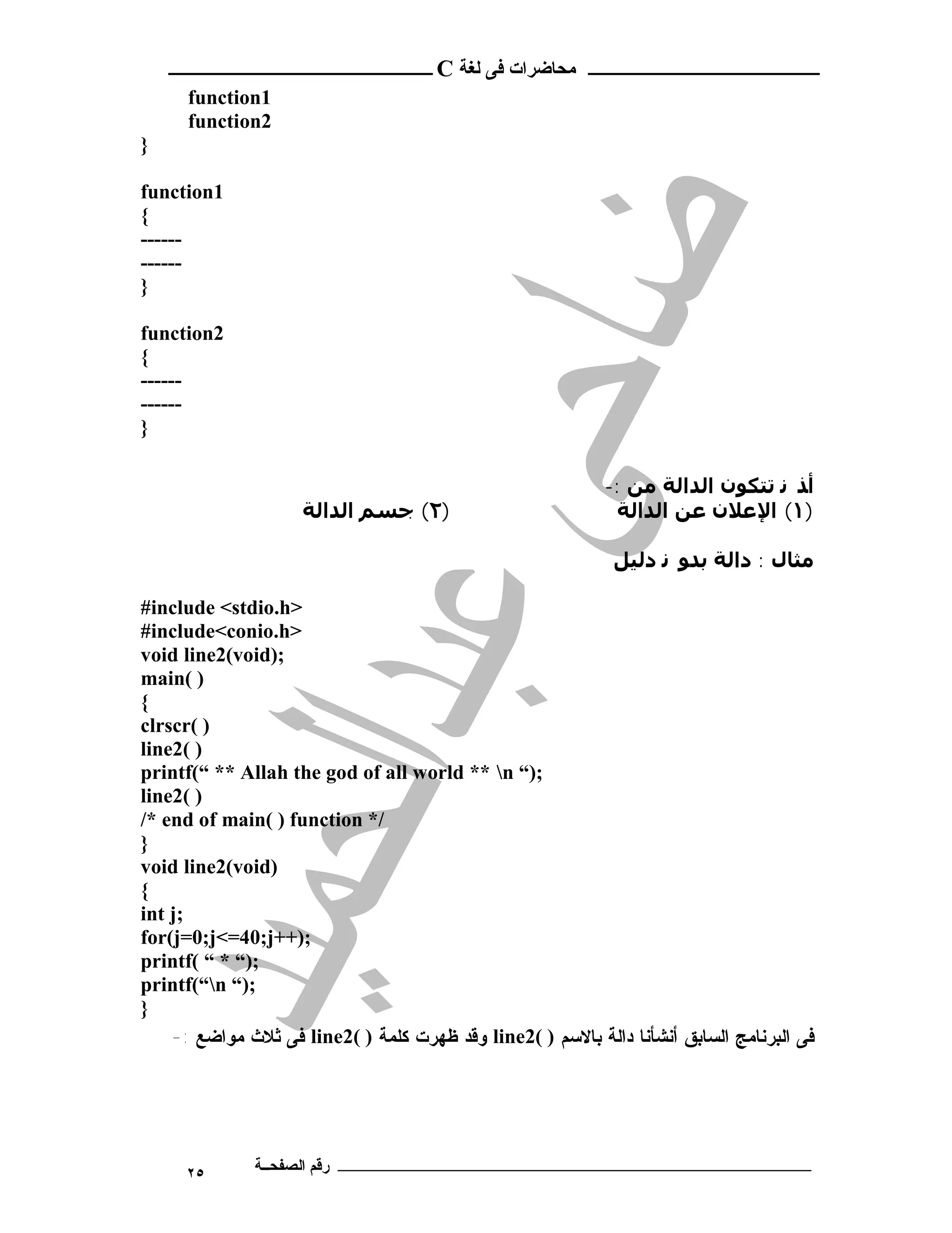 ‫ـــــــــــــــــــــ ﻣﺤﺎﺿﺮات ﻓﻰ ﻟﻐﺔ ‪ C‬ــــــــــــــــــــــــ‬
      ‫1‪function‬‬
      ‫2‪function‬‬
‫}‬

‫1‪function‬‬
‫{‬
‫------‬
‫------‬
‫}‬

‫2‪function‬‬
‫{‬
‫------‬
‫------‬
‫}‬

                                                            ‫أﺬ ﻧ ﺗﺘﻜﻮن اﻟﺪاﻟﺔ ﻣﻦ :-‬
                     ‫)٢( ﺟﺴﻢ اﻟﺪاﻟﺔ‬                          ‫)١( اﻹﻋﻼن ﻋﻦ اﻟﺪاﻟﺔ‬

                                                             ‫ﻣﺜﺎل : داﻟﺔ ﺑﺪﻮ ﻧ دﻟﯿﻞ‬

‫>‪#include <stdio.h‬‬
‫>‪#include<conio.h‬‬
‫;)‪void line2(void‬‬
‫) (‪main‬‬
‫{‬
‫) (‪clrscr‬‬
‫) (2‪line‬‬
‫;)“ ‪printf(“ ** Allah the god of all world ** n‬‬
‫) (2‪line‬‬
‫/* ‪/* end of main( ) function‬‬
‫}‬
‫)‪void line2(void‬‬
‫{‬
‫;‪int j‬‬
‫;)++‪for(j=0;j<=40;j‬‬
‫;)“ * “ (‪printf‬‬
‫;)“ ‪printf(“n‬‬
‫}‬
    ‫ﻓﻰ ﺍﻟﺒﺭﻨﺎﻤﺞ ﺍﻟﺴﺎﺒﻕ ﺃﻨﺸﺄﻨﺎ ﺩﺍﻟﺔ ﺒﺎﻻﺴﻡ ) (2‪ line‬ﻭﻗﺩ ﻅﻬﺭﺕ ﻜﻠﻤﺔ ) (2‪ line‬ﻓﻰ ﺜﻼﺙ ﻤﻭﺍﻀﻊ :-‬




      ‫٥٢‬      ‫ـــــــــــــــــــــــــــــــــــــــــــ رﻗﻢ اﻟﺼﻔﺤــﺔ‬
 