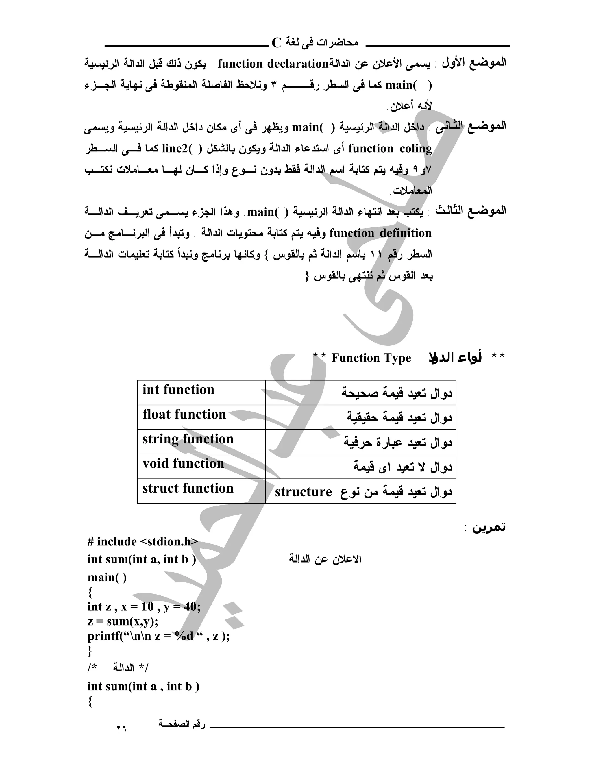 ‫ـــــــــــــــــــــ ﻣﺤﺎﺿﺮات ﻓﻰ ﻟﻐﺔ ‪ C‬ــــــــــــــــــــــــ‬
‫اﻟﻤﻮﺿﻊ اﻷول : ﻴﺴﻤﻰ ﺍﻷﻋﻼﻥ ﻋﻥ ﺍﻟﺩﺍﻟﺔ‪ function declaration‬ﻴﻜﻭﻥ ﺫﻟﻙ ﻗﺒل ﺍﻟﺩﺍﻟﺔ ﺍﻟﺭﺌﻴﺴﻴﺔ‬
‫) (‪ main‬ﻜﻤﺎ ﻓﻰ ﺍﻟﺴﻁﺭ ﺭﻗـــﻡ ٣ ﻭﻨﻼﺤﻅ ﺍﻟﻔﺎﺼﻠﺔ ﺍﻟﻤﻨﻘﻭﻁﺔ ﻓﻰ ﻨﻬﺎﻴﺔ ﺍﻟﺠـﺯﺀ‬
                                                                   ‫ﻷﻨﻪ ﺃﻋﻼﻥ.‬
‫اﻟﻤﻮﺿ ﻊ اﻟﺜ ﺎﻧﻰ : ﺩﺍﺨل ﺍﻟﺩﺍﻟﺔ ﺍﻟﺭﺌﻴﺴﻴﺔ ) (‪ main‬ﻭﻴﻅﻬﺭ ﻓﻰ ﺃﻯ ﻤﻜﺎﻥ ﺩﺍﺨل ﺍﻟﺩﺍﻟﺔ ﺍﻟﺭﺌﻴﺴﻴﺔ ﻭﻴﺴﻤﻰ‬
‫‪ function coling‬ﺃﻯ ﺍﺴﺘﺩﻋﺎﺀ ﺍﻟﺩﺍﻟﺔ ﻭﻴﻜﻭﻥ ﺒﺎﻟﺸﻜل ) (2‪ line‬ﻜﻤﺎ ﻓـﻰ ﺍﻟﺴـﻁﺭ‬
‫٧ﻭ٩ ﻭﻓﻴﻪ ﻴﺘﻡ ﻜﺘﺎﺒﺔ ﺍﺴﻡ ﺍﻟﺩﺍﻟﺔ ﻓﻘﻁ ﺒﺩﻭﻥ ﻨـﻭﻉ ﻭﺇﺫﺍ ﻜـﺎﻥ ﻟﻬـﺎ ﻤﻌـﺎﻤﻼﺕ ﻨﻜﺘـﺏ‬
                                                                    ‫ﺍﻟﻤﻌﺎﻤﻼﺕ.‬
‫اﻟﻤﻮﺿ ﻊ اﻟﺜﺎﻟ ﺚ : ﻴﻜﺘﺏ ﺒﻌﺩ ﺍﻨﺘﻬﺎﺀ ﺍﻟﺩﺍﻟﺔ ﺍﻟﺭﺌﻴﺴﻴﺔ ) (‪ .main‬ﻭﻫﺫﺍ ﺍﻟﺠﺯﺀ ﻴﺴـﻤﻰ ﺘﻌﺭﻴـﻑ ﺍﻟﺩﺍﻟـﺔ‬
‫‪ function definition‬ﻭﻓﻴﻪ ﻴﺘﻡ ﻜﺘﺎﺒﺔ ﻤﺤﺘﻭﻴﺎﺕ ﺍﻟﺩﺍﻟﺔ . ﻭﺘﺒﺩﺃ ﻓﻰ ﺍﻟﺒﺭﻨـﺎﻤﺞ ﻤـﻥ‬
‫ﺍﻟﺴﻁﺭ ﺭﻗﻡ ١١ ﺒﺎﺴﻡ ﺍﻟﺩﺍﻟﺔ ﺜﻡ ﺒﺎﻟﻘﻭﺱ { ﻭﻜﺎﻨﻬﺎ ﺒﺭﻨﺎﻤﺞ ﻭﻨﺒﺩﺃ ﻜﺘﺎﺒﺔ ﺘﻌﻠﻴﻤﺎﺕ ﺍﻟﺩﺍﻟـﺔ‬
                                                 ‫ﺒﻌﺩ ﺍﻟﻘﻭﺱ ﺜﻡ ﻨﻨﺘﻬﻰ ﺒﺎﻟﻘﻭﺱ }‬




                                                  ‫‪** Function Type‬‬           ‫** أﻮﺎ ﻋ اﻟﺪ ﻻ‬
                                                                             ‫و‬         ‫ﻧ‬

             ‫‪int function‬‬                                ‫ﺩﻭﺍل ﺘﻌﻴﺩ ﻗﻴﻤﺔ ﺼﺤﻴﺤﺔ‬
             ‫‪float function‬‬                               ‫ﺩﻭﺍل ﺘﻌﻴﺩ ﻗﻴﻤﺔ ﺤﻘﻴﻘﻴﺔ‬
             ‫‪string function‬‬                              ‫ﺩﻭﺍل ﺘﻌﻴﺩ ﻋﺒﺎﺭﺓ ﺤﺭﻓﻴﺔ‬
             ‫‪void function‬‬                                  ‫ﺩﻭﺍل ﻻ ﺘﻌﻴﺩ ﺍﻯ ﻗﻴﻤﺔ‬
             ‫‪struct function‬‬              ‫ﺩﻭﺍل ﺘﻌﻴﺩ ﻗﻴﻤﺔ ﻤﻥ ﻨﻭﻉ ‪structure‬‬

                                                                                   ‫ﺗﻤﺮﻳﻦ :‬
‫>‪# include <stdion.h‬‬
‫) ‪int sum(int a, int b‬‬                       ‫ﺍﻻﻋﻼﻥ ﻋﻥ ﺍﻟﺩﺍﻟﺔ‬
‫) (‪main‬‬
‫{‬
‫;04 = ‪int z , x = 10 , y‬‬
‫;)‪z = sum(x,y‬‬
‫;) ‪printf(“nn z = %d “ , z‬‬
‫}‬
‫/* ﺍﻟﺩﺍﻟﺔ */‬
‫) ‪int sum(int a , int b‬‬
‫{‬

       ‫٦٢‬       ‫ـــــــــــــــــــــــــــــــــــــــــــ رﻗﻢ اﻟﺼﻔﺤــﺔ‬
 