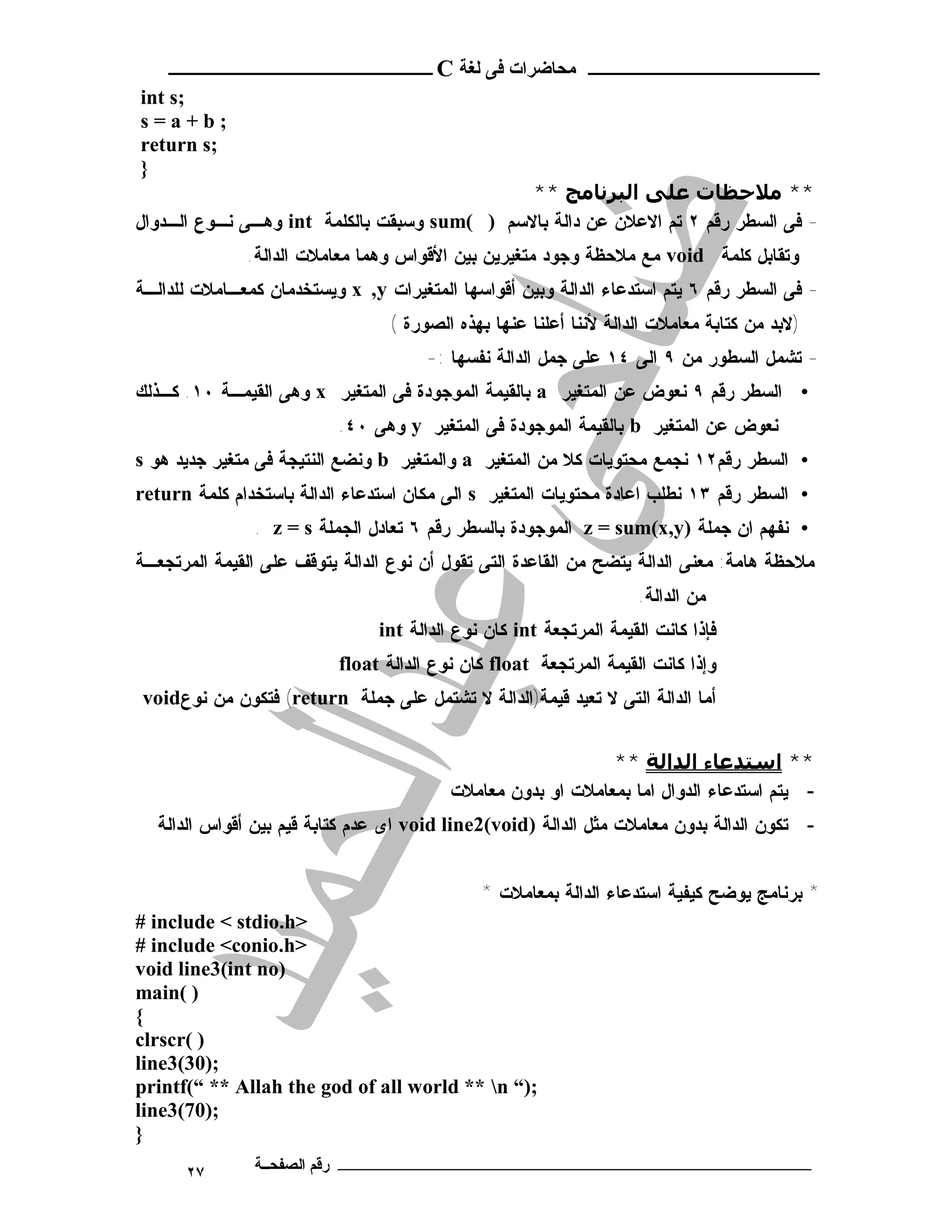 ‫ـــــــــــــــــــــ ﻣﺤﺎﺿﺮات ﻓﻰ ﻟﻐﺔ ‪ C‬ــــــــــــــــــــــــ‬
‫;‪int s‬‬
‫;‪s=a+b‬‬
‫;‪return s‬‬
‫}‬
                                              ‫** ﻣﻼﺣﻈﺎت ﻋﻠﻰ اﻟﺒﺮﻧﺎﻣﺞ **‬
‫- ﻓﻰ ﺍﻟﺴﻁﺭ ﺭﻗﻡ ٢ ﺘﻡ ﺍﻻﻋﻼﻥ ﻋﻥ ﺩﺍﻟﺔ ﺒﺎﻻﺴﻡ ) (‪ sum‬ﻭﺴﺒﻘﺕ ﺒﺎﻟﻜﻠﻤﺔ ‪ int‬ﻭﻫـﻰ ﻨـﻭﻉ ﺍﻟـﺩﻭﺍل‬
              ‫ﻭﺘﻘﺎﺒل ﻜﻠﻤﺔ ‪ void‬ﻤﻊ ﻤﻼﺤﻅﺔ ﻭﺠﻭﺩ ﻤﺘﻐﻴﺭﻴﻥ ﺒﻴﻥ ﺍﻷﻗﻭﺍﺱ ﻭﻫﻤﺎ ﻤﻌﺎﻤﻼﺕ ﺍﻟﺩﺍﻟﺔ.‬
‫- ﻓﻰ ﺍﻟﺴﻁﺭ ﺭﻗﻡ ٦ ﻴﺘﻡ ﺍﺴﺘﺩﻋﺎﺀ ﺍﻟﺩﺍﻟﺔ ﻭﺒﻴﻥ ﺃﻗﻭﺍﺴﻬﺎ ﺍﻟﻤﺘﻐﻴﺭﺍﺕ ‪ x ,y‬ﻭﻴﺴﺘﺨﺩﻤﺎﻥ ﻜﻤﻌـﺎﻤﻼﺕ ﻟﻠﺩﺍﻟـﺔ‬
                                 ‫)ﻻﺒﺩ ﻤﻥ ﻜﺘﺎﺒﺔ ﻤﻌﺎﻤﻼﺕ ﺍﻟﺩﺍﻟﺔ ﻷﻨﻨﺎ ﺃﻋﻠﻨﺎ ﻋﻨﻬﺎ ﺒﻬﺫﻩ ﺍﻟﺼﻭﺭﺓ (‬
                                      ‫- ﺘﺸﻤل ﺍﻟﺴﻁﻭﺭ ﻤﻥ ٩ ﺍﻟﻰ ٤١ ﻋﻠﻰ ﺠﻤل ﺍﻟﺩﺍﻟﺔ ﻨﻔﺴﻬﺎ :-‬
‫• ﺍﻟﺴﻁﺭ ﺭﻗﻡ ٩ ﻨﻌﻭﺽ ﻋﻥ ﺍﻟﻤﺘﻐﻴﺭ ‪ a‬ﺒﺎﻟﻘﻴﻤﺔ ﺍﻟﻤﻭﺠﻭﺩﺓ ﻓﻰ ﺍﻟﻤﺘﻐﻴﺭ ‪ x‬ﻭﻫﻰ ﺍﻟﻘﻴﻤـﺔ ٠١. ﻜـﺫﻟﻙ‬
                          ‫ﻨﻌﻭﺽ ﻋﻥ ﺍﻟﻤﺘﻐﻴﺭ ‪ b‬ﺒﺎﻟﻘﻴﻤﺔ ﺍﻟﻤﻭﺠﻭﺩﺓ ﻓﻰ ﺍﻟﻤﺘﻐﻴﺭ ‪ y‬ﻭﻫﻰ ٠٤.‬
‫• ﺍﻟﺴﻁﺭ ﺭﻗﻡ٢١ ﻨﺠﻤﻊ ﻤﺤﺘﻭﻴﺎﺕ ﻜﻼ ﻤﻥ ﺍﻟﻤﺘﻐﻴﺭ ‪ a‬ﻭﺍﻟﻤﺘﻐﻴﺭ ‪ b‬ﻭﻨﻀﻊ ﺍﻟﻨﺘﻴﺠﺔ ﻓﻰ ﻤﺘﻐﻴﺭ ﺠﺩﻴﺩ ﻫﻭ ‪s‬‬
‫• ﺍﻟﺴﻁﺭ ﺭﻗﻡ ٣١ ﻨﻁﻠﺏ ﺍﻋﺎﺩﺓ ﻤﺤﺘﻭﻴﺎﺕ ﺍﻟﻤﺘﻐﻴﺭ ‪ s‬ﺍﻟﻰ ﻤﻜﺎﻥ ﺍﺴﺘﺩﻋﺎﺀ ﺍﻟﺩﺍﻟﺔ ﺒﺎﺴﺘﺨﺩﺍﻡ ﻜﻠﻤﺔ ‪return‬‬
               ‫• ﻨﻔﻬﻡ ﺍﻥ ﺠﻤﻠﺔ )‪ z = sum(x,y‬ﺍﻟﻤﻭﺠﻭﺩﺓ ﺒﺎﻟﺴﻁﺭ ﺭﻗﻡ ٦ ﺘﻌﺎﺩل ﺍﻟﺠﻤﻠﺔ ‪. z = s‬‬
‫ﻤﻼﺤﻅﺔ ﻫﺎﻤﺔ: ﻤﻌﻨﻰ ﺍﻟﺩﺍﻟﺔ ﻴﺘﻀﺢ ﻤﻥ ﺍﻟﻘﺎﻋﺩﺓ ﺍﻟﺘﻰ ﺘﻘﻭل ﺃﻥ ﻨﻭﻉ ﺍﻟﺩﺍﻟﺔ ﻴﺘﻭﻗﻑ ﻋﻠﻰ ﺍﻟﻘﻴﻤﺔ ﺍﻟﻤﺭﺘﺠﻌـﺔ‬
                                                                    ‫ﻤﻥ ﺍﻟﺩﺍﻟﺔ.‬
                                ‫ﻓﺈﺫﺍ ﻜﺎﻨﺕ ﺍﻟﻘﻴﻤﺔ ﺍﻟﻤﺭﺘﺠﻌﺔ ‪ int‬ﻜﺎﻥ ﻨﻭﻉ ﺍﻟﺩﺍﻟﺔ ‪int‬‬
                          ‫ﻭﺇﺫﺍ ﻜﺎﻨﺕ ﺍﻟﻘﻴﻤﺔ ﺍﻟﻤﺭﺘﺠﻌﺔ ‪ float‬ﻜﺎﻥ ﻨﻭﻉ ﺍﻟﺩﺍﻟﺔ ‪float‬‬
‫ﺃﻤﺎ ﺍﻟﺩﺍﻟﺔ ﺍﻟﺘﻰ ﻻ ﺘﻌﻴﺩ ﻗﻴﻤﺔ)ﺍﻟﺩﺍﻟﺔ ﻻ ﺘﺸﺘﻤل ﻋﻠﻰ ﺠﻤﻠﺔ ‪ (return‬ﻓﺘﻜﻭﻥ ﻤﻥ ﻨﻭﻉ‪void‬‬


                                                              ‫** اﺳﺘﺪﻋﺎء اﻟﺪاﻟﺔ **‬
                                          ‫- ﻴﺘﻡ ﺍﺴﺘﺩﻋﺎﺀ ﺍﻟﺩﻭﺍل ﺍﻤﺎ ﺒﻤﻌﺎﻤﻼﺕ ﺍﻭ ﺒﺩﻭﻥ ﻤﻌﺎﻤﻼﺕ‬
  ‫- ﺘﻜﻭﻥ ﺍﻟﺩﺍﻟﺔ ﺒﺩﻭﻥ ﻤﻌﺎﻤﻼﺕ ﻤﺜل ﺍﻟﺩﺍﻟﺔ )‪ void line2(void‬ﺍﻯ ﻋﺩﻡ ﻜﺘﺎﺒﺔ ﻗﻴﻡ ﺒﻴﻥ ﺃﻗﻭﺍﺱ ﺍﻟﺩﺍﻟﺔ‬


                                              ‫* ﺒﺭﻨﺎﻤﺞ ﻴﻭﻀﺢ ﻜﻴﻔﻴﺔ ﺍﺴﺘﺩﻋﺎﺀ ﺍﻟﺩﺍﻟﺔ ﺒﻤﻌﺎﻤﻼﺕ *‬
‫>‪# include < stdio.h‬‬
‫>‪# include <conio.h‬‬
‫)‪void line3(int no‬‬
‫) (‪main‬‬
‫{‬
‫) (‪clrscr‬‬
‫;)03(3‪line‬‬
‫;)“ ‪printf(“ ** Allah the god of all world ** n‬‬
‫;)07(3‪line‬‬
‫}‬
      ‫٧٢‬       ‫ـــــــــــــــــــــــــــــــــــــــــــ رﻗﻢ اﻟﺼﻔﺤــﺔ‬
 