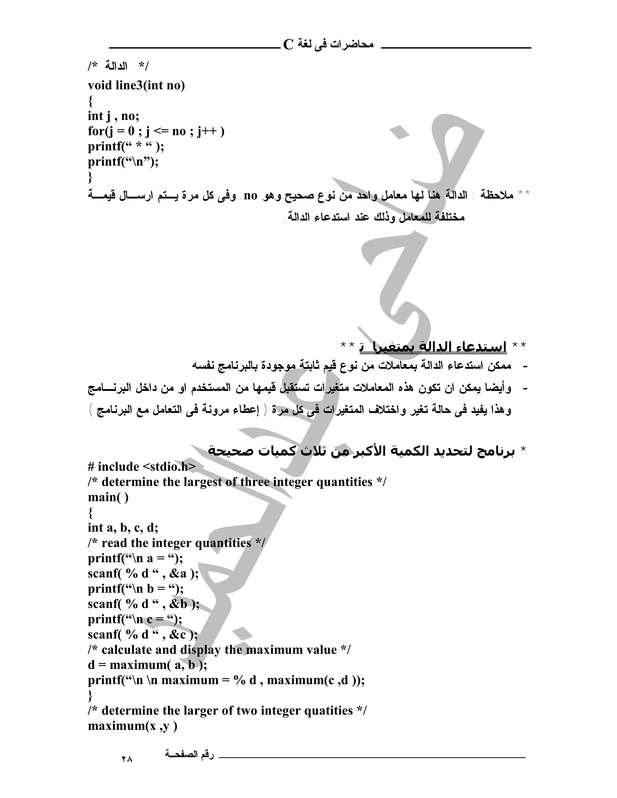 ‫ـــــــــــــــــــــ ﻣﺤﺎﺿﺮات ﻓﻰ ﻟﻐﺔ ‪ C‬ــــــــــــــــــــــــ‬
‫/* ﺍﻟﺩﺍﻟﺔ */‬
‫)‪void line3(int no‬‬
‫{‬
‫;‪int j , no‬‬
‫) ++‪for(j = 0 ; j <= no ; j‬‬
‫;) “ * “(‪printf‬‬
‫;)”‪printf(“n‬‬
‫}‬
‫** ﻤﻼﺤﻅﺔ : ﺍﻟﺩﺍﻟﺔ ﻫﻨﺎ ﻟﻬﺎ ﻤﻌﺎﻤل ﻭﺍﺤﺩ ﻤﻥ ﻨﻭﻉ ﺼﺤﻴﺢ ﻭﻫﻭ ‪ .no‬ﻭﻓﻰ ﻜل ﻤﺭﺓ ﻴـﺘﻡ ﺍﺭﺴـﺎل ﻗﻴﻤـﺔ‬
                                        ‫ﻤﺨﺘﻠﻔﺔ ﻟﻠﻤﻌﺎﻤل ﻭﺫﻟﻙ ﻋﻨﺩ ﺍﺴﺘﺩﻋﺎﺀ ﺍﻟﺩﺍﻟﺔ.‬




                                                     ‫** اﺳﺘﺪﻋﺎء اﻟﺪاﻟﺔ ﺑﻤﺘﻐﯿﺮﺎ ﺗ **‬
                     ‫- ﻤﻤﻜﻥ ﺍﺴﺘﺩﻋﺎﺀ ﺍﻟﺩﺍﻟﺔ ﺒﻤﻌﺎﻤﻼﺕ ﻤﻥ ﻨﻭﻉ ﻗﻴﻡ ﺜﺎﺒﺘﺔ ﻤﻭﺠﻭﺩﺓ ﺒﺎﻟﺒﺭﻨﺎﻤﺞ ﻨﻔﺴﻪ‬
‫- ﻭﺃﻴﻀﺎ ﻴﻤﻜﻥ ﺍﻥ ﺘﻜﻭﻥ ﻫﺫﻩ ﺍﻟﻤﻌﺎﻤﻼﺕ ﻤﺘﻐﻴﺭﺍﺕ ﺘﺴﺘﻘﺒل ﻗﻴﻤﻬﺎ ﻤﻥ ﺍﻟﻤﺴﺘﺨﺩﻡ ﺍﻭ ﻤﻥ ﺩﺍﺨل ﺍﻟﺒﺭﻨـﺎﻤﺞ‬
‫ﻭﻫﺫﺍ ﻴﻔﻴﺩ ﻓﻰ ﺤﺎﻟﺔ ﺘﻐﻴﺭ ﻭﺍﺨﺘﻼﻑ ﺍﻟﻤﺘﻐﻴﺭﺍﺕ ﻓﻰ ﻜل ﻤﺭﺓ ) ﺇﻋﻁﺎﺀ ﻤﺭﻭﻨﺔ ﻓﻰ ﺍﻟﺘﻌﺎﻤل ﻤﻊ ﺍﻟﺒﺭﻨﺎﻤﺞ (‬


                      ‫* ﺑﺮﻧﺎﻣﺞ ﻟﺘﺤﺪﻳﺪ اﻟﻜﻤﯿﺔ اﻷﻛﺒﺮ ﻣﻦ ﺛﻼث ﻛﻤﯿﺎت ﺻﺤﯿﺤﺔ‬
‫>‪# include <stdio.h‬‬
‫/* ‪/* determine the largest of three integer quantities‬‬
‫) (‪main‬‬
‫{‬
‫;‪int a, b, c, d‬‬
‫/* ‪/* read the integer quantities‬‬
‫;)“ = ‪printf(“n a‬‬
‫;) ‪scanf( % d “ , &a‬‬
‫;)“ = ‪printf(“n b‬‬
‫;) ‪scanf( % d “ , &b‬‬
‫;)“ = ‪printf(“n c‬‬
‫;) ‪scanf( % d “ , &c‬‬
‫/* ‪/* calculate and display the maximum value‬‬
‫;) ‪d = maximum( a, b‬‬
‫;)) ‪printf(“n n maximum = % d , maximum(c ,d‬‬
‫}‬
‫/* ‪/* determine the larger of two integer quatities‬‬
‫) ‪maximum(x ,y‬‬

      ‫٨٢‬       ‫ـــــــــــــــــــــــــــــــــــــــــــ رﻗﻢ اﻟﺼﻔﺤــﺔ‬
 