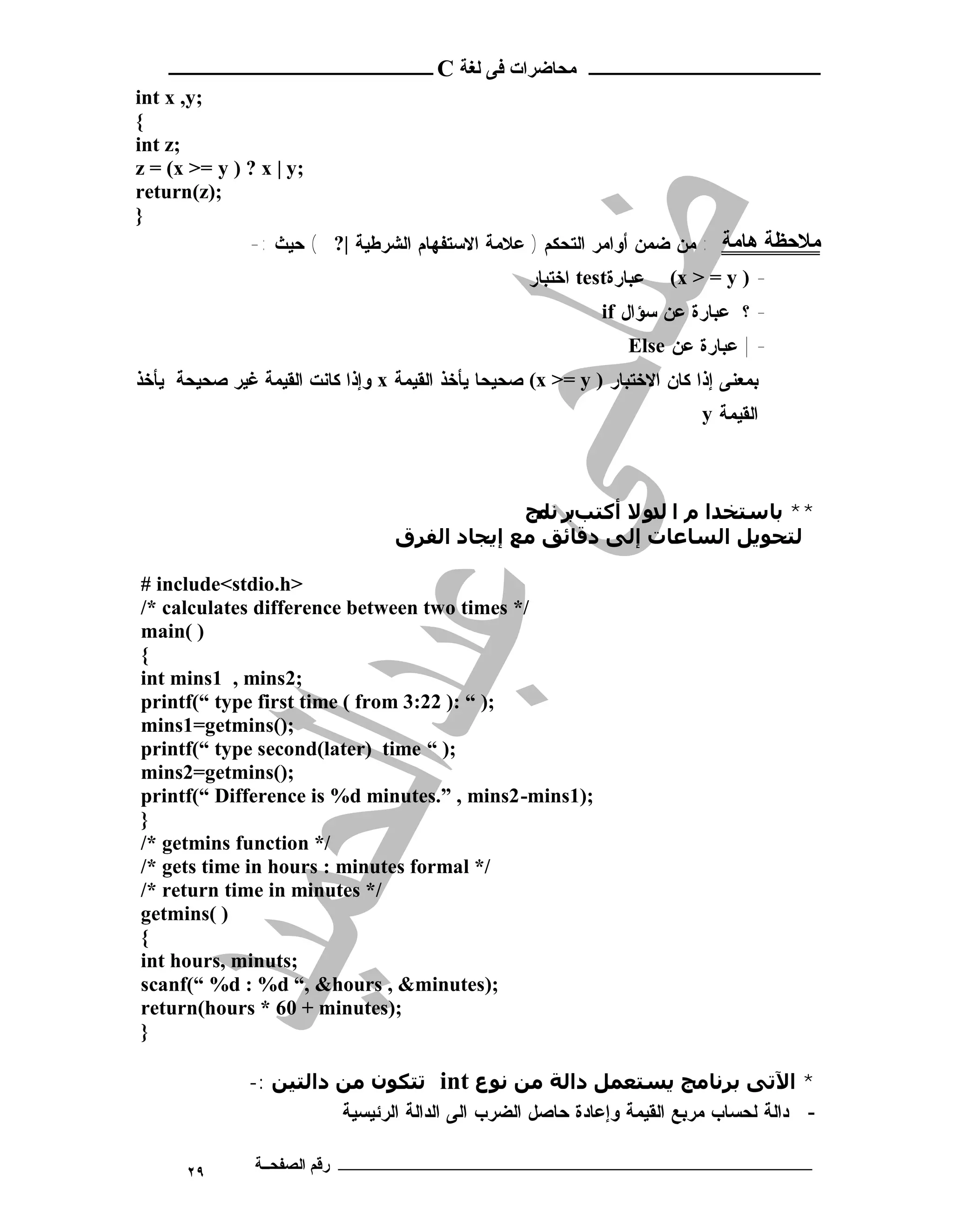 ‫ـــــــــــــــــــــ ﻣﺤﺎﺿﺮات ﻓﻰ ﻟﻐﺔ ‪ C‬ــــــــــــــــــــــــ‬
‫;‪int x ,y‬‬
‫{‬
‫;‪int z‬‬
‫;‪z = (x >= y ) ? x | y‬‬
‫;)‪return(z‬‬
‫}‬
              ‫ﻣﻼﺣﻈﺔ ﻫﺎﻣﺔ : ﻤﻥ ﻀﻤﻥ ﺃﻭﺍﻤﺭ ﺍﻟﺘﺤﻜﻡ ) ﻋﻼﻤﺔ ﺍﻻﺴﺘﻔﻬﺎﻡ ﺍﻟﺸﺭﻁﻴﺔ |? ( ﺤﻴﺙ :-‬
                                                    ‫ﻋﺒﺎﺭﺓ‪ test‬ﺍﺨﺘﺒﺎﺭ‬   ‫- ) ‪(x > = y‬‬
                                                              ‫- ؟ ﻋﺒﺎﺭﺓ ﻋﻥ ﺴﺅﺍل ‪if‬‬
                                                                 ‫- | ﻋﺒﺎﺭﺓ ﻋﻥ ‪Else‬‬
‫ﺒﻤﻌﻨﻰ ﺇﺫﺍ ﻜﺎﻥ ﺍﻻﺨﺘﺒﺎﺭ ) ‪ (x >= y‬ﺼﺤﻴﺤﺎ ﻴﺄﺨﺫ ﺍﻟﻘﻴﻤﺔ ‪ x‬ﻭﺇﺫﺍ ﻜﺎﻨﺕ ﺍﻟﻘﻴﻤﺔ ﻏﻴﺭ ﺼﺤﻴﺤﺔ ﻴﺄﺨﺫ‬
                                                                           ‫ﺍ ﻟ ﻘﻴ ﻤ ﺔ ‪y‬‬



                                               ‫** ﺑﺎﺳﺘﺨﺪا م ا ﻟ و ﻻ أﻛﺘﺐﺑﺮ ﻧ ﻣﺞ‬
                                                 ‫ﺎ‬            ‫ﺪ‬
                                  ‫ﻟﺘﺤﻮﻳﻞ اﻟﺴﺎﻋﺎت إﻟﻰ دﻗﺎﺋﻖ ﻣﻊ إﻳﺠﺎد اﻟﻔﺮق‬

‫>‪# include<stdio.h‬‬
‫/* ‪/* calculates difference between two times‬‬
‫) (‪main‬‬
‫{‬
‫;2‪int mins1 , mins‬‬
‫;) “ :) 22:3 ‪printf(“ type first time ( from‬‬
‫;)(‪mins1=getmins‬‬
‫;) “ ‪printf(“ type second(later) time‬‬
‫;)(‪mins2=getmins‬‬
‫;)1‪printf(“ Difference is %d minutes.” , mins2-mins‬‬
‫}‬
‫/* ‪/* getmins function‬‬
‫/* ‪/* gets time in hours : minutes formal‬‬
‫/* ‪/* return time in minutes‬‬
‫) (‪getmins‬‬
‫{‬
‫;‪int hours, minuts‬‬
‫;)‪scanf(“ %d : %d “, &hours , &minutes‬‬
‫;)‪return(hours * 60 + minutes‬‬
‫}‬

               ‫* اﻵﺗﻰ ﺑﺮﻧﺎﻣﺞ ﻳﺴﺘﻌﻤﻞ داﻟﺔ ﻣﻦ ﻧﻮع ‪ int‬ﺗﺘﻜﻮن ﻣﻦ داﻟﺘﯿﻦ :-‬
                         ‫- ﺩﺍﻟﺔ ﻟﺤﺴﺎﺏ ﻤﺭﺒﻊ ﺍﻟﻘﻴﻤﺔ ﻭﺇﻋﺎﺩﺓ ﺤﺎﺼل ﺍﻟﻀﺭﺏ ﺍﻟﻰ ﺍﻟﺩﺍﻟﺔ ﺍﻟﺭﺌﻴﺴﻴﺔ‬

      ‫٩٢‬       ‫ـــــــــــــــــــــــــــــــــــــــــــ رﻗﻢ اﻟﺼﻔﺤــﺔ‬
 
