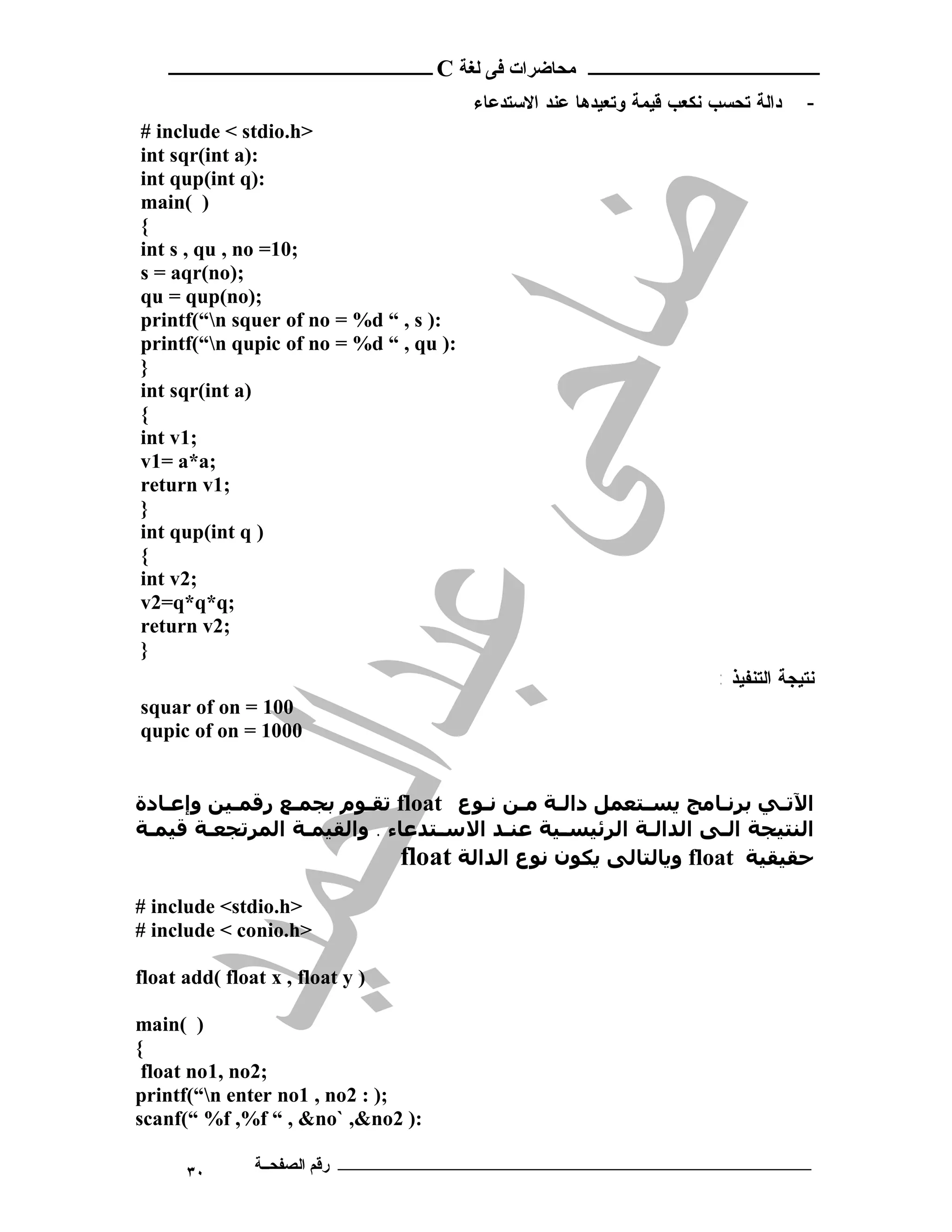 ‫ـــــــــــــــــــــ ﻣﺤﺎﺿﺮات ﻓﻰ ﻟﻐﺔ ‪ C‬ــــــــــــــــــــــــ‬
                                        ‫ﺩﺍﻟﺔ ﺘﺤﺴﺏ ﻨﻜﻌﺏ ﻗﻴﻤﺔ ﻭﺘﻌﻴﺩﻫﺎ ﻋﻨﺩ ﺍﻻﺴﺘﺩﻋﺎﺀ‬         ‫-‬
‫>‪# include < stdio.h‬‬
‫:)‪int sqr(int a‬‬
‫:)‪int qup(int q‬‬
‫) (‪main‬‬
‫{‬
‫;01= ‪int s , qu , no‬‬
‫;)‪s = aqr(no‬‬
‫;)‪qu = qup(no‬‬
‫:) ‪printf(“n squer of no = %d “ , s‬‬
‫:) ‪printf(“n qupic of no = %d “ , qu‬‬
‫}‬
‫)‪int sqr(int a‬‬
‫{‬
‫;1‪int v‬‬
‫;‪v1= a*a‬‬
‫;1‪return v‬‬
‫}‬
‫) ‪int qup(int q‬‬
‫{‬
‫;2‪int v‬‬
‫;‪v2=q*q*q‬‬
‫;2‪return v‬‬
‫}‬
                                                                       ‫ﻨﺘﻴ ﺠ ﺔ ﺍ ﻟﺘﻨ ﻔﻴ ﺫ :‬
‫001 = ‪squar of on‬‬
‫0001 = ‪qupic of on‬‬


‫اﻵﺗـﻲ ﺑﺮﻧـﺎﻣﺞ ﻳﺴـﺘﻌﻤﻞ داﻟـﺔ ﻣـﻦ ﻧـﻮع ‪ float‬ﺗﻘـﻮم ﺑﺠﻤـﻊ رﻗﻤـﯿﻦ وإﻋـﺎدة‬
‫اﻟﻨﺘﯿﺠﺔ اﻟـﻰ اﻟﺪاﻟـﺔ اﻟﺮﺋﯿﺴـﯿﺔ ﻋﻨـﺪ اﻻﺳـﺘﺪﻋﺎء . واﻟﻘﯿﻤـﺔ اﻟﻤﺮﺗﺠﻌـﺔ ﻗﯿﻤـﺔ‬
                             ‫ﺣﻘﯿﻘﯿﺔ ‪ float‬وﻳﺎﻟﺘﺎﻟﻰ ﻳﻜﻮن ﻧﻮع اﻟﺪاﻟﺔ ‪float‬‬
‫>‪# include <stdio.h‬‬
‫>‪# include < conio.h‬‬

‫) ‪float add( float x , float y‬‬

‫) (‪main‬‬
‫{‬
 ‫;2‪float no1, no‬‬
‫;) : 2‪printf(“n enter no1 , no‬‬
‫:) 2‪scanf(“ %f ,%f “ , &no` ,&no‬‬

      ‫٠٣‬       ‫ـــــــــــــــــــــــــــــــــــــــــــ رﻗﻢ اﻟﺼﻔﺤــﺔ‬
 