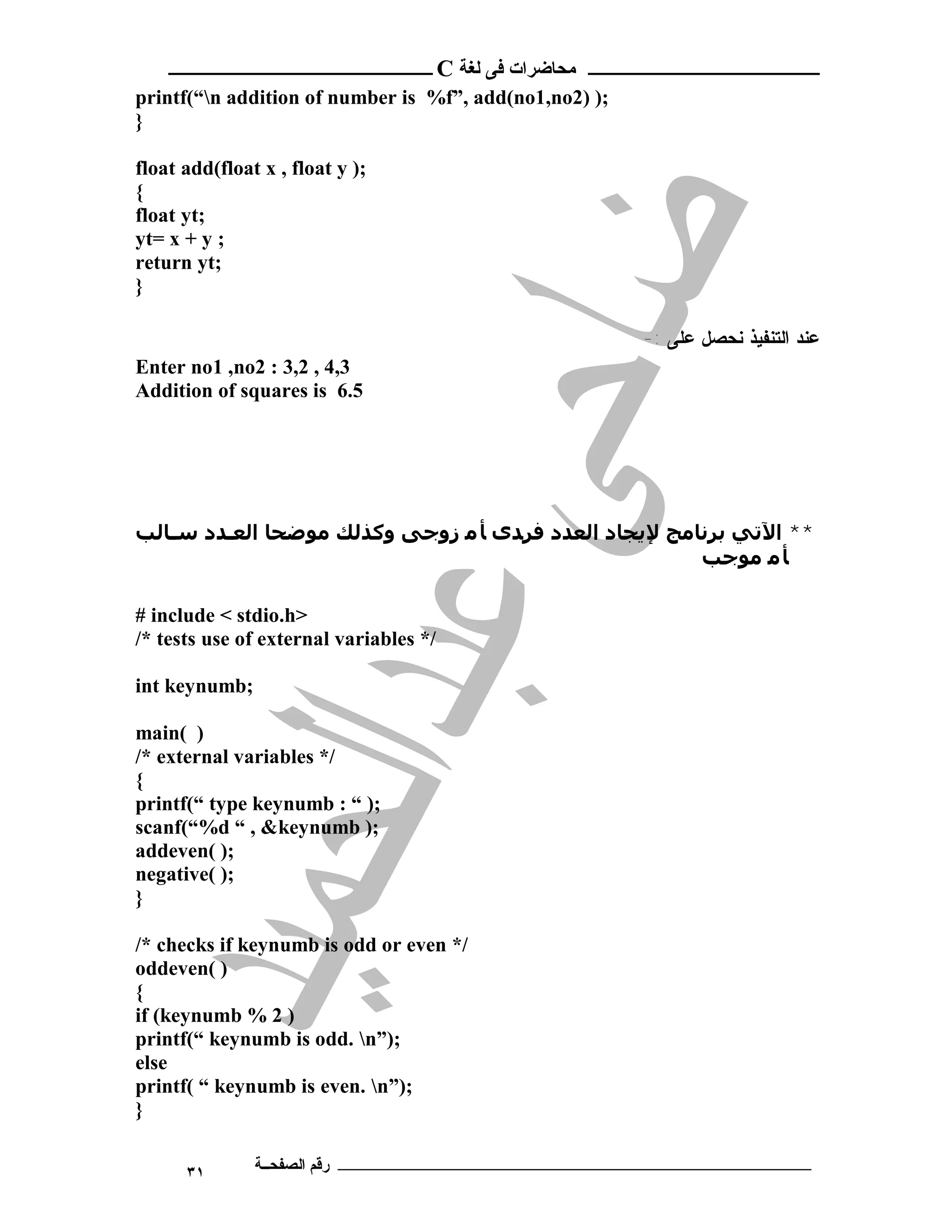 ‫ ــــــــــــــــــــــــ‬C ‫ـــــــــــــــــــــ ﻣﺤﺎﺿﺮات ﻓﻰ ﻟﻐﺔ‬
printf(“n addition of number is %f”, add(no1,no2) );
}

float add(float x , float y );
{
float yt;
yt= x + y ;
return yt;
}

                                                        -: ‫ﻋﻨﺩ ﺍﻟﺘﻨﻔﻴﺫ ﻨﺤﺼل ﻋﻠﻰ‬
Enter no1 ,no2 : 3,2 , 4,3
Addition of squares is 6.5




‫** اﻵﺗﻲ ﺑﺮﻧﺎﻣﺞ ﻹﻳﺠﺎد اﻟﻌﺪد ﻓﺮﺪى ﺄ ﻣ زوﺟﻰ وﻛﺬﻟﻚ ﻣﻮﺿﺤﺎ اﻟﻌـﺪد ﺳـﺎﻟﺐ‬
                                                      ‫ﺄ ﻣ ﻣﻮﺟﺐ‬

# include < stdio.h>
/* tests use of external variables */

int keynumb;

main( )
/* external variables */
{
printf(“ type keynumb : “ );
scanf(“%d “ , &keynumb );
addeven( );
negative( );
}

/* checks if keynumb is odd or even */
oddeven( )
{
if (keynumb % 2 )
printf(“ keynumb is odd. n”);
else
printf( “ keynumb is even. n”);
}

      ٣١       ‫ـــــــــــــــــــــــــــــــــــــــــــ رﻗﻢ اﻟﺼﻔﺤــﺔ‬
 