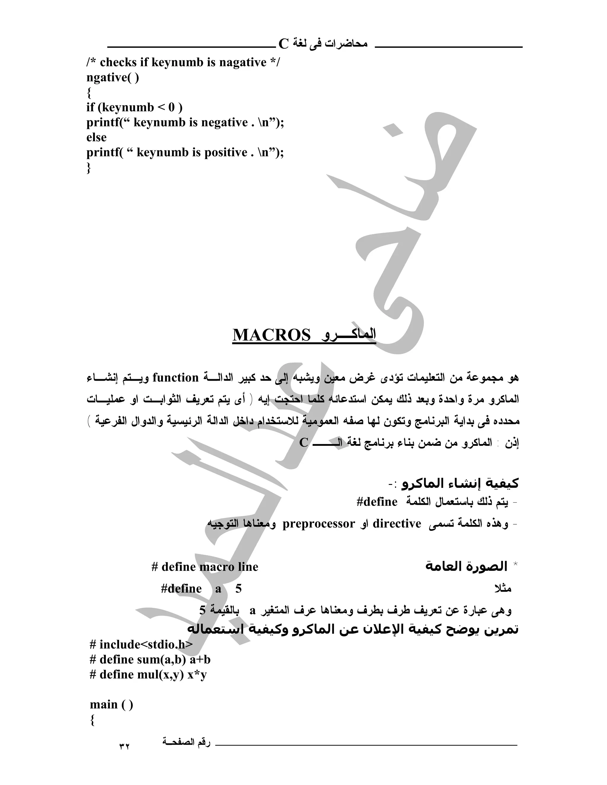 ‫ـــــــــــــــــــــ ﻣﺤﺎﺿﺮات ﻓﻰ ﻟﻐﺔ ‪ C‬ــــــــــــــــــــــــ‬
‫/* ‪/* checks if keynumb is nagative‬‬
‫) (‪ngative‬‬
‫{‬
‫) 0 < ‪if (keynumb‬‬
‫;)”‪printf(“ keynumb is negative . n‬‬
‫‪else‬‬
‫;)”‪printf( “ keynumb is positive . n‬‬
‫}‬




                               ‫اﻟﻤﺎﻛــــﺮو ‪MACROS‬‬

‫ﻫﻭ ﻤﺠﻤﻭﻋﺔ ﻤﻥ ﺍﻟﺘﻌﻠﻴﻤﺎﺕ ﺘﺅﺩﻯ ﻏﺭﺽ ﻤﻌﻴﻥ ﻭﻴﺸﺒﻪ ﺇﻟﻰ ﺤﺩ ﻜﺒﻴﺭ ﺍﻟﺩﺍﻟـﺔ ‪ function‬ﻭﻴـﺘﻡ ﺇﻨﺸـﺎﺀ‬
‫ﺍﻟﻤﺎﻜﺭﻭ ﻤﺭﺓ ﻭﺍﺤﺩﺓ ﻭﺒﻌﺩ ﺫﻟﻙ ﻴﻤﻜﻥ ﺍﺴﺘﺩﻋﺎﺌﻪ ﻜﻠﻤﺎ ﺍﺤﺘﺠﺕ ﺇﻴﻪ ) ﺃﻯ ﻴﺘﻡ ﺘﻌﺭﻴﻑ ﺍﻟﺜﻭﺍﺒـﺕ ﺍﻭ ﻋﻤﻠﻴـﺎﺕ‬
‫ﻤﺤﺩﺩﻩ ﻓﻰ ﺒﺩﺍﻴﺔ ﺍﻟﺒﺭﻨﺎﻤﺞ ﻭﺘﻜﻭﻥ ﻟﻬﺎ ﺼﻔﻪ ﺍﻟﻌﻤﻭﻤﻴﺔ ﻟﻼﺴﺘﺨﺩﺍﻡ ﺩﺍﺨل ﺍﻟﺩﺍﻟﺔ ﺍﻟﺭﺌﻴﺴﻴﺔ ﻭﺍﻟﺩﻭﺍل ﺍﻟﻔﺭﻋﻴﺔ (‬
                                              ‫ﺇﺫﻥ : ﺍﻟﻤﺎﻜﺭﻭ ﻤﻥ ﻀﻤﻥ ﺒﻨﺎﺀ ﺒﺭﻨﺎﻤﺞ ﻟﻐﺔ ﺍﻟـــ ‪C‬‬


                                                               ‫ﻛﯿﻔﯿﺔ إﻧﺸﺎء اﻟﻤﺎﻛﺮو :-‬
                                                          ‫- ﻴﺘﻡ ﺫﻟﻙ ﺒﺎﺴﺘﻌﻤﺎل ﺍﻟﻜﻠﻤﺔ ‪#define‬‬
                          ‫- ﻭﻫﺫﻩ ﺍﻟﻜﻠﻤﺔ ﺘﺴﻤﻰ ‪ directive‬ﺍﻭ ‪ preprocessor‬ﻭﻤﻌﻨﺎﻫﺎ ﺍﻟﺘﻭﺠﻴﻪ‬


              ‫‪# define macro line‬‬                                        ‫* اﻟﺼﻮرة اﻟﻌﺎﻣﺔ‬
                ‫‪#define‬‬    ‫‪a‬‬    ‫5‬                                                       ‫ﻤﺜﻼ‬
                    ‫ﻭﻫﻰ ﻋﺒﺎﺭﺓ ﻋﻥ ﺘﻌﺭﻴﻑ ﻁﺭﻑ ﺒﻁﺭﻑ ﻭﻤﻌﻨﺎﻫﺎ ﻋﺭﻑ ﺍﻟﻤﺘﻐﻴﺭ ‪ a‬ﺒﺎﻟﻘﻴﻤﺔ 5‬
                  ‫ﺗﻤﺮﻳﻦ ﻳﻮﺿﺢ ﻛﯿﻔﯿﺔ اﻹﻋﻼن ﻋﻦ اﻟﻤﺎﻛﺮو وﻛﯿﻔﯿﺔ اﺳﺘﻌﻤﺎﻟﻪ‬
‫>‪# include<stdio.h‬‬
‫‪# define sum(a,b) a+b‬‬
‫‪# define mul(x,y) x*y‬‬

‫) ( ‪main‬‬
‫{‬

       ‫٢٣‬       ‫ـــــــــــــــــــــــــــــــــــــــــــ رﻗﻢ اﻟﺼﻔﺤــﺔ‬
 