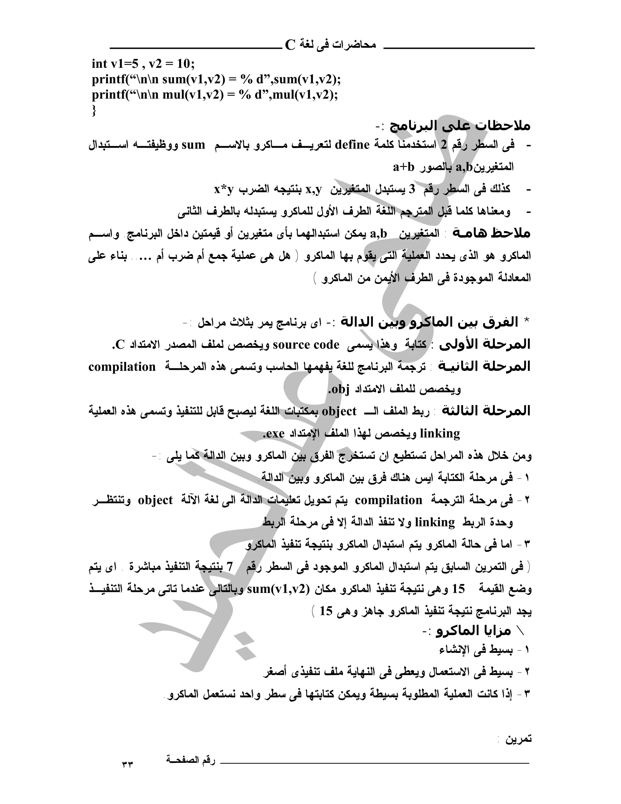 ‫ـــــــــــــــــــــ ﻣﺤﺎﺿﺮات ﻓﻰ ﻟﻐﺔ ‪ C‬ــــــــــــــــــــــــ‬
‫;01 = 2‪int v1=5 , v‬‬
‫;)2‪printf(“nn sum(v1,v2) = % d”,sum(v1,v‬‬
‫;)2‪printf(“nn mul(v1,v2) = % d”,mul(v1,v‬‬
‫}‬
                                                   ‫ﻣﻼﺣﻈﺎت ﻋﻠﻰ اﻟﺒﺮﻧﺎﻣﺞ :-‬
‫- ﻓﻰ ﺍﻟﺴﻁﺭ ﺭﻗﻡ 2 ﺍﺴﺘﺨﺩﻤﻨﺎ ﻜﻠﻤﺔ ‪ define‬ﻟﺘﻌﺭﻴـﻑ ﻤـﺎﻜﺭﻭ ﺒﺎﻻﺴـﻡ ‪ sum‬ﻭﻭﻅﻴﻔﺘـﻪ ﺍﺴـﺘﺒﺩﺍل‬
                                                                ‫ﺍﻟﻤﺘﻐﻴﺭﻴﻥ‪ a,b‬ﺒﺎﻟﺼﻭﺭ ‪a+b‬‬
                          ‫ﻜﺫﻟﻙ ﻓﻰ ﺍﻟﺴﻁﺭ ﺭﻗﻡ 3 ﻴﺴﺘﺒﺩل ﺍﻟﻤﺘﻐﻴﺭﻴﻥ ‪ x,y‬ﺒﻨﺘﻴﺠﻪ ﺍﻟﻀﺭﺏ ‪x*y‬‬          ‫-‬
                  ‫ﻭﻤﻌﻨﺎﻫﺎ ﻜﻠﻤﺎ ﻗﺒل ﺍﻟﻤﺘﺭﺠﻡ ﺍﻟﻠﻐﺔ ﺍﻟﻁﺭﻑ ﺍﻷﻭل ﻟﻠﻤﺎﻜﺭﻭ ﻴﺴﺘﺒﺩﻟﻪ ﺒﺎﻟﻁﺭﻑ ﺍﻟﺜﺎﻨﻰ‬    ‫-‬
‫ﻣﻼﺣﻆ ھﺎﻣـﺔ : ﺍﻟﻤﺘﻐﻴﺭﻴﻥ ‪ a,b‬ﻴﻤﻜﻥ ﺍﺴﺘﺒﺩﺍﻟﻬﻤﺎ ﺒﺄﻯ ﻤﺘﻐﻴﺭﻴﻥ ﺃﻭ ﻗﻴﻤﺘﻴﻥ ﺩﺍﺨل ﺍﻟﺒﺭﻨﺎﻤﺞ. ﻭﺍﺴـﻡ‬
‫ﺍﻟﻤﺎﻜﺭﻭ ﻫﻭ ﺍﻟﺫﻯ ﻴﺤﺩﺩ ﺍﻟﻌﻤﻠﻴﺔ ﺍﻟﺘﻰ ﻴﻘﻭﻡ ﺒﻬﺎ ﺍﻟﻤﺎﻜﺭﻭ ) ﻫل ﻫﻰ ﻋﻤﻠﻴﺔ ﺠﻤﻊ ﺃﻡ ﻀﺭﺏ ﺃﻡ ….. ﺒﻨﺎﺀ ﻋﻠﻰ‬
                                               ‫ﺍﻟﻤﻌﺎﺩﻟﺔ ﺍﻟﻤﻭﺠﻭﺩﺓ ﻓﻰ ﺍﻟﻁﺭﻑ ﺍﻷﻴﻤﻥ ﻤﻥ ﺍﻟﻤﺎﻜﺭﻭ (‬


                   ‫* اﻟﻔﺮق ﺑﯿﻦ اﻟﻤﺎﻛﺮو وﺑﯿﻦ اﻟﺪاﻟﺔ :- ﺍﻯ ﺒﺭﻨﺎﻤﺞ ﻴﻤﺭ ﺒﺜﻼﺙ ﻤﺭﺍﺤل :-‬
    ‫اﻟﻤﺮﺣﻠﺔ اﻷوﻟﻰ : ﻜﺘﺎﺒﺔ ﻭﻫﺫﺍ ﻴﺴﻤﻰ ‪ source code‬ﻭﻴﺨﺼﺹ ﻟﻤﻠﻑ ﺍﻟﻤﺼﺩﺭ ﺍﻻﻤﺘﺩﺍﺩ ‪.C‬‬
‫اﻟﻤﺮﺣﻠﺔ اﻟﺜﺎﻧﯿـﺔ : ﺘﺭﺠﻤﺔ ﺍﻟﺒﺭﻨﺎﻤﺞ ﻟﻠﻐﺔ ﻴﻔﻬﻤﻬﺎ ﺍﻟﺤﺎﺴﺏ ﻭﺘﺴﻤﻰ ﻫﺫﻩ ﺍﻟﻤﺭﺤﻠـﺔ ‪compilation‬‬
                                                  ‫ﻭﻴﺨﺼﺹ ﻟﻠﻤﻠﻑ ﺍﻻﻤﺘﺩﺍﺩ ‪.obj‬‬
‫اﻟﻤﺮﺣﻠﺔ اﻟﺜﺎﻟﺜﺔ : ﺭﺒﻁ ﺍﻟﻤﻠﻑ ﺍﻟـ ‪ object‬ﺒﻤﻜﺘﺒﺎﺕ ﺍﻟﻠﻐﺔ ﻟﻴﺼﺒﺢ ﻗﺎﺒل ﻟﻠﺘﻨﻔﻴﺫ ﻭﺘﺴﻤﻰ ﻫﺫﻩ ﺍﻟﻌﻤﻠﻴﺔ‬
                                    ‫‪ linking‬ﻭﻴﺨﺼﺹ ﻟﻬﺫﺍ ﺍﻟﻤﻠﻑ ﺍﻹﻤﺘﺩﺍﺩ ‪.exe‬‬
             ‫ﻭﻤﻥ ﺨﻼل ﻫﺫﻩ ﺍﻟﻤﺭﺍﺤل ﺘﺴﺘﻁﻴﻊ ﺍﻥ ﺘﺴﺘﺨﺭﺝ ﺍﻟﻔﺭﻕ ﺒﻴﻥ ﺍﻟﻤﺎﻜﺭﻭ ﻭﺒﻴﻥ ﺍﻟﺩﺍﻟﺔ ﻜﻤﺎ ﻴﻠﻰ :-‬
                                   ‫١- ﻓﻰ ﻤﺭﺤﻠﺔ ﺍﻟﻜﺘﺎﺒﺔ ﺍﻴﺱ ﻫﻨﺎﻙ ﻓﺭﻕ ﺒﻴﻥ ﺍﻟﻤﺎﻜﺭﻭ ﻭﺒﻴﻥ ﺍﻟﺩﺍﻟﺔ.‬
‫٢- ﻓﻰ ﻤﺭﺤﻠﺔ ﺍﻟﺘﺭﺠﻤﺔ ‪ compilation‬ﻴﺘﻡ ﺘﺤﻭﻴل ﺘﻌﻠﻴﻤﺎﺕ ﺍﻟﺩﺍﻟﺔ ﺍﻟﻰ ﻟﻐﺔ ﺍﻵﻟﺔ ‪ object‬ﻭﺘﻨﺘﻅـﺭ‬
                                    ‫ﻭﺤﺩﺓ ﺍﻟﺭﺒﻁ ‪ linking‬ﻭﻻ ﺘﻨﻔﺫ ﺍﻟﺩﺍﻟﺔ ﺇﻻ ﻓﻰ ﻤﺭﺤﻠﺔ ﺍﻟﺭﺒﻁ‬
                                ‫٣- ﺍﻤﺎ ﻓﻰ ﺤﺎﻟﺔ ﺍﻟﻤﺎﻜﺭﻭ ﻴﺘﻡ ﺍﺴﺘﺒﺩﺍل ﺍﻟﻤﺎﻜﺭﻭ ﺒﻨﺘﻴﺠﺔ ﺘﻨﻔﻴﺫ ﺍﻟﻤﺎﻜﺭﻭ‬
‫) ﻓﻰ ﺍﻟﺘﻤﺭﻴﻥ ﺍﻟﺴﺎﺒﻕ ﻴﺘﻡ ﺍﺴﺘﺒﺩﺍل ﺍﻟﻤﺎﻜﺭﻭ ﺍﻟﻤﻭﺠﻭﺩ ﻓﻰ ﺍﻟﺴﻁﺭ ﺭﻗﻡ 7 ﺒﻨﺘﻴﺠﺔ ﺍﻟﺘﻨﻔﻴﺫ ﻤﺒﺎﺸﺭﺓ . ﺍﻯ ﻴﺘﻡ‬
‫51 ﻭﻫﻰ ﻨﺘﻴﺠﺔ ﺘﻨﻔﻴﺫ ﺍﻟﻤﺎﻜﺭﻭ ﻤﻜﺎﻥ )2‪ sum(v1,v‬ﻭﺒﺎﻟﺘﺎﻟﻰ ﻋﻨﺩﻤﺎ ﺘﺎﺘﻰ ﻤﺭﺤﻠﺔ ﺍﻟﺘﻨﻔﻴـﺫ‬      ‫ﻭﻀﻊ ﺍﻟﻘﻴﻤﺔ‬
                                              ‫ﻴﺠﺩ ﺍﻟﺒﺭﻨﺎﻤﺞ ﻨﺘﻴﺠﺔ ﺘﻨﻔﻴﺫ ﺍﻟﻤﺎﻜﺭﻭ ﺠﺎﻫﺯ ﻭﻫﻰ 51 (‬
                                                                    ‫∴ ﻣﺰاﻳﺎ اﻟﻤﺎﻛﺮو :-‬
                                                                        ‫١- ﺒﺴﻴﻁ ﻓﻰ ﺍﻹﻨﺸﺎﺀ‬
                                    ‫٢- ﺒﺴﻴﻁ ﻓﻰ ﺍﻻﺴﺘﻌﻤﺎل ﻭﻴﻌﻁﻰ ﻓﻰ ﺍﻟﻨﻬﺎﻴﺔ ﻤﻠﻑ ﺘﻨﻔﻴﺫﻯ ﺃﺼﻐﺭ‬
               ‫٣- ﺇﺫﺍ ﻜﺎﻨﺕ ﺍﻟﻌﻤﻠﻴﺔ ﺍﻟﻤﻁﻠﻭﺒﺔ ﺒﺴﻴﻁﺔ ﻭﻴﻤﻜﻥ ﻜﺘﺎﺒﺘﻬﺎ ﻓﻰ ﺴﻁﺭ ﻭﺍﺤﺩ ﻨﺴﺘﻌﻤل ﺍﻟﻤﺎﻜﺭﻭ.‬


                                                                                       ‫ﺘﻤﺭﻴﻥ :‬
       ‫٣٣‬       ‫ـــــــــــــــــــــــــــــــــــــــــــ رﻗﻢ اﻟﺼﻔﺤــﺔ‬
 