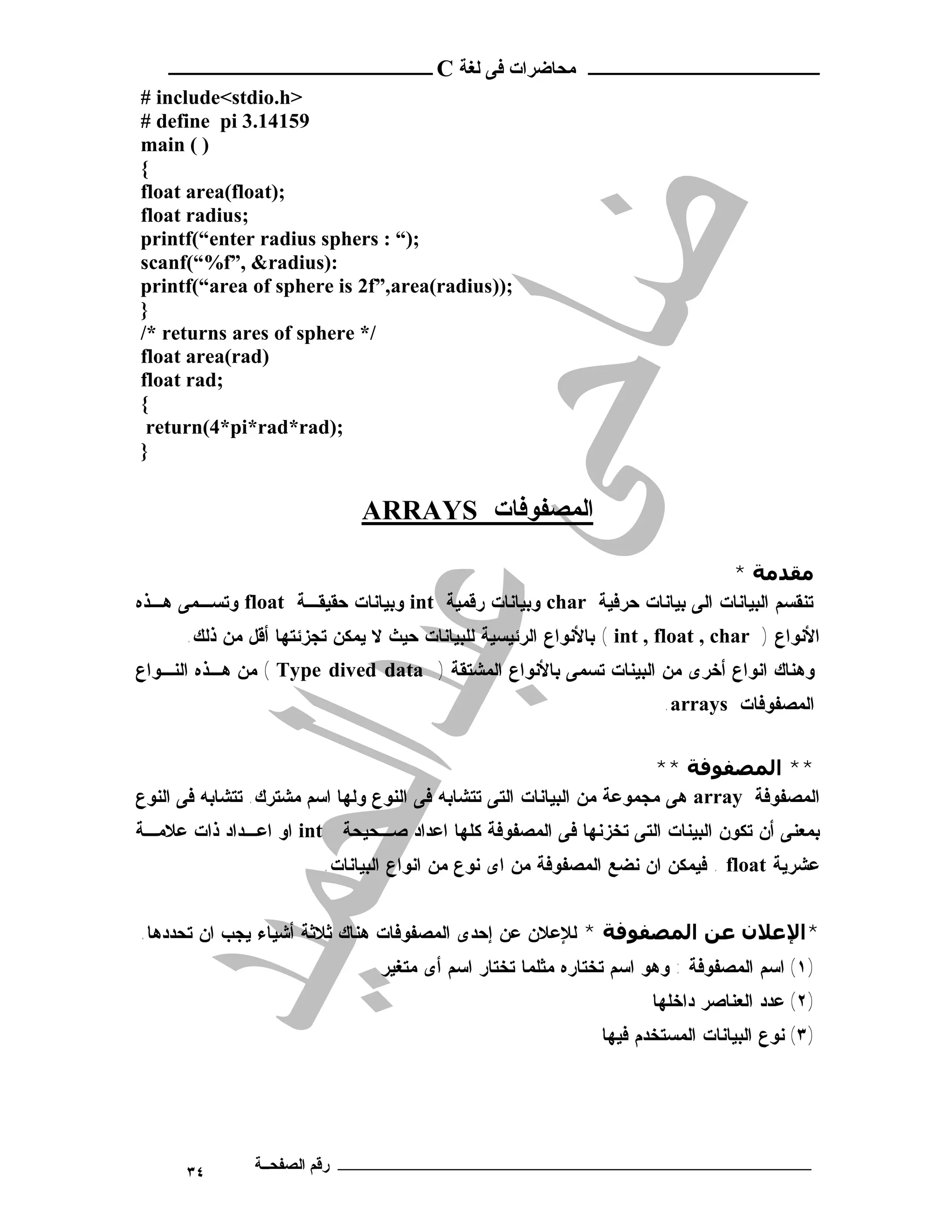 ‫ـــــــــــــــــــــ ﻣﺤﺎﺿﺮات ﻓﻰ ﻟﻐﺔ ‪ C‬ــــــــــــــــــــــــ‬
‫>‪# include<stdio.h‬‬
‫95141.3 ‪# define pi‬‬
‫) ( ‪main‬‬
‫{‬
‫;)‪float area(float‬‬
‫;‪float radius‬‬
‫;)“ : ‪printf(“enter radius sphers‬‬
‫:)‪scanf(“%f”, &radius‬‬
‫;))‪printf(“area of sphere is 2f”,area(radius‬‬
‫}‬
‫/* ‪/* returns ares of sphere‬‬
‫)‪float area(rad‬‬
‫;‪float rad‬‬
‫{‬
 ‫;)‪return(4*pi*rad*rad‬‬
‫}‬


                             ‫اﻟﻤﺼﻔﻮﻓﺎت ‪ARRAYS‬‬

                                                                          ‫ﻣﻘﺪﻣﺔ *‬
‫ﺘﻨﻘﺴﻡ ﺍﻟﺒﻴﺎﻨﺎﺕ ﺍﻟﻰ ﺒﻴﺎﻨﺎﺕ ﺤﺭﻓﻴﺔ ‪ char‬ﻭﺒﻴﺎﻨﺎﺕ ﺭﻗﻤﻴﺔ ‪ int‬ﻭﺒﻴﺎﻨﺎﺕ ﺤﻘﻴﻘـﺔ ‪ float‬ﻭﺘﺴـﻤﻰ ﻫـﺫﻩ‬
      ‫ﺍﻷﻨﻭﺍﻉ ) ‪ ( int , float , char‬ﺒﺎﻷﻨﻭﺍﻉ ﺍﻟﺭﺌﻴﺴﻴﺔ ﻟﻠﺒﻴﺎﻨﺎﺕ ﺤﻴﺙ ﻻ ﻴﻤﻜﻥ ﺘﺠﺯﺌﺘﻬﺎ ﺃﻗل ﻤﻥ ﺫﻟﻙ.‬
‫ﻭﻫﻨﺎﻙ ﺍﻨﻭﺍﻉ ﺃﺨﺭﻯ ﻤﻥ ﺍﻟﺒﻴﻨﺎﺕ ﺘﺴﻤﻰ ﺒﺎﻷﻨﻭﺍﻉ ﺍﻟﻤﺸﺘﻘﺔ ) ‪ ( Type dived data‬ﻤﻥ ﻫـﺫﻩ ﺍﻟﻨـﻭﺍﻉ‬
                                                                      ‫ﺍﻟﻤﺼﻔﻭﻓﺎﺕ ‪.arrays‬‬


                                                                      ‫** اﻟﻤﺼﻔﻮﻓﺔ **‬
‫ﺍﻟﻤﺼﻔﻭﻓﺔ ‪ array‬ﻫﻰ ﻤﺠﻤﻭﻋﺔ ﻤﻥ ﺍﻟﺒﻴﺎﻨﺎﺕ ﺍﻟﺘﻰ ﺘﺘﺸﺎﺒﻪ ﻓﻰ ﺍﻟﻨﻭﻉ ﻭﻟﻬﺎ ﺍﺴﻡ ﻤﺸﺘﺭﻙ. ﺘﺘﺸﺎﺒﻪ ﻓﻰ ﺍﻟﻨﻭﻉ‬
‫ﺒﻤﻌﻨﻰ ﺃﻥ ﺘﻜﻭﻥ ﺍﻟﺒﻴﻨﺎﺕ ﺍﻟﺘﻰ ﺘﺨﺯﻨﻬﺎ ﻓﻰ ﺍﻟﻤﺼﻔﻭﻓﺔ ﻜﻠﻬﺎ ﺍﻋﺩﺍﺩ ﺼـﺤﻴﺤﺔ ‪ int‬ﺍﻭ ﺍﻋـﺩﺍﺩ ﺫﺍﺕ ﻋﻼﻤـﺔ‬
                        ‫ﻋﺸﺭﻴﺔ ‪ . float‬ﻓﻴﻤﻜﻥ ﺍﻥ ﻨﻀﻊ ﺍﻟﻤﺼﻔﻭﻓﺔ ﻤﻥ ﺍﻯ ﻨﻭﻉ ﻤﻥ ﺍﻨﻭﺍﻉ ﺍﻟﺒﻴﺎﻨﺎﺕ.‬


‫*اﻹﻋﻼن ﻋﻦ اﻟﻤﺼﻔﻮﻓﺔ * ﻟﻺﻋﻼﻥ ﻋﻥ ﺇﺤﺩﻯ ﺍﻟﻤﺼﻔﻭﻓﺎﺕ ﻫﻨﺎﻙ ﺜﻼﺜﺔ ﺃﺸﻴﺎﺀ ﻴﺠﺏ ﺍﻥ ﺘﺤﺩﺩﻫﺎ.‬
                                ‫)١( ﺍﺴﻡ ﺍﻟﻤﺼﻔﻭﻓﺔ : ﻭﻫﻭ ﺍﺴﻡ ﺘﺨﺘﺎﺭﻩ ﻤﺜﻠﻤﺎ ﺘﺨﺘﺎﺭ ﺍﺴﻡ ﺃﻯ ﻤﺘﻐﻴﺭ‬
                                                                     ‫)٢( ﻋﺩﺩ ﺍﻟﻌﻨﺎﺼﺭ ﺩﺍﺨﻠﻬﺎ‬
                                                              ‫)٣( ﻨﻭﻉ ﺍﻟﺒﻴﺎﻨﺎﺕ ﺍﻟﻤﺴﺘﺨﺩﻡ ﻓﻴﻬﺎ‬




      ‫٤٣‬       ‫ـــــــــــــــــــــــــــــــــــــــــــ رﻗﻢ اﻟﺼﻔﺤــﺔ‬
 