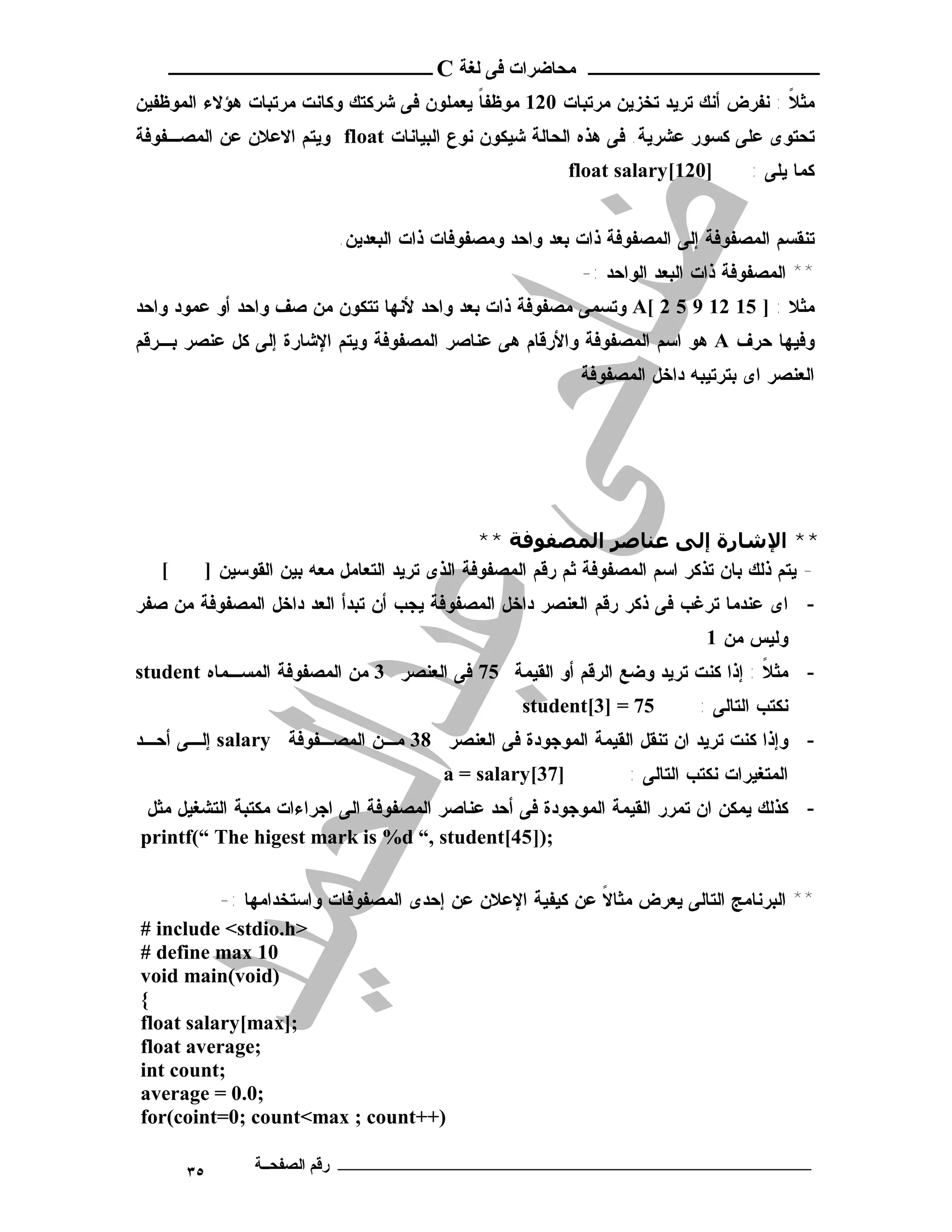 ‫ـــــــــــــــــــــ ﻣﺤﺎﺿﺮات ﻓﻰ ﻟﻐﺔ ‪ C‬ــــــــــــــــــــــــ‬
‫ﻤﺜﻼ : ﻨﻔﺭﺽ ﺃﻨﻙ ﺘﺭﻴﺩ ﺘﺨﺯﻴﻥ ﻤﺭﺘﺒﺎﺕ 021 ﻤﻭﻅﻔﺎ ﻴﻌﻤﻠﻭﻥ ﻓﻰ ﺸﺭﻜﺘﻙ ﻭﻜﺎﻨﺕ ﻤﺭﺘﺒﺎﺕ ﻫﺅﻻﺀ ﺍﻟﻤﻭﻅﻔﻴﻥ‬
                                           ‫ﹰ‬                                      ‫ﹰ‬
‫ﺘﺤﺘﻭﻯ ﻋﻠﻰ ﻜﺴﻭﺭ ﻋﺸﺭﻴﺔ. ﻓﻰ ﻫﺫﻩ ﺍﻟﺤﺎﻟﺔ ﺸﻴﻜﻭﻥ ﻨﻭﻉ ﺍﻟﺒﻴﺎﻨﺎﺕ ‪ float‬ﻭﻴﺘﻡ ﺍﻻﻋﻼﻥ ﻋﻥ ﺍﻟﻤﺼـﻔﻭﻓﺔ‬
                                                         ‫]021[‪float salary‬‬        ‫ﻜﻤﺎ ﻴﻠﻰ :‬


                          ‫ﺘﻨﻘﺴﻡ ﺍﻟﻤﺼﻔﻭﻓﺔ ﺇﻟﻰ ﺍﻟﻤﺼﻔﻭﻓﺔ ﺫﺍﺕ ﺒﻌﺩ ﻭﺍﺤﺩ ﻭﻤﺼﻔﻭﻓﺎﺕ ﺫﺍﺕ ﺍﻟﺒﻌﺩﻴﻥ.‬
                                                          ‫** ﺍﻟﻤﺼﻔﻭﻓﺔ ﺫﺍﺕ ﺍﻟﺒﻌﺩ ﺍﻟﻭﺍﺤﺩ :-‬
‫ﻤﺜﻼ : ] 51 21 9 5 2 [‪ A‬ﻭﺘﺴﻤﻰ ﻤﺼﻔﻭﻓﺔ ﺫﺍﺕ ﺒﻌﺩ ﻭﺍﺤﺩ ﻷﻨﻬﺎ ﺘﺘﻜﻭﻥ ﻤﻥ ﺼﻑ ﻭﺍﺤﺩ ﺃﻭ ﻋﻤﻭﺩ ﻭﺍﺤﺩ‬
‫ﻭﻓﻴﻬﺎ ﺤﺭﻑ ‪ A‬ﻫﻭ ﺍﺴﻡ ﺍﻟﻤﺼﻔﻭﻓﺔ ﻭﺍﻷﺭﻗﺎﻡ ﻫﻰ ﻋﻨﺎﺼﺭ ﺍﻟﻤﺼﻔﻭﻓﺔ ﻭﻴﺘﻡ ﺍﻹﺸﺎﺭﺓ ﺇﻟﻰ ﻜل ﻋﻨﺼﺭ ﺒـﺭﻗﻡ‬
                                                          ‫ﺍﻟﻌﻨﺼﺭ ﺍﻯ ﺒﺘﺭﺘﻴﺒﻪ ﺩﺍﺨل ﺍﻟﻤﺼﻔﻭﻓﺔ‬




                                              ‫** اﻹﺷﺎرة إﻟﻰ ﻋﻨﺎﺻﺮ اﻟﻤﺼﻔﻮﻓﺔ **‬
   ‫[‬    ‫- ﻴﺘﻡ ﺫﻟﻙ ﺒﺎﻥ ﺘﺫﻜﺭ ﺍﺴﻡ ﺍﻟﻤﺼﻔﻭﻓﺔ ﺜﻡ ﺭﻗﻡ ﺍﻟﻤﺼﻔﻭﻓﺔ ﺍﻟﺫﻯ ﺘﺭﻴﺩ ﺍﻟﺘﻌﺎﻤل ﻤﻌﻪ ﺒﻴﻥ ﺍﻟﻘﻭﺴﻴﻥ ]‬
‫- ﺍﻯ ﻋﻨﺩﻤﺎ ﺘﺭﻏﺏ ﻓﻰ ﺫﻜﺭ ﺭﻗﻡ ﺍﻟﻌﻨﺼﺭ ﺩﺍﺨل ﺍﻟﻤﺼﻔﻭﻓﺔ ﻴﺠﺏ ﺃﻥ ﺘﺒﺩﺃ ﺍﻟﻌﺩ ﺩﺍﺨل ﺍﻟﻤﺼﻔﻭﻓﺔ ﻤﻥ ﺼﻔﺭ‬
                                                                            ‫ﻭﻟﻴﺱ ﻤﻥ 1‬
‫- ﻤﺜﻼ : ﺇﺫﺍ ﻜﻨﺕ ﺘﺭﻴﺩ ﻭﻀﻊ ﺍﻟﺭﻗﻡ ﺃﻭ ﺍﻟﻘﻴﻤﺔ 57 ﻓﻰ ﺍﻟﻌﻨﺼﺭ 3 ﻤﻥ ﺍﻟﻤﺼﻔﻭﻓﺔ ﺍﻟﻤﺴـﻤﺎﻩ ‪student‬‬
                                                                               ‫ﹰ‬
                                                  ‫57 = ]3[‪student‬‬          ‫ﻨﻜﺘﺏ ﺍﻟﺘﺎﻟﻰ :‬
‫- ﻭﺇﺫﺍ ﻜﻨﺕ ﺘﺭﻴﺩ ﺍﻥ ﺘﻨﻘل ﺍﻟﻘﻴﻤﺔ ﺍﻟﻤﻭﺠﻭﺩﺓ ﻓﻰ ﺍﻟﻌﻨﺼﺭ 83 ﻤـﻥ ﺍﻟﻤﺼـﻔﻭﻓﺔ ‪ salary‬ﺇﻟـﻰ ﺃﺤـﺩ‬
                                        ‫]73[‪a = salary‬‬           ‫ﺍﻟﻤﺘﻐﻴﺭﺍﺕ ﻨﻜﺘﺏ ﺍﻟﺘﺎﻟﻰ :‬
 ‫- ﻜﺫﻟﻙ ﻴﻤﻜﻥ ﺍﻥ ﺘﻤﺭﺭ ﺍﻟﻘﻴﻤﺔ ﺍﻟﻤﻭﺠﻭﺩﺓ ﻓﻰ ﺃﺤﺩ ﻋﻨﺎﺼﺭ ﺍﻟﻤﺼﻔﻭﻓﺔ ﺍﻟﻰ ﺍﺠﺭﺍﺀﺍﺕ ﻤﻜﺘﺒﺔ ﺍﻟﺘﺸﻐﻴل ﻤﺜل‬
‫;)]54[‪printf(“ The higest mark is %d “, student‬‬


          ‫** ﺍﻟﺒﺭﻨﺎﻤﺞ ﺍﻟﺘﺎﻟﻰ ﻴﻌﺭﺽ ﻤﺜﺎﻻ ﻋﻥ ﻜﻴﻔﻴﺔ ﺍﻹﻋﻼﻥ ﻋﻥ ﺇﺤﺩﻯ ﺍﻟﻤﺼﻔﻭﻓﺎﺕ ﻭﺍﺴﺘﺨﺩﺍﻤﻬﺎ :-‬
                                                         ‫ﹰ‬
‫>‪# include <stdio.h‬‬
‫01 ‪# define max‬‬
‫)‪void main(void‬‬
‫{‬
‫;]‪float salary[max‬‬
‫;‪float average‬‬
‫;‪int count‬‬
‫;0.0 = ‪average‬‬
‫)++‪for(coint=0; count<max ; count‬‬

       ‫٥٣‬     ‫ـــــــــــــــــــــــــــــــــــــــــــ رﻗﻢ اﻟﺼﻔﺤــﺔ‬
 