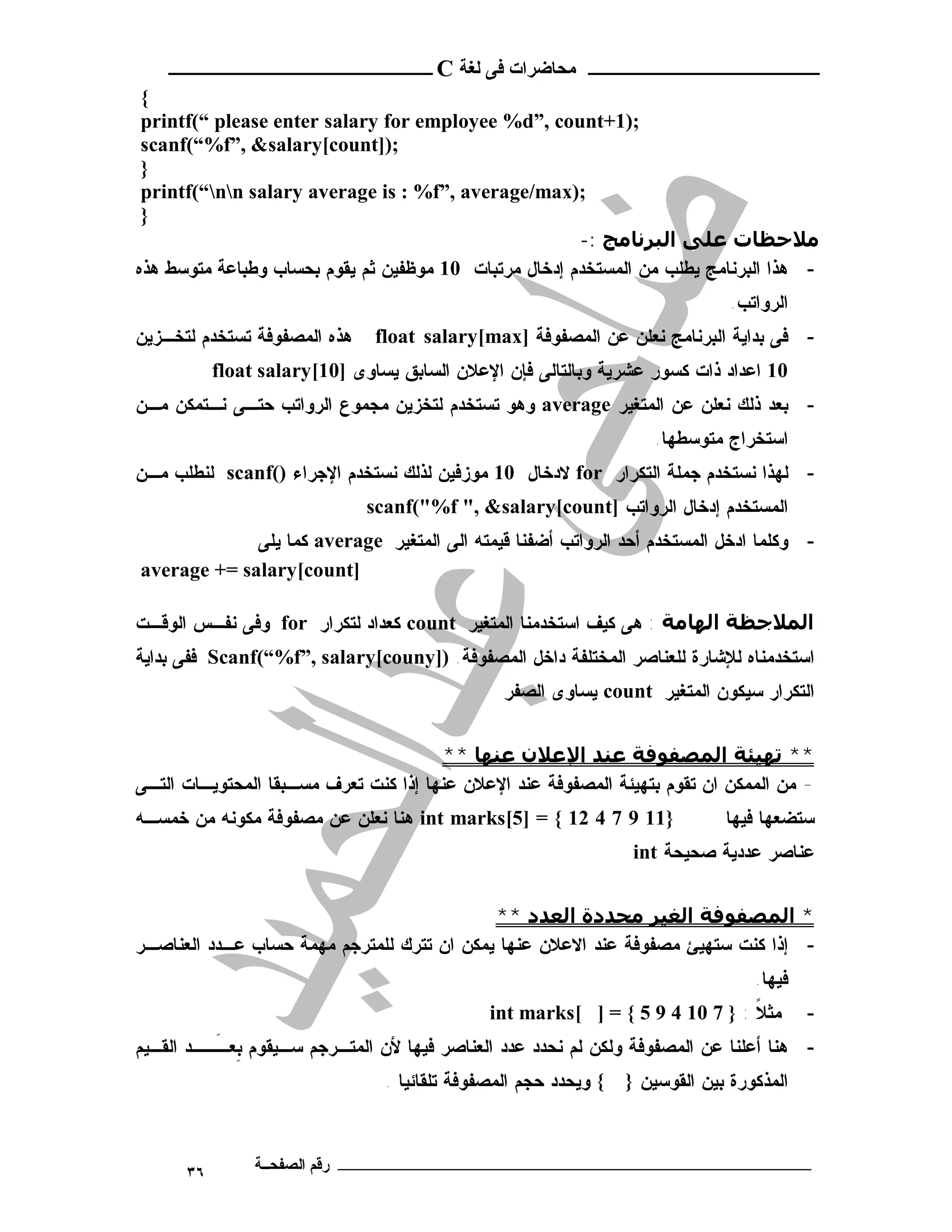 ‫ـــــــــــــــــــــ ﻣﺤﺎﺿﺮات ﻓﻰ ﻟﻐﺔ ‪ C‬ــــــــــــــــــــــــ‬
 ‫{‬
 ‫;)1+‪printf(“ please enter salary for employee %d”, count‬‬
 ‫;)]‪scanf(“%f”, &salary[count‬‬
 ‫}‬
 ‫;)‪printf(“nn salary average is : %f”, average/max‬‬
 ‫}‬
                                                       ‫ﻣﻼﺣﻈﺎت ﻋﻠﻰ اﻟﺒﺮﻧﺎﻣﺞ :-‬
‫- ﻫﺫﺍ ﺍﻟﺒﺭﻨﺎﻤﺞ ﻴﻁﻠﺏ ﻤﻥ ﺍﻟﻤﺴﺘﺨﺩﻡ ﺇﺩﺨﺎل ﻤﺭﺘﺒﺎﺕ 01 ﻤﻭﻅﻔﻴﻥ ﺜﻡ ﻴﻘﻭﻡ ﺒﺤﺴﺎﺏ ﻭﻁﺒﺎﻋﺔ ﻤﺘﻭﺴﻁ ﻫﺫﻩ‬
                                                                               ‫ﺍﻟﺭﻭﺍﺘﺏ.‬
‫ﻫﺫﻩ ﺍﻟﻤﺼﻔﻭﻓﺔ ﺘﺴﺘﺨﺩﻡ ﻟﺘﺨـﺯﻴﻥ‬    ‫- ﻓﻰ ﺒﺩﺍﻴﺔ ﺍﻟﺒﺭﻨﺎﻤﺞ ﻨﻌﻠﻥ ﻋﻥ ﺍﻟﻤﺼﻔﻭﻓﺔ ]‪float salary[max‬‬
           ‫01 ﺍﻋﺩﺍﺩ ﺫﺍﺕ ﻜﺴﻭﺭ ﻋﺸﺭﻴﺔ ﻭﺒﺎﻟﺘﺎﻟﻰ ﻓﺈﻥ ﺍﻹﻋﻼﻥ ﺍﻟﺴﺎﺒﻕ ﻴﺴﺎﻭﻯ ]01[‪float salary‬‬
‫- ﺒﻌﺩ ﺫﻟﻙ ﻨﻌﻠﻥ ﻋﻥ ﺍﻟﻤﺘﻐﻴﺭ ‪ average‬ﻭﻫﻭ ﺘﺴﺘﺨﺩﻡ ﻟﺘﺨﺯﻴﻥ ﻤﺠﻤﻭﻉ ﺍﻟﺭﻭﺍﺘﺏ ﺤﺘـﻰ ﻨـﺘﻤﻜﻥ ﻤـﻥ‬
                                                                     ‫ﺍﺴﺘﺨﺭﺍﺝ ﻤﺘﻭﺴﻁﻬﺎ.‬
‫- ﻟﻬﺫﺍ ﻨﺴﺘﺨﺩﻡ ﺠﻤﻠﺔ ﺍﻟﺘﻜﺭﺍﺭ ‪ for‬ﻻﺩﺨﺎل 01 ﻤﻭﺯﻓﻴﻥ ﻟﺫﻟﻙ ﻨﺴﺘﺨﺩﻡ ﺍﻹﺠﺭﺍﺀ )(‪ scanf‬ﻟﻨﻁﻠﺏ ﻤـﻥ‬
                              ‫ﺍﻟﻤﺴﺘﺨﺩﻡ ﺇﺩﺨﺎل ﺍﻟﺭﻭﺍﺘﺏ ]‪scanf("%f ", &salary[count‬‬
             ‫- ﻭﻜﻠﻤﺎ ﺍﺩﺨل ﺍﻟﻤﺴﺘﺨﺩﻡ ﺃﺤﺩ ﺍﻟﺭﻭﺍﺘﺏ ﺃﻀﻔﻨﺎ ﻗﻴﻤﺘﻪ ﺍﻟﻰ ﺍﻟﻤﺘﻐﻴﺭ ‪ average‬ﻜﻤﺎ ﻴﻠﻰ‬
‫]‪average += salary[count‬‬

‫اﻟﻤﻼﺟﻈﺔ اﻟﮫﺎﻣﺔ : ﻫﻰ ﻜﻴﻑ ﺍﺴﺘﺨﺩﻤﻨﺎ ﺍﻟﻤﺘﻐﻴﺭ ‪ count‬ﻜﻌﺩﺍﺩ ﻟﺘﻜﺭﺍﺭ ‪ for‬ﻭﻓﻰ ﻨﻔـﺱ ﺍﻟﻭﻗـﺕ‬
‫ﺍﺴﺘﺨﺩﻤﻨﺎﻩ ﻟﻺﺸﺎﺭﺓ ﻟﻠﻌﻨﺎﺼﺭ ﺍﻟﻤﺨﺘﻠﻔﺔ ﺩﺍﺨل ﺍﻟﻤﺼﻔﻭﻓﺔ. )]‪ Scanf(“%f”, salary[couny‬ﻓﻔﻰ ﺒﺩﺍﻴﺔ‬
                                                ‫ﺍﻟﺘﻜﺭﺍﺭ ﺴﻴﻜﻭﻥ ﺍﻟﻤﺘﻐﻴﺭ ‪ count‬ﻴﺴﺎﻭﻯ ﺍﻟﺼﻔﺭ‬


                                        ‫** ﺗﮫﯿﺌﺔ اﻟﻤﺼﻔﻮﻓﺔ ﻋﻨﺪ اﻹﻋﻼن ﻋﻨﮫﺎ **‬
‫- ﻤﻥ ﺍﻟﻤﻤﻜﻥ ﺍﻥ ﺘﻘﻭﻡ ﺒﺘﻬﻴﺌﺔ ﺍﻟﻤﺼﻔﻭﻓﺔ ﻋﻨﺩ ﺍﻹﻋﻼﻥ ﻋﻨﻬﺎ ﺇﺫﺍ ﻜﻨﺕ ﺘﻌﺭﻑ ﻤﺴـﺒﻘﺎ ﺍﻟﻤﺤﺘﻭﻴـﺎﺕ ﺍﻟﺘـﻰ‬
‫}11 9 7 4 21 { = ]5[‪ int marks‬ﻫﻨﺎ ﻨﻌﻠﻥ ﻋﻥ ﻤﺼﻔﻭﻓﺔ ﻤﻜﻭﻨﻪ ﻤﻥ ﺨﻤﺴـﻪ‬               ‫ﺴﺘﻀﻌﻬﺎ ﻓﻴﻬﺎ‬
                                                                  ‫ﻋﻨﺎﺼﺭ ﻋﺩﺩﻴﺔ ﺼﺤﻴﺤﺔ ‪int‬‬


                                            ‫* اﻟﻤﺼﻔﻮﻓﺔ اﻟﻐﯿﺮ ﻣﺤﺪدة اﻟﻌﺪد **‬
‫- ﺇﺫﺍ ﻜﻨﺕ ﺴﺘﻬﻴﺊ ﻤﺼﻔﻭﻓﺔ ﻋﻨﺩ ﺍﻻﻋﻼﻥ ﻋﻨﻬﺎ ﻴﻤﻜﻥ ﺍﻥ ﺘﺘﺭﻙ ﻟﻠﻤﺘﺭﺠﻡ ﻤﻬﻤﺔ ﺤﺴﺎﺏ ﻋـﺩﺩ ﺍﻟﻌﻨﺎﺼـﺭ‬
                                                                                  ‫ﻓﻴﻬﺎ.‬
                                              ‫ﻤﺜﻼ : } 7 01 4 9 5 { = ] [‪int marks‬‬
                                                                              ‫ﹰ‬           ‫-‬
‫- ﻫﻨﺎ ﺃﻋﻠﻨﺎ ﻋﻥ ﺍﻟﻤﺼﻔﻭﻓﺔ ﻭﻟﻜﻥ ﻟﻡ ﻨﺤﺩﺩ ﻋﺩﺩ ﺍﻟﻌﻨﺎﺼﺭ ﻓﻴﻬﺎ ﻷﻥ ﺍﻟﻤﺘـﺭﺠﻡ ﺴـﻴﻘﻭﻡ ﺒﻌـــﺩ ﺍﻟﻘـﻴﻡ‬
          ‫ِ َ‬
                                ‫{ ﻭﻴﺤﺩﺩ ﺤﺠﻡ ﺍﻟﻤﺼﻔﻭﻓﺔ ﺘﻠﻘﺎﺌﻴﺎ .‬   ‫ﺍﻟﻤﺫﻜﻭﺭﺓ ﺒﻴﻥ ﺍﻟﻘﻭﺴﻴﻥ }‬



      ‫٦٣‬        ‫ـــــــــــــــــــــــــــــــــــــــــــ رﻗﻢ اﻟﺼﻔﺤــﺔ‬
 
