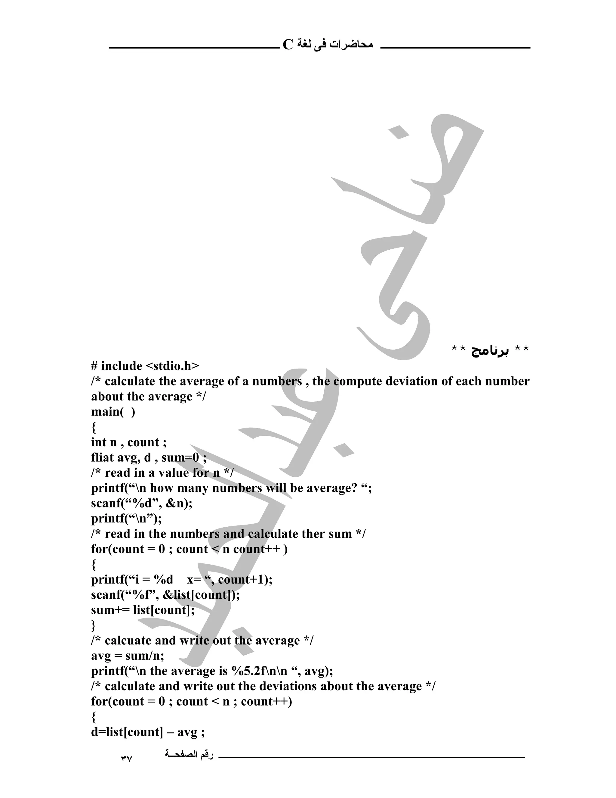 ‫ ــــــــــــــــــــــــ‬C ‫ـــــــــــــــــــــ ﻣﺤﺎﺿﺮات ﻓﻰ ﻟﻐﺔ‬




                                                               ** ‫** ﺑﺮﻧﺎﻣﺞ‬
# include <stdio.h>
/* calculate the average of a numbers , the compute deviation of each number
about the average */
main( )
{
int n , count ;
fliat avg, d , sum=0 ;
/* read in a value for n */
printf(“n how many numbers will be average? “;
scanf(“%d”, &n);
printf(“n”);
/* read in the numbers and calculate ther sum */
for(count = 0 ; count < n count++ )
{
printf(“i = %d x= “, count+1);
scanf(“%f”, &list[count]);
sum+= list[count];
}
/* calcuate and write out the average */
avg = sum/n;
printf(“n the average is %5.2fnn “, avg);
/* calculate and write out the deviations about the average */
for(count = 0 ; count < n ; count++)
{
d=list[count] – avg ;
     ٣٧     ‫ـــــــــــــــــــــــــــــــــــــــــــ رﻗﻢ اﻟﺼﻔﺤــﺔ‬
 