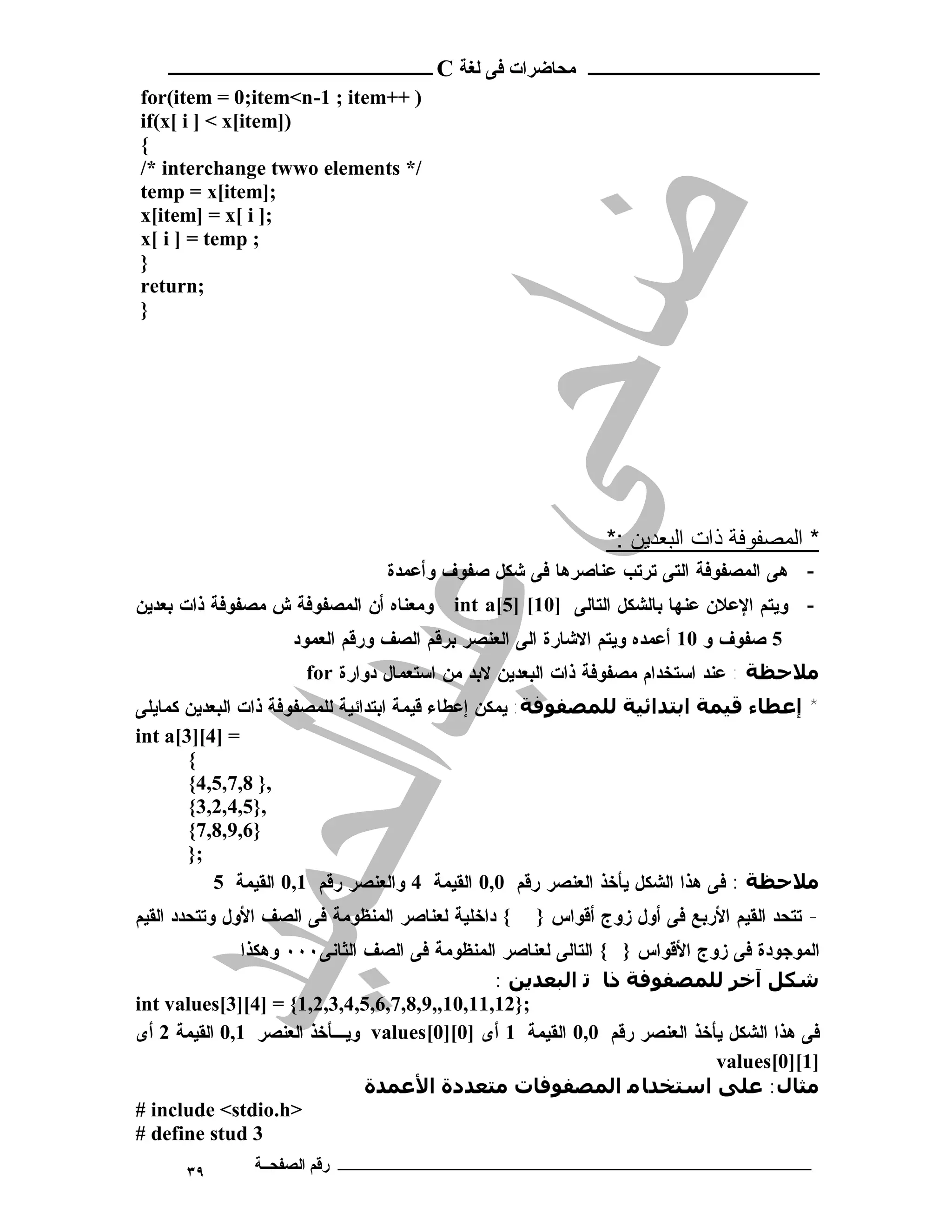 ‫ـــــــــــــــــــــ ﻣﺤﺎﺿﺮات ﻓﻰ ﻟﻐﺔ ‪ C‬ــــــــــــــــــــــــ‬
‫) ++‪for(item = 0;item<n-1 ; item‬‬
‫)]‪if(x[ i ] < x[item‬‬
‫{‬
‫/* ‪/* interchange twwo elements‬‬
‫;]‪temp = x[item‬‬
‫;] ‪x[item] = x[ i‬‬
‫; ‪x[ i ] = temp‬‬
‫}‬
‫;‪return‬‬
‫}‬




                                                              ‫* اﻟﻤﺼﻔﻮﻓﺔ ذات اﻟﺒﻌﺪﯾﻦ :*‬
                                 ‫- ﻫﻰ ﺍﻟﻤﺼﻔﻭﻓﺔ ﺍﻟﺘﻰ ﺘﺭﺘﺏ ﻋﻨﺎﺼﺭﻫﺎ ﻓﻰ ﺸﻜل ﺼﻔﻭﻑ ﻭﺃﻋﻤﺩﺓ‬
‫ﻭﻤﻌﻨﺎﻩ ﺃﻥ ﺍﻟﻤﺼﻔﻭﻓﺔ ﺵ ﻤﺼﻔﻭﻓﺔ ﺫﺍﺕ ﺒﻌﺩﻴﻥ‬     ‫- ﻭﻴﺘﻡ ﺍﻹﻋﻼﻥ ﻋﻨﻬﺎ ﺒﺎﻟﺸﻜل ﺍﻟﺘﺎﻟﻰ ]01[ ]5[‪int a‬‬
                    ‫5 ﺼﻔﻭﻑ ﻭ 01 ﺃﻋﻤﺩﻩ ﻭﻴﺘﻡ ﺍﻻﺸﺎﺭﺓ ﺍﻟﻰ ﺍﻟﻌﻨﺼﺭ ﺒﺭﻗﻡ ﺍﻟﺼﻑ ﻭﺭﻗﻡ ﺍﻟﻌﻤﻭﺩ‬
                      ‫ﻣﻼﺣﻈﺔ : ﻋﻨﺩ ﺍﺴﺘﺨﺩﺍﻡ ﻤﺼﻔﻭﻓﺔ ﺫﺍﺕ ﺍﻟﺒﻌﺩﻴﻥ ﻻﺒﺩ ﻤﻥ ﺍﺴﺘﻌﻤﺎل ﺩﻭﺍﺭﺓ ‪for‬‬
‫* إﻋﻄﺎء ﻗﯿﻤﺔ اﺑﺘﺪاﺋﯿﺔ ﻟﻠﻤﺼﻔﻮﻓﺔ: ﻴﻤﻜﻥ ﺇﻋﻁﺎﺀ ﻗﻴﻤﺔ ﺍﺒﺘﺩﺍﺌﻴﺔ ﻟﻠﻤﺼﻔﻭﻓﺔ ﺫﺍﺕ ﺍﻟﺒﻌﺩﻴﻥ ﻜﻤﺎﻴﻠﻰ‬
‫= ]4[]3[‪int a‬‬
       ‫{‬
       ‫,} 8,7,5,4{‬
       ‫,}5,4,2,3{‬
       ‫}6,9,8,7{‬
       ‫;}‬
           ‫ﻣﻼﺣﻈﺔ : ﻓﻰ ﻫﺫﺍ ﺍﻟﺸﻜل ﻴﺄﺨﺫ ﺍﻟﻌﻨﺼﺭ ﺭﻗﻡ 0,0 ﺍﻟﻘﻴﻤﺔ 4 ﻭﺍﻟﻌﻨﺼﺭ ﺭﻗﻡ 1,0 ﺍﻟﻘﻴﻤﺔ 5‬
‫{ ﺩﺍﺨﻠﻴﺔ ﻟﻌﻨﺎﺼﺭ ﺍﻟﻤﻨﻅﻭﻤﺔ ﻓﻰ ﺍﻟﺼﻑ ﺍﻷﻭل ﻭﺘﺘﺤﺩﺩ ﺍﻟﻘﻴﻡ‬   ‫- ﺘﺘﺤﺩ ﺍﻟﻘﻴﻡ ﺍﻷﺭﺒﻊ ﻓﻰ ﺃﻭل ﺯﻭﺝ ﺃﻗﻭﺍﺱ }‬
              ‫ﺍﻟﻤﻭﺠﻭﺩﺓ ﻓﻰ ﺯﻭﺝ ﺍﻷﻗﻭﺍﺱ } { ﺍﻟﺘﺎﻟﻰ ﻟﻌﻨﺎﺼﺭ ﺍﻟﻤﻨﻅﻭﻤﺔ ﻓﻰ ﺍﻟﺼﻑ ﺍﻟﺜﺎﻨﻰ٠٠٠ ﻭﻫﻜﺫﺍ‬
                                              ‫ﺷﻜﻞ آﺧﺮ ﻟﻠﻤﺼﻔﻮﻓﺔ ذﺎ ﺗ اﻟﺒﻌﺪﻳﻦ :‬
‫;}21,11,01,,9,8,7,6,5,4,3,2,1{ = ]4[]3[‪int values‬‬
‫ﻓﻰ ﻫﺫﺍ ﺍﻟﺸﻜل ﻴﺄﺨﺫ ﺍﻟﻌﻨﺼﺭ ﺭﻗﻡ 0,0 ﺍﻟﻘﻴﻤﺔ 1 ﺃﻯ ]0[]0[‪ values‬ﻭﻴـﺄﺨﺫ ﺍﻟﻌﻨﺼﺭ 1,0 ﺍﻟﻘﻴﻤﺔ 2 ﺃﻯ‬
                                                                          ‫]1[]0[‪values‬‬
                              ‫ﻣﺜﺎل: ﻋﻠﻰ اﺳﺘﺨﺪﺎ ﻣ اﻟﻤﺼﻔﻮﻓﺎت ﻣﺘﻌﺪدة اﻷﻋﻤﺪة‬
‫>‪# include <stdio.h‬‬
‫3 ‪# define stud‬‬
      ‫٩٣‬       ‫ـــــــــــــــــــــــــــــــــــــــــــ رﻗﻢ اﻟﺼﻔﺤــﺔ‬
 
