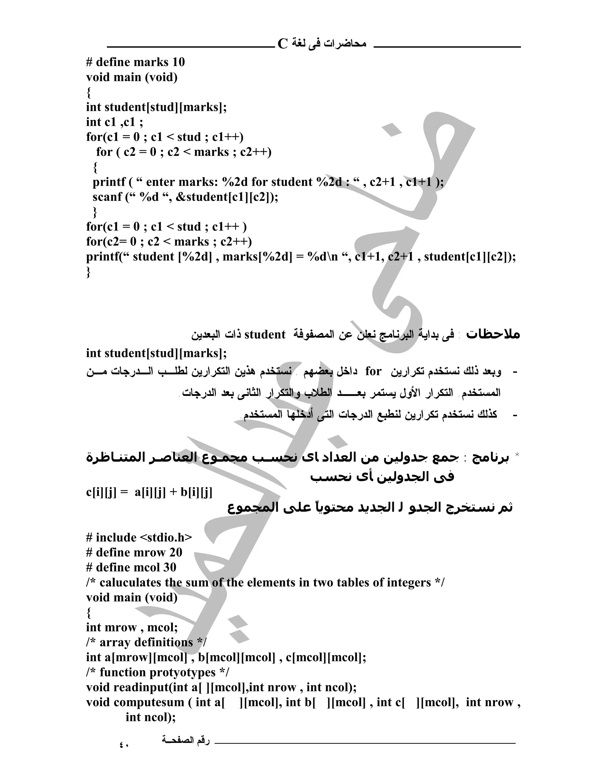 ‫ ــــــــــــــــــــــــ‬C ‫ـــــــــــــــــــــ ﻣﺤﺎﺿﺮات ﻓﻰ ﻟﻐﺔ‬
# define marks 10
void main (void)
{
int student[stud][marks];
int c1 ,c1 ;
for(c1 = 0 ; c1 < stud ; c1++)
   for ( c2 = 0 ; c2 < marks ; c2++)
  {
  printf ( “ enter marks: %2d for student %2d : “ , c2+1 , c1+1 );
  scanf (“ %d “, &student[c1][c2]);
  }
for(c1 = 0 ; c1 < stud ; c1++ )
for(c2= 0 ; c2 < marks ; c2++)
printf(“ student [%2d] , marks[%2d] = %dn “, c1+1, c2+1 , student[c1][c2]);
}



                   ‫ ﺫﺍﺕ ﺍﻟﺒﻌﺩﻴﻥ‬student ‫ﻣﻼﺣﻈﺎت : ﻓﻰ ﺒﺩﺍﻴﺔ ﺍﻟﺒﺭﻨﺎﻤﺞ ﻨﻌﻠﻥ ﻋﻥ ﺍﻟﻤﺼﻔﻭﻓﺔ‬
int student[stud][marks];
‫ ﺩﺍﺨل ﺒﻌﻀﻬﻡ . ﻨﺴﺘﺨﺩﻡ ﻫﺫﻴﻥ ﺍﻟﺘﻜﺭﺍﺭﻴﻥ ﻟﻁﻠـﺏ ﺍﻟـﺩﺭﺠﺎﺕ ﻤـﻥ‬for ‫- ﻭﺒﻌﺩ ﺫﻟﻙ ﻨﺴﺘﺨﺩﻡ ﺘﻜﺭﺍﺭﻴﻥ‬
                 .‫ﺍﻟﻤﺴﺘﺨﺩﻡ. ﺍﻟﺘﻜﺭﺍﺭ ﺍﻷﻭل ﻴﺴﺘﻤﺭ ﺒﻌــﺩ ﺍﻟﻁﻼﺏ ﻭﺍﻟﺘﻜﺭﺍﺭ ﺍﻟﺜﺎﻨﻰ ﺒﻌﺩ ﺍﻟﺩﺭﺠﺎﺕ‬
                              .‫ﻜﺫﻟﻙ ﻨﺴﺘﺨﺩﻡ ﺘﻜﺭﺍﺭﻴﻥ ﻟﻨﻁﺒﻊ ﺍﻟﺩﺭﺠﺎﺕ ﺍﻟﺘﻰ ﺃﺩﺨﻠﻬﺎ ﺍﻟﻤﺴﺘﺨﺩﻡ‬    -


‫* ﺑﺮﻧﺎﻣﺞ : ﺟﻤﻊ ﺟﺪوﻟﯿﻦ ﻣﻦ اﻟﻌﺪاد ﺎى ﻧﺤﺴـﺐ ﻣﺠﻤـﻮع اﻟﻌﻨﺎﺻـﺮ اﻟﻤﺘﻨـﺎﻇﺮة‬
                                       ‫ﻓﻰ اﻟﺠﺪوﻟﯿﻦ ﺄى ﻧﺤﺴﺐ‬
c[i][j] = a[i][j] + b[i][j]
                            ‫ﺛﻢ ﻧﺴﺘﺨﺮج اﻟﺠﺪﻮ ﻟ اﻟﺠﺪﻳﺪ ﻣﺤﺘﻮﻳﺎ ﻋﻠﻰ اﻟﻤﺠﻤﻮع‬
                                        ً

# include <stdio.h>
# define mrow 20
# define mcol 30
/* caluculates the sum of the elements in two tables of integers */
void main (void)
{
int mrow , mcol;
/* array definitions */
int a[mrow][mcol] , b[mcol][mcol] , c[mcol][mcol];
/* function protyotypes */
void readinput(int a[ ][mcol],int nrow , int ncol);
void computesum ( int a[ ][mcol], int b[ ][mcol] , int c[ ][mcol], int nrow ,
       int ncol);

      ٤٠      ‫ـــــــــــــــــــــــــــــــــــــــــــ رﻗﻢ اﻟﺼﻔﺤــﺔ‬
 