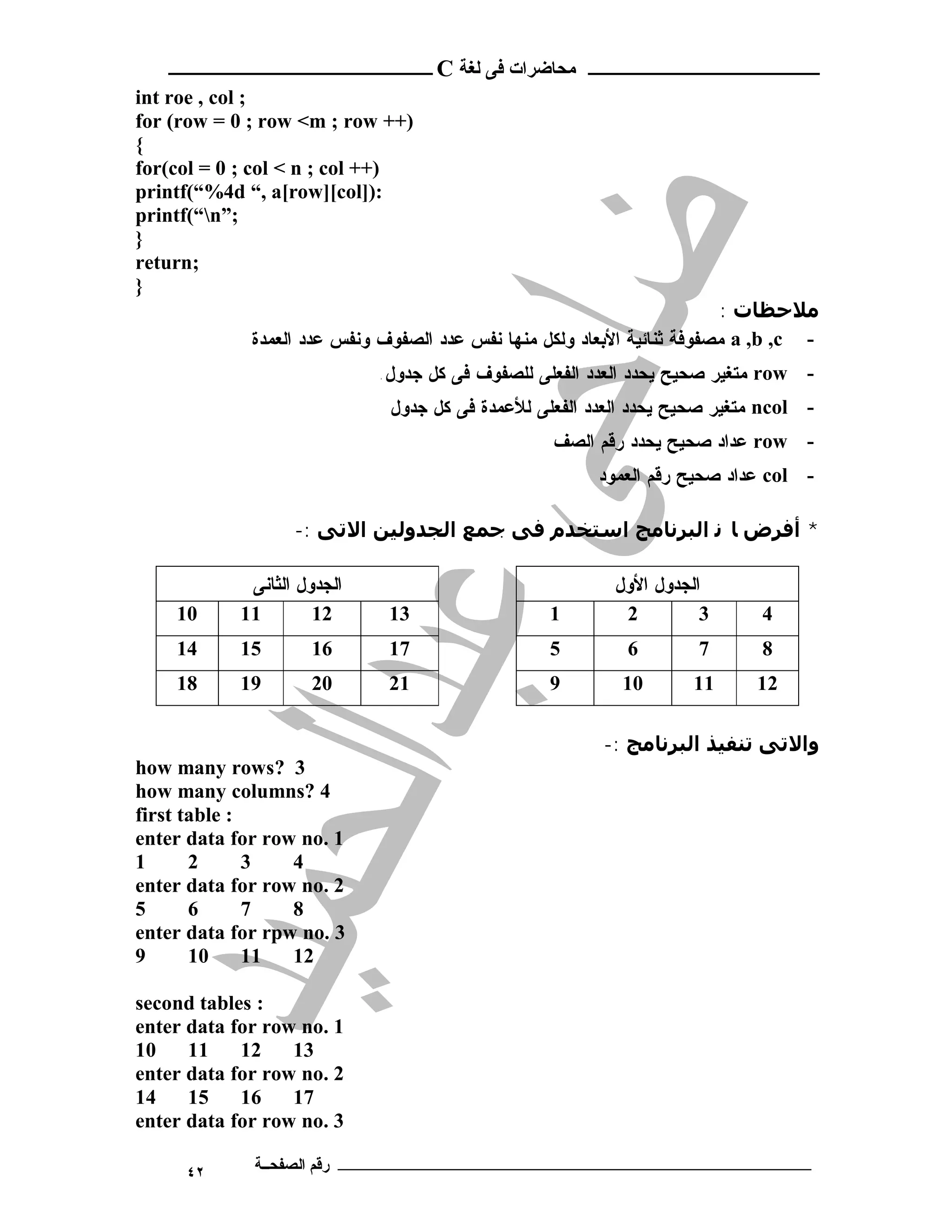 ‫ـــــــــــــــــــــ ﻣﺤﺎﺿﺮات ﻓﻰ ﻟﻐﺔ ‪ C‬ــــــــــــــــــــــــ‬
‫; ‪int roe , col‬‬
‫)++ ‪for (row = 0 ; row <m ; row‬‬
‫{‬
‫)++ ‪for(col = 0 ; col < n ; col‬‬
‫:)]‪printf(“%4d “, a[row][col‬‬
‫;”‪printf(“n‬‬
‫}‬
‫;‪return‬‬
‫}‬
                                                                         ‫ﻣﻼﺣﻈﺎت :‬
             ‫- ‪ a ,b ,c‬ﻤﺼﻔﻭﻓﺔ ﺜﻨﺎﺌﻴﺔ ﺍﻷﺒﻌﺎﺩ ﻭﻟﻜل ﻤﻨﻬﺎ ﻨﻔﺱ ﻋﺩﺩ ﺍﻟﺼﻔﻭﻑ ﻭﻨﻔﺱ ﻋﺩﺩ ﺍﻟﻌﻤﺩﺓ‬
                             ‫- ‪ row‬ﻤﺘﻐﻴﺭ ﺼﺤﻴﺢ ﻴﺤﺩﺩ ﺍﻟﻌﺩﺩ ﺍﻟﻔﻌﻠﻰ ﻟﻠﺼﻔﻭﻑ ﻓﻰ ﻜل ﺠﺩﻭل.‬
                              ‫- ‪ ncol‬ﻤﺘﻐﻴﺭ ﺼﺤﻴﺢ ﻴﺤﺩﺩ ﺍﻟﻌﺩﺩ ﺍﻟﻔﻌﻠﻰ ﻟﻸﻋﻤﺩﺓ ﻓﻰ ﻜل ﺠﺩﻭل‬
                                                  ‫- ‪ row‬ﻋﺩﺍﺩ ﺼﺤﻴﺢ ﻴﺤﺩﺩ ﺭﻗﻡ ﺍﻟﺼﻑ‬
                                                        ‫- ‪ col‬ﻋﺩﺍﺩ ﺼﺤﻴﺢ ﺭﻗﻡ ﺍﻟﻌﻤﻭﺩ‬

                   ‫* أﻓﺮض ﺎ ﻧ اﻟﺒﺮﻧﺎﻣﺞ اﺳﺘﺨﺪم ﻓﻰ ﺟﻤﻊ اﻟﺠﺪوﻟﯿﻦ اﻻﺗﻰ :-‬

             ‫ﺍﻟﺠﺩﻭل ﺍﻟﺜﺎﻨﻰ‬                                ‫ﺍﻟﺠﺩﻭل ﺍﻷﻭل‬
    ‫01‬      ‫11‬        ‫21‬      ‫31‬                  ‫1‬        ‫2‬         ‫3‬      ‫4‬
    ‫41‬      ‫51‬       ‫61‬       ‫71‬                  ‫5‬         ‫6‬       ‫7‬       ‫8‬
    ‫81‬      ‫91‬       ‫02‬       ‫12‬                  ‫9‬        ‫01‬       ‫11‬      ‫21‬

                                                         ‫واﻻﺗﻰ ﺗﻨﻔﯿﺬ اﻟﺒﺮﻧﺎﻣﺞ :-‬
‫3 ?‪how many rows‬‬
‫4 ?‪how many columns‬‬
‫: ‪first table‬‬
‫1 .‪enter data for row no‬‬
‫1‬      ‫2‬      ‫3‬   ‫4‬
‫2 .‪enter data for row no‬‬
‫5‬      ‫6‬      ‫7‬   ‫8‬
‫3 .‪enter data for rpw no‬‬
‫9‬      ‫01‬     ‫11‬  ‫21‬

‫: ‪second tables‬‬
‫1 .‪enter data for row no‬‬
‫01‬    ‫11‬    ‫21‬    ‫31‬
‫2 .‪enter data for row no‬‬
‫41‬    ‫51‬    ‫61‬    ‫71‬
‫3 .‪enter data for row no‬‬

     ‫٢٤‬      ‫ـــــــــــــــــــــــــــــــــــــــــــ رﻗﻢ اﻟﺼﻔﺤــﺔ‬
 