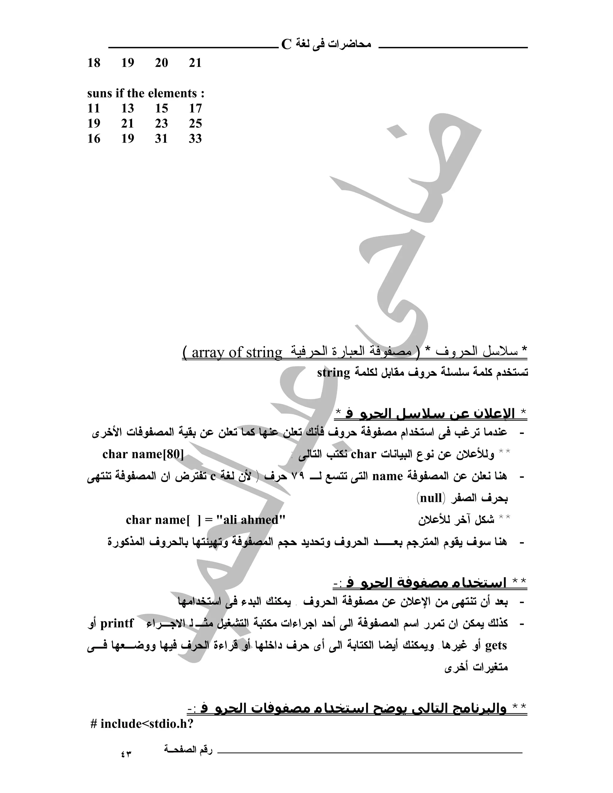 ‫ـــــــــــــــــــــ ﻣﺤﺎﺿﺮات ﻓﻰ ﻟﻐﺔ ‪ C‬ــــــــــــــــــــــــ‬
‫81‬     ‫91‬     ‫02‬     ‫12‬

‫: ‪suns if the elements‬‬
‫11‬    ‫31‬     ‫51‬   ‫71‬
‫91‬    ‫12‬     ‫32‬   ‫52‬
‫61‬    ‫91‬     ‫13‬   ‫33‬




                   ‫* ﺳﻼﺳﻞ اﻟﺤﺮوف * ) ﻣﺼﻔﻮﻓﺔ اﻟﻌﺒﺎرة اﻟﺤﺮﻓﯿﺔ ‪( array of string‬‬
                                             ‫ﺘﺴﺘﺨﺩﻡ ﻜﻠﻤﺔ ﺴﻠﺴﻠﺔ ﺤﺭﻭﻑ ﻤﻘﺎﺒل ﻟﻜﻠﻤﺔ ‪string‬‬


                                                 ‫* اﻹﻋﻼن ﻋﻦ ﺳﻼﺳﻞ اﻟﺤﺮﻮ ﻓ *‬
‫- ﻋﻨﺩﻤﺎ ﺘﺭﻏﺏ ﻓﻰ ﺍﺴﺘﺨﺩﺍﻡ ﻤﺼﻔﻭﻓﺔ ﺤﺭﻭﻑ ﻓﺄﻨﻙ ﺘﻌﻠﻥ ﻋﻨﻬﺎ ﻜﻤﺎ ﺘﻌﻠﻥ ﻋﻥ ﺒﻘﻴﺔ ﺍﻟﻤﺼﻔﻭﻓﺎﺕ ﺍﻷﺨﺭﻯ‬
     ‫]08[‪char name‬‬                      ‫** ﻭﻟﻸﻋﻼﻥ ﻋﻥ ﻨﻭﻉ ﺍﻟﺒﻴﺎﻨﺎﺕ ‪ char‬ﻨﻜﺘﺏ ﺍﻟﺘﺎﻟﻰ :‬
‫- ﻫﻨﺎ ﻨﻌﻠﻥ ﻋﻥ ﺍﻟﻤﺼﻔﻭﻓﺔ ‪ name‬ﺍﻟﺘﻰ ﺘﺘﺴﻊ ﻟـ ٩٧ ﺤﺭﻑ ) ﻷﻥ ﻟﻐﺔ ‪ c‬ﺘﻔﺘﺭﺽ ﺍﻥ ﺍﻟﻤﺼﻔﻭﻓﺔ ﺘﻨﺘﻬﻰ‬
                                                                 ‫ﺒﺤﺭﻑ ﺍﻟﺼﻔﺭ )‪(null‬‬
        ‫"‪char name[ ] = "ali ahmed‬‬                                ‫** ﺸﻜل ﺁﺨﺭ ﻟﻸﻋﻼﻥ‬
     ‫- ﻫﻨﺎ ﺴﻭﻑ ﻴﻘﻭﻡ ﺍﻟﻤﺘﺭﺠﻡ ﺒﻌــﺩ ﺍﻟﺤﺭﻭﻑ ﻭﺘﺤﺩﻴﺩ ﺤﺠﻡ ﺍﻟﻤﺼﻔﻭﻓﺔ ﻭﺘﻬﻴﺌﺘﻬﺎ ﺒﺎﻟﺤﺭﻭﻑ ﺍﻟﻤﺫﻜﻭﺭﺓ‬


                                                  ‫** اﺳﺘﺨﺪﺎ ﻣ ﻣﺼﻔﻮﻓﺔ اﻟﺤﺮﻮ ﻓ :-‬
                   ‫- ﺒﻌﺩ ﺃﻥ ﺘﻨﺘﻬﻰ ﻤﻥ ﺍﻹﻋﻼﻥ ﻋﻥ ﻤﺼﻔﻭﻓﺔ ﺍﻟﺤﺭﻭﻑ . ﻴﻤﻜﻨﻙ ﺍﻟﺒﺩﺀ ﻓﻰ ﺍﺴﺘﺨﺩﺍﻤﻬﺎ‬
‫- ﻜﺫﻟﻙ ﻴﻤﻜﻥ ﺍﻥ ﺘﻤﺭﺭ ﺍﺴﻡ ﺍﻟﻤﺼﻔﻭﻓﺔ ﺍﻟﻰ ﺃﺤﺩ ﺍﺠﺭﺍﺀﺍﺕ ﻤﻜﺘﺒﺔ ﺍﻟﺘﺸﻐﻴل ﻤﺜـ ﻟ ﺍﻻﺠـﺭﺍﺀ ‪ printf‬ﺃﻭ‬
‫‪ gets‬ﺃﻭ ﻏﻴﺭﻫﺎ. ﻭﻴﻤﻜﻨﻙ ﺃﻴﻀﺎ ﺍﻟﻜﺘﺎﺒﺔ ﺍﻟﻰ ﺃﻯ ﺤﺭﻑ ﺩﺍﺨﻠﻬﺎ ﺃﻭ ﻗﺭﺍﺀﺓ ﺍﻟﺤﺭﻑ ﻓﻴﻬﺎ ﻭﻭﻀـﻌﻬﺎ ﻓـﻰ‬
                                                                       ‫ﻤﺘﻐﻴﺭﺍﺕ ﺃﺨﺭﻯ‬


                 ‫** واﻟﺒﺮﻧﺎﻣﺞ اﻟﺘﺎﻟﻰ ﻳﻮﺿﺢ اﺳﺘﺨﺪﺎ ﻣ ﻣﺼﻔﻮﻓﺎت اﻟﺤﺮﻮ ﻓ :-‬
‫?‪# include<stdio.h‬‬

       ‫٣٤‬      ‫ـــــــــــــــــــــــــــــــــــــــــــ رﻗﻢ اﻟﺼﻔﺤــﺔ‬
 
