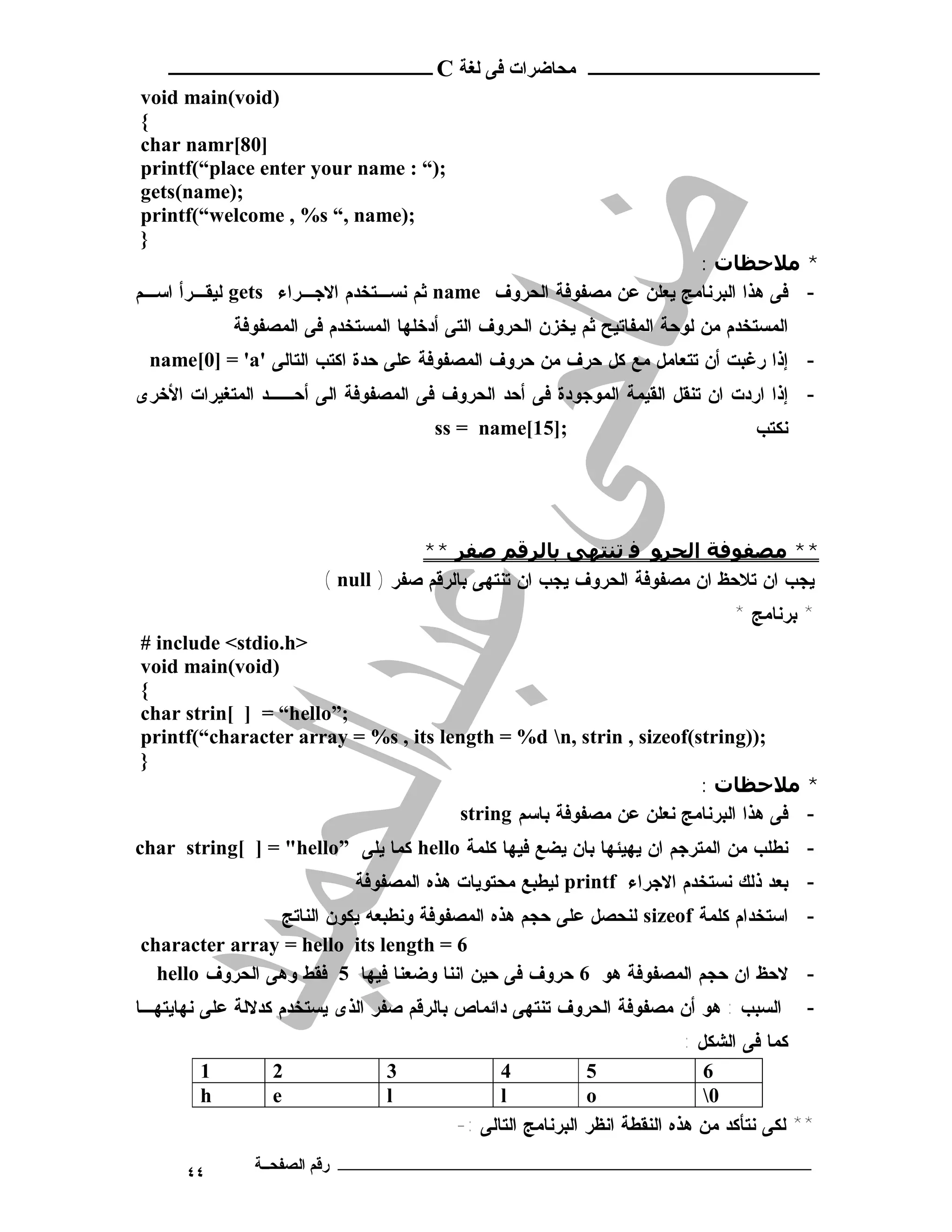 ‫ـــــــــــــــــــــ ﻣﺤﺎﺿﺮات ﻓﻰ ﻟﻐﺔ ‪ C‬ــــــــــــــــــــــــ‬
‫)‪void main(void‬‬
‫{‬
‫]08[‪char namr‬‬
‫;)“ : ‪printf(“place enter your name‬‬
‫;)‪gets(name‬‬
‫;)‪printf(“welcome , %s “, name‬‬
‫}‬
                                                                 ‫* ﻣﻼﺣﻈﺎت :‬
‫- ﻓﻰ ﻫﺫﺍ ﺍﻟﺒﺭﻨﺎﻤﺞ ﻴﻌﻠﻥ ﻋﻥ ﻤﺼﻔﻭﻓﺔ ﺍﻟﺤﺭﻭﻑ ‪ name‬ﺜﻡ ﻨﺴـﺘﺨﺩﻡ ﺍﻻﺠـﺭﺍﺀ ‪ gets‬ﻟﻴﻘـﺭﺃ ﺍﺴـﻡ‬
            ‫ﺍﻟﻤﺴﺘﺨﺩﻡ ﻤﻥ ﻟﻭﺤﺔ ﺍﻟﻤﻔﺎﺘﻴﺢ ﺜﻡ ﻴﺨﺯﻥ ﺍﻟﺤﺭﻭﻑ ﺍﻟﺘﻰ ﺃﺩﺨﻠﻬﺎ ﺍﻟﻤﺴﺘﺨﺩﻡ ﻓﻰ ﺍﻟﻤﺼﻔﻭﻓﺔ‬
 ‫- ﺇﺫﺍ ﺭﻏﺒﺕ ﺃﻥ ﺘﺘﻌﺎﻤل ﻤﻊ ﻜل ﺤﺭﻑ ﻤﻥ ﺤﺭﻭﻑ ﺍﻟﻤﺼﻔﻭﻓﺔ ﻋﻠﻰ ﺤﺩﺓ ﺍﻜﺘﺏ ﺍﻟﺘﺎﻟﻰ '‪name[0] = 'a‬‬
‫- ﺇﺫﺍ ﺍﺭﺩﺕ ﺍﻥ ﺘﻨﻘل ﺍﻟﻘﻴﻤﺔ ﺍﻟﻤﻭﺠﻭﺩﺓ ﻓﻰ ﺃﺤﺩ ﺍﻟﺤﺭﻭﻑ ﻓﻰ ﺍﻟﻤﺼﻔﻭﻓﺔ ﺍﻟﻰ ﺃﺤــﺩ ﺍﻟﻤﺘﻐﻴﺭﺍﺕ ﺍﻷﺨﺭﻯ‬
                                      ‫;]51[‪ss = name‬‬                              ‫ﻨﻜﺘﺏ‬




                                   ‫** ﻣﺼﻔﻮﻓﺔ اﻟﺤﺮﻮ ﻓ ﺗﻨﺘﮫﻰ ﺑﺎﻟﺮﻗﻢ ﺻﻔﺮ **‬
                       ‫ﻴﺠﺏ ﺍﻥ ﺘﻼﺤﻅ ﺍﻥ ﻤﺼﻔﻭﻓﺔ ﺍﻟﺤﺭﻭﻑ ﻴﺠﺏ ﺍﻥ ﺘﻨﺘﻬﻰ ﺒﺎﻟﺭﻗﻡ ﺼﻔﺭ ) ‪( null‬‬
                                                                               ‫* ﺒﺭﻨﺎﻤﺞ *‬
‫>‪# include <stdio.h‬‬
‫)‪void main(void‬‬
‫{‬
‫;”‪char strin[ ] = “hello‬‬
‫;))‪printf(“character array = %s , its length = %d n, strin , sizeof(string‬‬
‫}‬
                                                                   ‫* ﻣﻼﺣﻈﺎت :‬
                                     ‫- ﻓﻰ ﻫﺫﺍ ﺍﻟﺒﺭﻨﺎﻤﺞ ﻨﻌﻠﻥ ﻋﻥ ﻤﺼﻔﻭﻓﺔ ﺒﺎﺴﻡ ‪string‬‬
‫- ﻨﻁﻠﺏ ﻤﻥ ﺍﻟﻤﺘﺭﺠﻡ ﺍﻥ ﻴﻬﻴﺌﻬﺎ ﺒﺎﻥ ﻴﻀﻊ ﻓﻴﻬﺎ ﻜﻠﻤﺔ ‪ hello‬ﻜﻤﺎ ﻴﻠﻰ ”‪char string[ ] = "hello‬‬
                            ‫- ﺒﻌﺩ ﺫﻟﻙ ﻨﺴﺘﺨﺩﻡ ﺍﻻﺠﺭﺍﺀ ‪ printf‬ﻟﻴﻁﺒﻊ ﻤﺤﺘﻭﻴﺎﺕ ﻫﺫﻩ ﺍﻟﻤﺼﻔﻭﻓﺔ‬
                ‫- ﺍﺴﺘﺨﺩﺍﻡ ﻜﻠﻤﺔ ‪ sizeof‬ﻟﻨﺤﺼل ﻋﻠﻰ ﺤﺠﻡ ﻫﺫﻩ ﺍﻟﻤﺼﻔﻭﻓﺔ ﻭﻨﻁﺒﻌﻪ ﻴﻜﻭﻥ ﺍﻟﻨﺎﺘﺞ‬
‫6 = ‪character array = hello its length‬‬
  ‫- ﻻﺤﻅ ﺍﻥ ﺤﺠﻡ ﺍﻟﻤﺼﻔﻭﻓﺔ ﻫﻭ 6 ﺤﺭﻭﻑ ﻓﻰ ﺤﻴﻥ ﺍﻨﻨﺎ ﻭﻀﻌﻨﺎ ﻓﻴﻬﺎ 5 ﻓﻘﻁ ﻭﻫﻰ ﺍﻟﺤﺭﻭﻑ ‪hello‬‬
‫ﺍﻟﺴﺒﺏ : ﻫﻭ ﺃﻥ ﻤﺼﻔﻭﻓﺔ ﺍﻟﺤﺭﻭﻑ ﺘﻨﺘﻬﻰ ﺩﺍﺌﻤﺎﺹ ﺒﺎﻟﺭﻗﻡ ﺼﻔﺭ ﺍﻟﺫﻯ ﻴﺴﺘﺨﺩﻡ ﻜﺩﻻﻟﺔ ﻋﻠﻰ ﻨﻬﺎﻴﺘﻬـﺎ‬        ‫-‬
                                                                          ‫ﻜﻤﺎ ﻓﻰ ﺍﻟﺸﻜل :‬
        ‫1‬        ‫2‬              ‫3‬              ‫4‬            ‫5‬                ‫6‬
        ‫‪h‬‬        ‫‪e‬‬              ‫‪l‬‬              ‫‪l‬‬            ‫‪o‬‬                ‫0‬
                                         ‫** ﻟﻜﻰ ﻨﺘﺄﻜﺩ ﻤﻥ ﻫﺫﻩ ﺍﻟﻨﻘﻁﺔ ﺍﻨﻅﺭ ﺍﻟﺒﺭﻨﺎﻤﺞ ﺍﻟﺘﺎﻟﻰ :-‬

      ‫٤٤‬       ‫ـــــــــــــــــــــــــــــــــــــــــــ رﻗﻢ اﻟﺼﻔﺤــﺔ‬
 