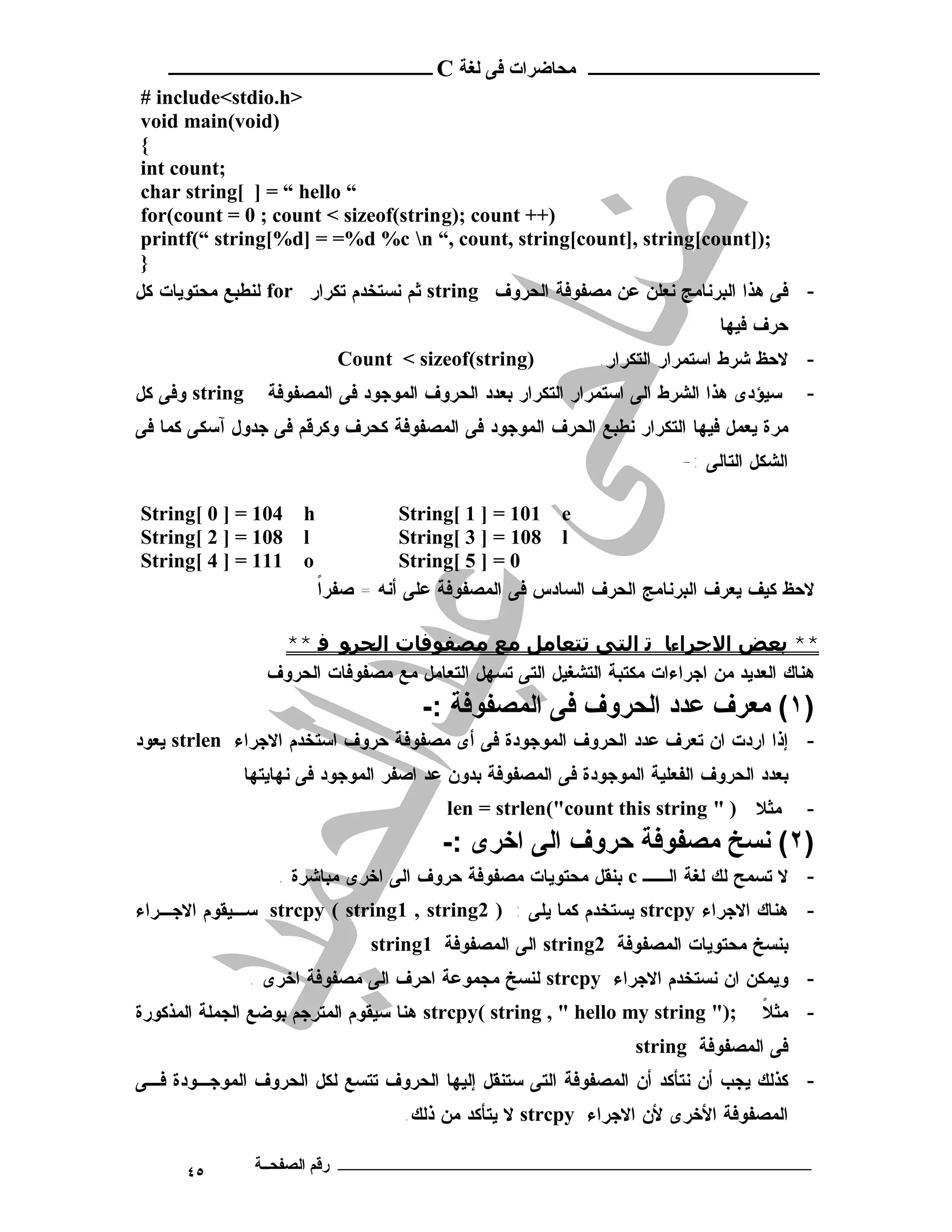 ‫ـــــــــــــــــــــ ﻣﺤﺎﺿﺮات ﻓﻰ ﻟﻐﺔ ‪ C‬ــــــــــــــــــــــــ‬
 ‫>‪# include<stdio.h‬‬
 ‫)‪void main(void‬‬
 ‫{‬
 ‫;‪int count‬‬
 ‫“ ‪char string[ ] = “ hello‬‬
 ‫)++ ‪for(count = 0 ; count < sizeof(string); count‬‬
 ‫;)]‪printf(“ string[%d] = =%d %c n “, count, string[count], string[count‬‬
 ‫}‬
‫- ﻓﻰ ﻫﺫﺍ ﺍﻟﺒﺭﻨﺎﻤﺞ ﻨﻌﻠﻥ ﻋﻥ ﻤﺼﻔﻭﻓﺔ ﺍﻟﺤﺭﻭﻑ ‪ string‬ﺜﻡ ﻨﺴﺘﺨﺩﻡ ﺘﻜﺭﺍﺭ ‪ for‬ﻟﻨﻁﺒﻊ ﻤﺤﺘﻭﻴﺎﺕ ﻜل‬
                                                                             ‫ﺤﺭﻑ ﻓﻴﻬﺎ‬
                            ‫)‪Count < sizeof(string‬‬           ‫- ﻻﺤﻅ ﺸﺭﻁ ﺍﺴﺘﻤﺭﺍﺭ ﺍﻟﺘﻜﺭﺍﺭ.‬
‫‪ string‬ﻭﻓﻰ ﻜل‬     ‫ﺴﻴﺅﺩﻯ ﻫﺫﺍ ﺍﻟﺸﺭﻁ ﺍﻟﻰ ﺍﺴﺘﻤﺭﺍﺭ ﺍﻟﺘﻜﺭﺍﺭ ﺒﻌﺩﺩ ﺍﻟﺤﺭﻭﻑ ﺍﻟﻤﻭﺠﻭﺩ ﻓﻰ ﺍﻟﻤﺼﻔﻭﻓﺔ‬    ‫-‬
‫ﻤﺭﺓ ﻴﻌﻤل ﻓﻴﻬﺎ ﺍﻟﺘﻜﺭﺍﺭ ﻨﻁﺒﻊ ﺍﻟﺤﺭﻑ ﺍﻟﻤﻭﺠﻭﺩ ﻓﻰ ﺍﻟﻤﺼﻔﻭﻓﺔ ﻜﺤﺭﻑ ﻭﻜﺭﻗﻡ ﻓﻰ ﺠﺩﻭل ﺁﺴﻜﻰ ﻜﻤﺎ ﻓﻰ‬
                                                                       ‫ﺍﻟﺸﻜل ﺍﻟﺘﺎﻟﻰ :-‬

‫401 = ] 0 [‪String‬‬     ‫‪h‬‬             ‫‪String[ 1 ] = 101 e‬‬
‫801 = ] 2 [‪String‬‬     ‫‪l‬‬             ‫‪String[ 3 ] = 108 l‬‬
‫111 = ] 4 [‪String‬‬     ‫‪o‬‬             ‫0 = ] 5 [‪String‬‬
                          ‫ﹰ‬
                          ‫ﻻﺤﻅ ﻜﻴﻑ ﻴﻌﺭﻑ ﺍﻟﺒﺭﻨﺎﻤﺞ ﺍﻟﺤﺭﻑ ﺍﻟﺴﺎﺩﺱ ﻓﻰ ﺍﻟﻤﺼﻔﻭﻓﺔ ﻋﻠﻰ ﺃﻨﻪ = ﺼﻔﺭﺍ‬

                   ‫** ﺑﻌﺾ اﻻﺟﺮاءﺎ ﺗ اﻟﺘﻰ ﺗﺘﻌﺎﻣﻞ ﻣﻊ ﻣﺼﻔﻮﻓﺎت اﻟﺤﺮﻮ ﻓ **‬
                  ‫ﻫﻨﺎﻙ ﺍﻟﻌﺩﻴﺩ ﻤﻥ ﺍﺠﺭﺍﺀﺍﺕ ﻤﻜﺘﺒﺔ ﺍﻟﺘﺸﻐﻴل ﺍﻟﺘﻰ ﺘﺴﻬل ﺍﻟﺘﻌﺎﻤل ﻤﻊ ﻤﺼﻔﻭﻓﺎﺕ ﺍﻟﺤﺭﻭﻑ‬
                                      ‫)١( ﻣﻌﺮف ﻋﺪد اﻟﺤﺮوف ﻓﻰ اﻟﻤﺼﻔﻮﻓﺔ :-‬
‫- ﺇﺫﺍ ﺍﺭﺩﺕ ﺍﻥ ﺘﻌﺭﻑ ﻋﺩﺩ ﺍﻟﺤﺭﻭﻑ ﺍﻟﻤﻭﺠﻭﺩﺓ ﻓﻰ ﺃﻯ ﻤﺼﻔﻭﻓﺔ ﺤﺭﻭﻑ ﺍﺴﺘﺨﺩﻡ ﺍﻻﺠﺭﺍﺀ ‪ strlen‬ﻴﻌﻭﺩ‬
             ‫ﺒﻌﺩﺩ ﺍﻟﺤﺭﻭﻑ ﺍﻟﻔﻌﻠﻴﺔ ﺍﻟﻤﻭﺠﻭﺩﺓ ﻓﻰ ﺍﻟﻤﺼﻔﻭﻓﺔ ﺒﺩﻭﻥ ﻋﺩ ﺍﺼﻔﺭ ﺍﻟﻤﻭﺠﻭﺩ ﻓﻰ ﻨﻬﺎﻴﺘﻬﺎ‬
                                         ‫ﻤﺜﻼ ) " ‪len = strlen("count this string‬‬         ‫-‬
                                         ‫)٢( ﻧﺴﺦ ﻣﺼﻔﻮﻓﺔ ﺣﺮوف اﻟﻰ اﺧﺮى :-‬
                   ‫- ﻻ ﺘﺴﻤﺢ ﻟﻙ ﻟﻐﺔ ﺍﻟــ ‪ c‬ﺒﻨﻘل ﻤﺤﺘﻭﻴﺎﺕ ﻤﺼﻔﻭﻓﺔ ﺤﺭﻭﻑ ﺍﻟﻰ ﺍﺨﺭﻯ ﻤﺒﺎﺸﺭﺓ .‬
‫- ﻫﻨﺎﻙ ﺍﻻﺠﺭﺍﺀ ‪ strcpy‬ﻴﺴﺘﺨﺩﻡ ﻜﻤﺎ ﻴﻠﻰ : ) 2‪ strcpy ( string1 , string‬ﺴـﻴﻘﻭﻡ ﺍﻻﺠـﺭﺍﺀ‬
                                ‫ﺒﻨﺴﺦ ﻤﺤﺘﻭﻴﺎﺕ ﺍﻟﻤﺼﻔﻭﻓﺔ 2‪ string‬ﺍﻟﻰ ﺍﻟﻤﺼﻔﻭﻓﺔ 1‪string‬‬
                ‫- ﻭﻴﻤﻜﻥ ﺍﻥ ﻨﺴﺘﺨﺩﻡ ﺍﻻﺠﺭﺍﺀ ‪ strcpy‬ﻟﻨﺴﺦ ﻤﺠﻤﻭﻋﺔ ﺍﺤﺭﻑ ﺍﻟﻰ ﻤﺼﻔﻭﻓﺔ ﺍﺨﺭﻯ .‬
‫;)" ‪ strcpy( string , " hello my string‬ﻫﻨﺎ ﺴﻴﻘﻭﻡ ﺍﻟﻤﺘﺭﺠﻡ ﺒﻭﻀﻊ ﺍﻟﺠﻤﻠﺔ ﺍﻟﻤﺫﻜﻭﺭﺓ‬     ‫ﹰ‬
                                                                                  ‫- ﻤﺜﻼ‬
                                                                  ‫ﻓﻰ ﺍﻟﻤﺼﻔﻭﻓﺔ ‪string‬‬
‫- ﻜﺫﻟﻙ ﻴﺠﺏ ﺃﻥ ﻨﺘﺄﻜﺩ ﺃﻥ ﺍﻟﻤﺼﻔﻭﻓﺔ ﺍﻟﺘﻰ ﺴﺘﻨﻘل ﺇﻟﻴﻬﺎ ﺍﻟﺤﺭﻭﻑ ﺘﺘﺴﻊ ﻟﻜل ﺍﻟﺤﺭﻭﻑ ﺍﻟﻤﻭﺠـﻭﺩﺓ ﻓـﻰ‬
                                    ‫ﺍﻟﻤﺼﻔﻭﻓﺔ ﺍﻷﺨﺭﻯ ﻷﻥ ﺍﻻﺠﺭﺍﺀ ‪ strcpy‬ﻻ ﻴﺘﺄﻜﺩ ﻤﻥ ﺫﻟﻙ.‬

      ‫٥٤‬        ‫ـــــــــــــــــــــــــــــــــــــــــــ رﻗﻢ اﻟﺼﻔﺤــﺔ‬
 