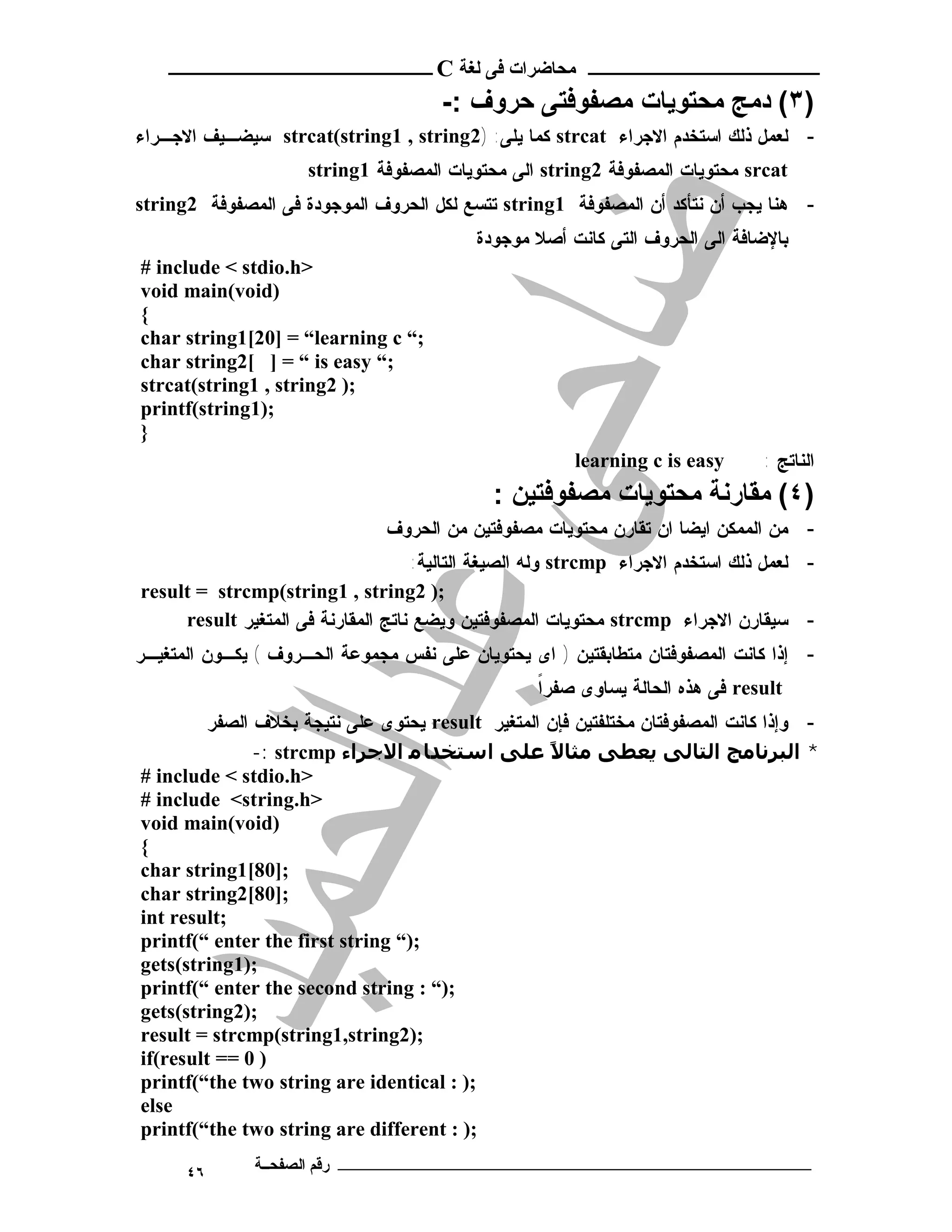 ‫ـــــــــــــــــــــ ﻣﺤﺎﺿﺮات ﻓﻰ ﻟﻐﺔ ‪ C‬ــــــــــــــــــــــــ‬

                                       ‫)٣( دﻣﺞ ﻣﺤﺘﻮﯾﺎت ﻣﺼﻔﻮﻓﺘﻰ ﺣﺮوف :-‬
‫- ﻟﻌﻤل ﺫﻟﻙ ﺍﺴﺘﺨﺩﻡ ﺍﻻﺠﺭﺍﺀ ‪ strcat‬ﻜﻤﺎ ﻴﻠﻰ: )2‪ strcat(string1 , string‬ﺴﻴﻀـﻴﻑ ﺍﻻﺠـﺭﺍﺀ‬
                     ‫‪ srcat‬ﻤﺤﺘﻭﻴﺎﺕ ﺍﻟﻤﺼﻔﻭﻓﺔ 2‪ string‬ﺍﻟﻰ ﻤﺤﺘﻭﻴﺎﺕ ﺍﻟﻤﺼﻔﻭﻓﺔ 1‪string‬‬
‫- ﻫﻨﺎ ﻴﺠﺏ ﺃﻥ ﻨﺘﺄﻜﺩ ﺃﻥ ﺍﻟﻤﺼﻔﻭﻓﺔ 1‪ string‬ﺘﺘﺴﻊ ﻟﻜل ﺍﻟﺤﺭﻭﻑ ﺍﻟﻤﻭﺠﻭﺩﺓ ﻓﻰ ﺍﻟﻤﺼﻔﻭﻓﺔ 2‪string‬‬
                                           ‫ﺒﺎﻹﻀﺎﻓﺔ ﺍﻟﻰ ﺍﻟﺤﺭﻭﻑ ﺍﻟﺘﻰ ﻜﺎﻨﺕ ﺃﺼﻼ ﻤﻭﺠﻭﺩﺓ‬
‫>‪# include < stdio.h‬‬
‫)‪void main(void‬‬
‫{‬
‫;“ ‪char string1[20] = “learning c‬‬
‫;“ ‪char string2[ ] = “ is easy‬‬
‫;) 2‪strcat(string1 , string‬‬
‫;)1‪printf(string‬‬
‫}‬
                                                        ‫‪learning c is easy‬‬       ‫ﺍﻟﻨﺎﺘﺞ :‬
                                              ‫)٤( ﻣﻘﺎرﻧﺔ ﻣﺤﺘﻮﯾﺎت ﻣﺼﻔﻮﻓﺘﯿﻦ :‬
                                ‫- ﻤﻥ ﺍﻟﻤﻤﻜﻥ ﺍﻴﻀﺎ ﺍﻥ ﺘﻘﺎﺭﻥ ﻤﺤﺘﻭﻴﺎﺕ ﻤﺼﻔﻭﻓﺘﻴﻥ ﻤﻥ ﺍﻟﺤﺭﻭﻑ‬
                                     ‫- ﻟﻌﻤل ﺫﻟﻙ ﺍﺴﺘﺨﺩﻡ ﺍﻻﺠﺭﺍﺀ ‪ strcmp‬ﻭﻟﻪ ﺍﻟﺼﻴﻐﺔ ﺍﻟﺘﺎﻟﻴﺔ:‬
‫;) 2‪result = strcmp(string1 , string‬‬
     ‫- ﺴﻴﻘﺎﺭﻥ ﺍﻻﺠﺭﺍﺀ ‪ strcmp‬ﻤﺤﺘﻭﻴﺎﺕ ﺍﻟﻤﺼﻔﻭﻓﺘﻴﻥ ﻭﻴﻀﻊ ﻨﺎﺘﺞ ﺍﻟﻤﻘﺎﺭﻨﺔ ﻓﻰ ﺍﻟﻤﺘﻐﻴﺭ ‪result‬‬
‫- ﺇﺫﺍ ﻜﺎﻨﺕ ﺍﻟﻤﺼﻔﻭﻓﺘﺎﻥ ﻤﺘﻁﺎﺒﻘﺘﻴﻥ ) ﺍﻯ ﻴﺤﺘﻭﻴﺎﻥ ﻋﻠﻰ ﻨﻔﺱ ﻤﺠﻤﻭﻋﺔ ﺍﻟﺤـﺭﻭﻑ ( ﻴﻜـﻭﻥ ﺍﻟﻤﺘﻐﻴـﺭ‬
                                                   ‫ﹰ‬
                                                   ‫‪ result‬ﻓﻰ ﻫﺫﻩ ﺍﻟﺤﺎﻟﺔ ﻴﺴﺎﻭﻯ ﺼﻔﺭﺍ‬
         ‫- ﻭﺇﺫﺍ ﻜﺎﻨﺕ ﺍﻟﻤﺼﻔﻭﻓﺘﺎﻥ ﻤﺨﺘﻠﻔﺘﻴﻥ ﻓﺈﻥ ﺍﻟﻤﺘﻐﻴﺭ ‪ result‬ﻴﺤﺘﻭﻯ ﻋﻠﻰ ﻨﺘﻴﺠﺔ ﺒﺨﻼﻑ ﺍﻟﺼﻔﺭ‬
               ‫* اﻟﺒﺮﻧﺎﻣﺞ اﻟﺘﺎﻟﻰ ﻳﻌﻄﻰ ﻣﺜﺎﻻ ﻋﻠﻰ اﺳﺘﺨﺪﺎ ﻣ اﻻﺟﺮاء ‪-: strcmp‬‬
                                                   ‫ً‬
‫>‪# include < stdio.h‬‬
‫>‪# include <string.h‬‬
‫)‪void main(void‬‬
‫{‬
‫;]08[1‪char string‬‬
‫;]08[2‪char string‬‬
‫;‪int result‬‬
‫;)“ ‪printf(“ enter the first string‬‬
‫;)1‪gets(string‬‬
‫;)“ : ‪printf(“ enter the second string‬‬
‫;)2‪gets(string‬‬
‫;)2‪result = strcmp(string1,string‬‬
‫) 0 == ‪if(result‬‬
‫;) : ‪printf(“the two string are identical‬‬
‫‪else‬‬
‫;) : ‪printf(“the two string are different‬‬

      ‫٦٤‬      ‫ـــــــــــــــــــــــــــــــــــــــــــ رﻗﻢ اﻟﺼﻔﺤــﺔ‬
 