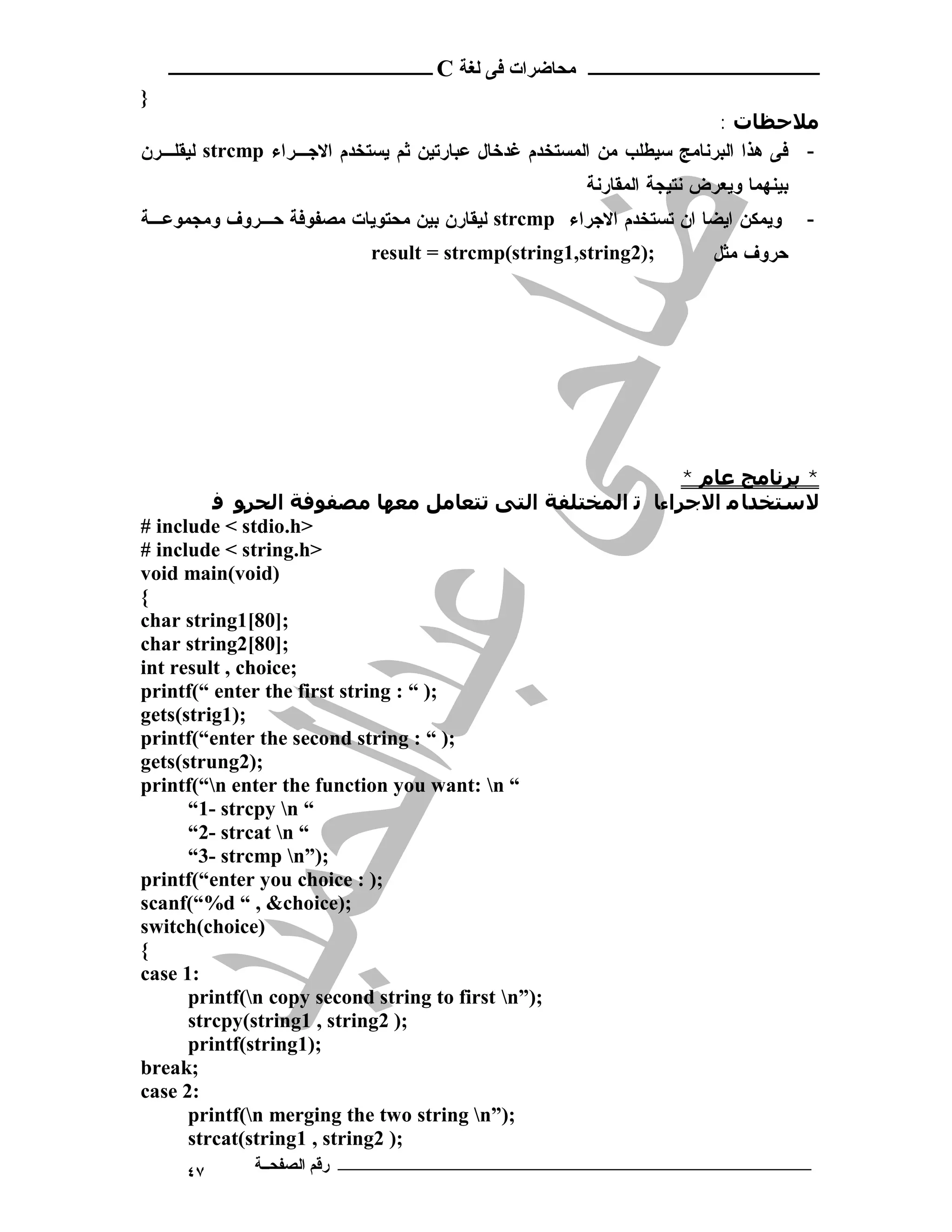 ‫ ــــــــــــــــــــــــ‬C ‫ـــــــــــــــــــــ ﻣﺤﺎﺿﺮات ﻓﻰ ﻟﻐﺔ‬
}
                                                                      : ‫ﻣﻼﺣﻈﺎت‬
‫ ﻟﻴﻘﻠـﺭﻥ‬strcmp ‫- ﻓﻰ ﻫﺫﺍ ﺍﻟﺒﺭﻨﺎﻤﺞ ﺴﻴﻁﻠﺏ ﻤﻥ ﺍﻟﻤﺴﺘﺨﺩﻡ ﻏﺩﺨﺎل ﻋﺒﺎﺭﺘﻴﻥ ﺜﻡ ﻴﺴﺘﺨﺩﻡ ﺍﻻﺠـﺭﺍﺀ‬
                                                     ‫ﺒﻴﻨﻬﻤﺎ ﻭﻴﻌﺭﺽ ﻨﺘﻴﺠﺔ ﺍﻟﻤﻘﺎﺭﻨﺔ‬
‫ ﻟﻴﻘﺎﺭﻥ ﺒﻴﻥ ﻤﺤﺘﻭﻴﺎﺕ ﻤﺼﻔﻭﻓﺔ ﺤـﺭﻭﻑ ﻭﻤﺠﻤﻭﻋـﺔ‬strcmp ‫ﻭﻴﻤﻜﻥ ﺍﻴﻀﺎ ﺍﻥ ﺘﺴﺘﺨﺩﻡ ﺍﻻﺠﺭﺍﺀ‬        -
                           result = strcmp(string1,string2);          ‫ﺤﺭﻭﻑ ﻤﺜل‬




                                                        * ‫* ﺑﺮﻧﺎﻣﺞ ﻋﺎم‬
         ‫ﻻﺳﺘﺨﺪﺎ ﻣ اﻻﺟﺮاءﺎ ﺗ اﻟﻤﺨﺘﻠﻔﺔ اﻟﺘﻰ ﺗﺘﻌﺎﻣﻞ ﻣﻌﮫﺎ ﻣﺼﻔﻮﻓﺔ اﻟﺤﺮﻮ ﻓ‬
# include < stdio.h>
# include < string.h>
void main(void)
{
char string1[80];
char string2[80];
int result , choice;
printf(“ enter the first string : “ );
gets(strig1);
printf(“enter the second string : “ );
gets(strung2);
printf(“n enter the function you want: n “
      “1- strcpy n “
      “2- strcat n “
      “3- strcmp n”);
printf(“enter you choice : );
scanf(“%d “ , &choice);
switch(choice)
{
case 1:
      printf(n copy second string to first n”);
      strcpy(string1 , string2 );
      printf(string1);
break;
case 2:
      printf(n merging the two string n”);
      strcat(string1 , string2 );
     ٤٧      ‫ـــــــــــــــــــــــــــــــــــــــــــ رﻗﻢ اﻟﺼﻔﺤــﺔ‬
 