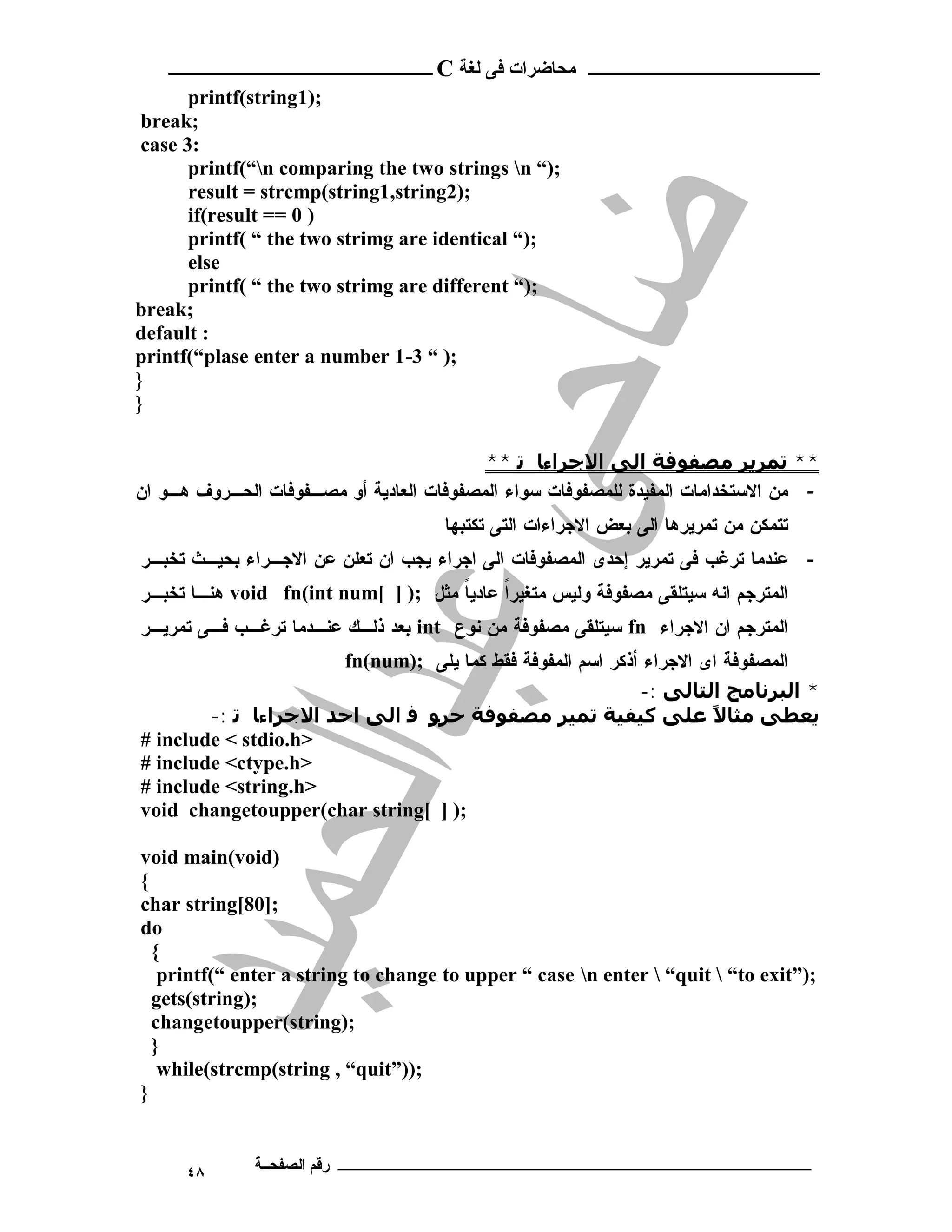 ‫ـــــــــــــــــــــ ﻣﺤﺎﺿﺮات ﻓﻰ ﻟﻐﺔ ‪ C‬ــــــــــــــــــــــــ‬
       ‫;)1‪printf(string‬‬
 ‫;‪break‬‬
 ‫:3 ‪case‬‬
       ‫;)“ ‪printf(“n comparing the two strings n‬‬
       ‫;)2‪result = strcmp(string1,string‬‬
       ‫) 0 == ‪if(result‬‬
       ‫;)“ ‪printf( “ the two strimg are identical‬‬
       ‫‪else‬‬
       ‫;)“ ‪printf( “ the two strimg are different‬‬
‫;‪break‬‬
‫: ‪default‬‬
‫;) “ 3-1 ‪printf(“plase enter a number‬‬
‫}‬
‫}‬

                                          ‫** ﺗﻤﺮﻳﺮ ﻣﺼﻔﻮﻓﺔ اﻟﻰ اﻻﺟﺮاءﺎ ﺗ **‬
‫- ﻤﻥ ﺍﻻﺴﺘﺨﺩﺍﻤﺎﺕ ﺍﻟﻤﻔﻴﺩﺓ ﻟﻠﻤﺼﻔﻭﻓﺎﺕ ﺴﻭﺍﺀ ﺍﻟﻤﺼﻔﻭﻓﺎﺕ ﺍﻟﻌﺎﺩﻴﺔ ﺃﻭ ﻤﺼـﻔﻭﻓﺎﺕ ﺍﻟﺤـﺭﻭﻑ ﻫـﻭ ﺍﻥ‬
                                     ‫ﺘﺘﻤﻜﻥ ﻤﻥ ﺘﻤﺭﻴﺭﻫﺎ ﺍﻟﻰ ﺒﻌﺽ ﺍﻻﺠﺭﺍﺀﺍﺕ ﺍﻟﺘﻰ ﺘﻜﺘﺒﻬﺎ‬
‫- ﻋﻨﺩﻤﺎ ﺘﺭﻏﺏ ﻓﻰ ﺘﻤﺭﻴﺭ ﺇﺤﺩﻯ ﺍﻟﻤﺼﻔﻭﻓﺎﺕ ﺍﻟﻰ ﺍﺠﺭﺍﺀ ﻴﺠﺏ ﺍﻥ ﺘﻌﻠﻥ ﻋﻥ ﺍﻻﺠـﺭﺍﺀ ﺒﺤﻴـﺙ ﺘﺨﺒـﺭ‬
‫ﺍﻟﻤﺘﺭﺠﻡ ﺍﻨﻪ ﺴﻴﺘﻠﻘﻰ ﻤﺼﻔﻭﻓﺔ ﻭﻟﻴﺱ ﻤﺘﻐﻴﺭﺍ ﻋﺎﺩﻴﺎ ﻤﺜل ;) ] [‪ void fn(int num‬ﻫﻨـﺎ ﺘﺨﺒـﺭ‬
                                     ‫ﹰ‬     ‫ﹰ‬
‫ﺍﻟﻤﺘﺭﺠﻡ ﺍﻥ ﺍﻻﺠﺭﺍﺀ ‪ fn‬ﺴﻴﺘﻠﻘﻰ ﻤﺼﻔﻭﻓﺔ ﻤﻥ ﻨﻭﻉ ‪ int‬ﺒﻌﺩ ﺫﻟـﻙ ﻋﻨـﺩﻤﺎ ﺘﺭﻏـﺏ ﻓـﻰ ﺘﻤﺭﻴـﺭ‬
                      ‫ﺍﻟﻤﺼﻔﻭﻓﺔ ﺍﻯ ﺍﻻﺠﺭﺍﺀ ﺃﺫﻜﺭ ﺍﺴﻡ ﺍﻟﻤﻔﻭﻓﺔ ﻓﻘﻁ ﻜﻤﺎ ﻴﻠﻰ ;)‪fn(num‬‬
                                                           ‫* اﻟﺒﺮﻧﺎﻣﺞ اﻟﺘﺎﻟﻰ :-‬
        ‫ﻳﻌﻄﻰ ﻣﺜﺎﻻ ﻋﻠﻰ ﻛﯿﻔﯿﺔ ﺗﻤﯿﺮ ﻣﺼﻔﻮﻓﺔ ﺣﺮﻮ ﻓ اﻟﻰ اﺣﺪ اﻻﺟﺮاءﺎ ﺗ :-‬  ‫ً‬
‫>‪# include < stdio.h‬‬
‫>‪# include <ctype.h‬‬
‫>‪# include <string.h‬‬
‫;) ] [‪void changetoupper(char string‬‬

‫)‪void main(void‬‬
‫{‬
‫;]08[‪char string‬‬
‫‪do‬‬
  ‫{‬
   ‫;)”‪printf(“ enter a string to change to upper “ case n enter  “quit  “to exit‬‬
  ‫;)‪gets(string‬‬
  ‫;)‪changetoupper(string‬‬
  ‫}‬
   ‫;))”‪while(strcmp(string , “quit‬‬
‫}‬


      ‫٨٤‬      ‫ـــــــــــــــــــــــــــــــــــــــــــ رﻗﻢ اﻟﺼﻔﺤــﺔ‬
 