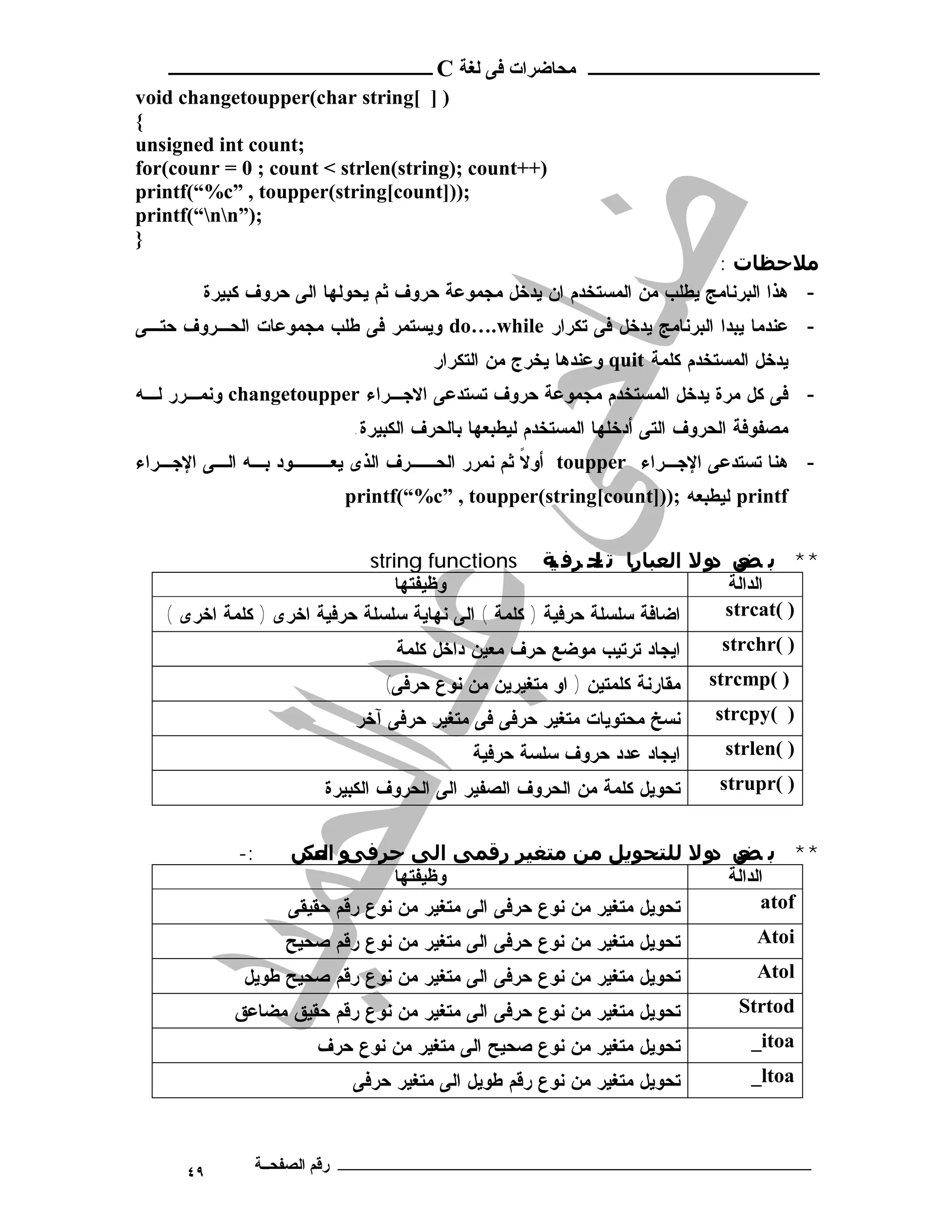 ‫ـــــــــــــــــــــ ﻣﺤﺎﺿﺮات ﻓﻰ ﻟﻐﺔ ‪ C‬ــــــــــــــــــــــــ‬
‫) ] [‪void changetoupper(char string‬‬
‫{‬
‫;‪unsigned int count‬‬
‫)++‪for(counr = 0 ; count < strlen(string); count‬‬
‫;))]‪printf(“%c” , toupper(string[count‬‬
‫;)”‪printf(“nn‬‬
‫}‬
                                                                       ‫ﻣﻼﺣﻈﺎت :‬
        ‫- ﻫﺫﺍ ﺍﻟﺒﺭﻨﺎﻤﺞ ﻴﻁﻠﺏ ﻤﻥ ﺍﻟﻤﺴﺘﺨﺩﻡ ﺍﻥ ﻴﺩﺨل ﻤﺠﻤﻭﻋﺔ ﺤﺭﻭﻑ ﺜﻡ ﻴﺤﻭﻟﻬﺎ ﺍﻟﻰ ﺤﺭﻭﻑ ﻜﺒﻴﺭﺓ‬
‫- ﻋﻨﺩﻤﺎ ﻴﺒﺩﺍ ﺍﻟﺒﺭﻨﺎﻤﺞ ﻴﺩﺨل ﻓﻰ ﺘﻜﺭﺍﺭ ‪ do….while‬ﻭﻴﺴﺘﻤﺭ ﻓﻰ ﻁﻠﺏ ﻤﺠﻤﻭﻋﺎﺕ ﺍﻟﺤـﺭﻭﻑ ﺤﺘـﻰ‬
                                     ‫ﻴﺩﺨل ﺍﻟﻤﺴﺘﺨﺩﻡ ﻜﻠﻤﺔ ‪ quit‬ﻭﻋﻨﺩﻫﺎ ﻴﺨﺭﺝ ﻤﻥ ﺍﻟﺘﻜﺭﺍﺭ‬
‫- ﻓﻰ ﻜل ﻤﺭﺓ ﻴﺩﺨل ﺍﻟﻤﺴﺘﺨﺩﻡ ﻤﺠﻤﻭﻋﺔ ﺤﺭﻭﻑ ﺘﺴﺘﺩﻋﻰ ﺍﻻﺠـﺭﺍﺀ ‪ changetoupper‬ﻭﻨﻤـﺭﺭ ﻟـﻪ‬
                          ‫ﻤﺼﻔﻭﻓﺔ ﺍﻟﺤﺭﻭﻑ ﺍﻟﺘﻰ ﺃﺩﺨﻠﻬﺎ ﺍﻟﻤﺴﺘﺨﺩﻡ ﻟﻴﻁﺒﻌﻬﺎ ﺒﺎﻟﺤﺭﻑ ﺍﻟﻜﺒﻴﺭﺓ.‬
‫- ﻫﻨﺎ ﺘﺴﺘﺩﻋﻰ ﺍﻹﺠـﺭﺍﺀ ‪ toupper‬ﺃﻭﻻ ﺜﻡ ﻨﻤﺭﺭ ﺍﻟﺤــﺭﻑ ﺍﻟﺫﻯ ﻴﻌـــﻭﺩ ﺒـﻪ ﺍﻟـﻰ ﺍﻹﺠـﺭﺍﺀ‬
                                              ‫ﹰ‬
                         ‫‪ printf‬ﻟﻴﻁﺒﻌﻪ ;))]‪printf(“%c” , toupper(string[count‬‬


                             ‫** ﺑ ﺾ و ﻻ اﻟﻌﺒﺎرﺎ ﺗ ﺤ ﺮﻓ ﺔ ‪string functions‬‬
                                                      ‫ﯿ‬     ‫ﻟ‬
                                                            ‫ا‬          ‫ﻌ د‬
                                 ‫وﻇﯿﻔﺘﻬﺎ‬                                 ‫اﻟﺪاﻟﺔ‬
   ‫ﺍﻀﺎﻓﺔ ﺴﻠﺴﻠﺔ ﺤﺭﻓﻴﺔ ) ﻜﻠﻤﺔ ( ﺍﻟﻰ ﻨﻬﺎﻴﺔ ﺴﻠﺴﻠﺔ ﺤﺭﻓﻴﺔ ﺍﺨﺭﻯ ) ﻜﻠﻤﺔ ﺍﺨﺭﻯ (‬  ‫) (‪strcat‬‬
                                 ‫ﺍﻴﺠﺎﺩ ﺘﺭﺘﻴﺏ ﻤﻭﻀﻊ ﺤﺭﻑ ﻤﻌﻴﻥ ﺩﺍﺨل ﻜﻠﻤﺔ‬    ‫) (‪strchr‬‬
                              ‫ﻤﻘﺎﺭﻨﺔ ﻜﻠﻤﺘﻴﻥ ) ﺍﻭ ﻤﺘﻐﻴﺭﻴﻥ ﻤﻥ ﻨﻭﻉ ﺤﺭﻓﻰ(‬    ‫) (‪strcmp‬‬
                          ‫ﻨﺴﺦ ﻤﺤﺘﻭﻴﺎﺕ ﻤﺘﻐﻴﺭ ﺤﺭﻓﻰ ﻓﻰ ﻤﺘﻐﻴﺭ ﺤﺭﻓﻰ ﺁﺨﺭ‬        ‫) (‪strcpy‬‬
                                          ‫ﺍﻴﺠﺎﺩ ﻋﺩﺩ ﺤﺭﻭﻑ ﺴﻠﺴﺔ ﺤﺭﻓﻴﺔ‬        ‫) (‪strlen‬‬
                       ‫ﺘﺤﻭﻴل ﻜﻠﻤﺔ ﻤﻥ ﺍﻟﺤﺭﻭﻑ ﺍﻟﺼﻔﻴﺭ ﺍﻟﻰ ﺍﻟﺤﺭﻭﻑ ﺍﻟﻜﺒﻴﺭﺓ‬     ‫) (‪strupr‬‬


            ‫:-‬    ‫** ﺑ ﺾ و ﻻ ﻟﻠﺘﺤﻮﻳﻞ ﻣﻦ ﻣﺘﻐﯿﺮ رﻗﻤﻰ اﻟﻰ ﺣﺮﻓ و اﻟ ﺲ‬
                    ‫ﻰ ﻌﻜ‬                                             ‫ﻌ د‬
                                ‫وﻇﯿﻔﺘﻬﺎ‬                               ‫اﻟﺪاﻟﺔ‬
                  ‫ﺘﺤﻭﻴل ﻤﺘﻐﻴﺭ ﻤﻥ ﻨﻭﻉ ﺤﺭﻓﻰ ﺍﻟﻰ ﻤﺘﻐﻴﺭ ﻤﻥ ﻨﻭﻉ ﺭﻗﻡ ﺤﻘﻴﻘﻰ‬        ‫‪atof‬‬
                  ‫ﺘﺤﻭﻴل ﻤﺘﻐﻴﺭ ﻤﻥ ﻨﻭﻉ ﺤﺭﻓﻰ ﺍﻟﻰ ﻤﺘﻐﻴﺭ ﻤﻥ ﻨﻭﻉ ﺭﻗﻡ ﺼﺤﻴﺢ‬        ‫‪Atoi‬‬
             ‫ﺘﺤﻭﻴل ﻤﺘﻐﻴﺭ ﻤﻥ ﻨﻭﻉ ﺤﺭﻓﻰ ﺍﻟﻰ ﻤﺘﻐﻴﺭ ﻤﻥ ﻨﻭﻉ ﺭﻗﻡ ﺼﺤﻴﺢ ﻁﻭﻴل‬            ‫‪Atol‬‬
           ‫ﺘﺤﻭﻴل ﻤﺘﻐﻴﺭ ﻤﻥ ﻨﻭﻉ ﺤﺭﻓﻰ ﺍﻟﻰ ﻤﺘﻐﻴﺭ ﻤﻥ ﻨﻭﻉ ﺭﻗﻡ ﺤﻘﻴﻕ ﻤﻀﺎﻋﻕ‬           ‫‪Strtod‬‬
                      ‫ﺘﺤﻭﻴل ﻤﺘﻐﻴﺭ ﻤﻥ ﻨﻭﻉ ﺼﺤﻴﺢ ﺍﻟﻰ ﻤﺘﻐﻴﺭ ﻤﻥ ﻨﻭﻉ ﺤﺭﻑ‬             ‫‪_itoa‬‬
                          ‫ﺘﺤﻭﻴل ﻤﺘﻐﻴﺭ ﻤﻥ ﻨﻭﻉ ﺭﻗﻡ ﻁﻭﻴل ﺍﻟﻰ ﻤﺘﻐﻴﺭ ﺤﺭﻓﻰ‬           ‫‪_ltoa‬‬



      ‫٩٤‬      ‫ـــــــــــــــــــــــــــــــــــــــــــ رﻗﻢ اﻟﺼﻔﺤــﺔ‬
 