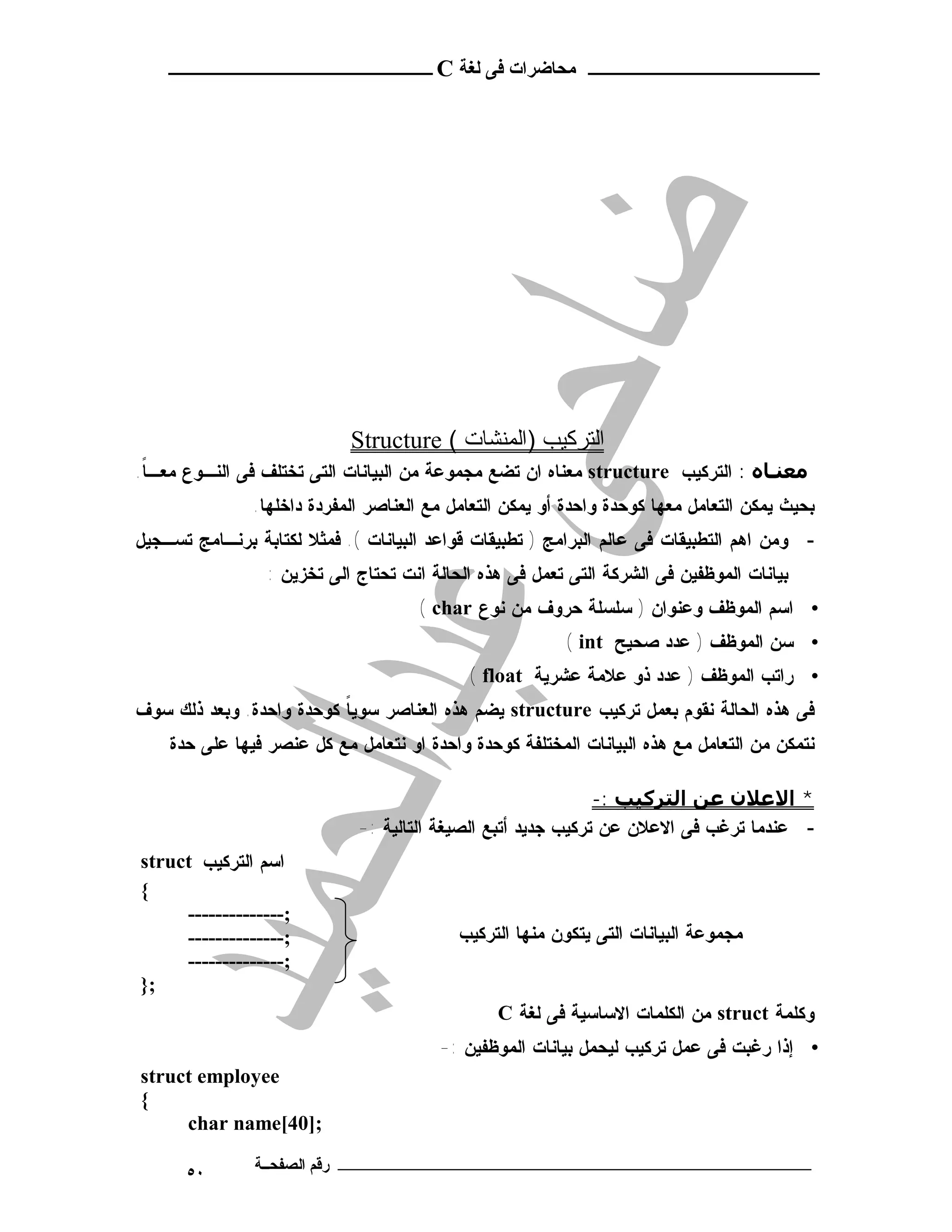‫ـــــــــــــــــــــ ﻣﺤﺎﺿﺮات ﻓﻰ ﻟﻐﺔ ‪ C‬ــــــــــــــــــــــــ‬




                            ‫اﻟﺘﺮﻛﯿﺐ )اﻟﻤﻨﺸﺎت ( ‪Structure‬‬
‫ﻣﻌﻨـﺎه : ﺍﻟﺘﺭﻜﻴﺏ ‪ structure‬ﻤﻌﻨﺎﻩ ﺍﻥ ﺘﻀﻊ ﻤﺠﻤﻭﻋﺔ ﻤﻥ ﺍﻟﺒﻴﺎﻨﺎﺕ ﺍﻟﺘﻰ ﺘﺨﺘﻠﻑ ﻓﻰ ﺍﻟﻨـﻭﻉ ﻤﻌـﺎ.‬
 ‫ﹰ‬
               ‫ﺒﺤﻴﺙ ﻴﻤﻜﻥ ﺍﻟﺘﻌﺎﻤل ﻤﻌﻬﺎ ﻜﻭﺤﺩﺓ ﻭﺍﺤﺩﺓ ﺃﻭ ﻴﻤﻜﻥ ﺍﻟﺘﻌﺎﻤل ﻤﻊ ﺍﻟﻌﻨﺎﺼﺭ ﺍﻟﻤﻔﺭﺩﺓ ﺩﺍﺨﻠﻬﺎ.‬
‫- ﻭﻤﻥ ﺍﻫﻡ ﺍﻟﺘﻁﺒﻴﻘﺎﺕ ﻓﻰ ﻋﺎﻟﻡ ﺍﻟﺒﺭﺍﻤﺞ ) ﺘﻁﺒﻴﻘﺎﺕ ﻗﻭﺍﻋﺩ ﺍﻟﺒﻴﺎﻨﺎﺕ (. ﻓﻤﺜﻼ ﻟﻜﺘﺎﺒﺔ ﺒﺭﻨـﺎﻤﺞ ﺘﺴـﺠﻴل‬
                 ‫ﺒﻴﺎﻨﺎﺕ ﺍﻟﻤﻭﻅﻔﻴﻥ ﻓﻰ ﺍﻟﺸﺭﻜﺔ ﺍﻟﺘﻰ ﺘﻌﻤل ﻓﻰ ﻫﺫﻩ ﺍﻟﺤﺎﻟﺔ ﺍﻨﺕ ﺘﺤﺘﺎﺝ ﺍﻟﻰ ﺘﺨﺯﻴﻥ :‬
                                     ‫• ﺍﺴﻡ ﺍﻟﻤﻭﻅﻑ ﻭﻋﻨﻭﺍﻥ ) ﺴﻠﺴﻠﺔ ﺤﺭﻭﻑ ﻤﻥ ﻨﻭﻉ ‪( char‬‬
                                                         ‫• ﺴﻥ ﺍﻟﻤﻭﻅﻑ ) ﻋﺩﺩ ﺼﺤﻴﺢ ‪( int‬‬
                                            ‫• ﺭﺍﺘﺏ ﺍﻟﻤﻭﻅﻑ ) ﻋﺩﺩ ﺫﻭ ﻋﻼﻤﺔ ﻋﺸﺭﻴﺔ ‪( float‬‬
‫ﻓﻰ ﻫﺫﻩ ﺍﻟﺤﺎﻟﺔ ﻨﻘﻭﻡ ﺒﻌﻤل ﺘﺭﻜﻴﺏ ‪ structure‬ﻴﻀﻡ ﻫﺫﻩ ﺍﻟﻌﻨﺎﺼﺭ ﺴﻭﻴﺎ ﻜﻭﺤﺩﺓ ﻭﺍﺤﺩﺓ. ﻭﺒﻌﺩ ﺫﻟﻙ ﺴﻭﻑ‬
                          ‫ﹰ‬
    ‫ﻨﺘﻤﻜﻥ ﻤﻥ ﺍﻟﺘﻌﺎﻤل ﻤﻊ ﻫﺫﻩ ﺍﻟﺒﻴﺎﻨﺎﺕ ﺍﻟﻤﺨﺘﻠﻔﺔ ﻜﻭﺤﺩﺓ ﻭﺍﺤﺩﺓ ﺍﻭ ﻨﺘﻌﺎﻤل ﻤﻊ ﻜل ﻋﻨﺼﺭ ﻓﻴﻬﺎ ﻋﻠﻰ ﺤﺩﺓ‬

                                                              ‫* اﻻﻋﻼن ﻋﻦ اﻟﺘﺮﻛﯿﺐ :-‬
                             ‫- ﻋﻨﺩﻤﺎ ﺘﺭﻏﺏ ﻓﻰ ﺍﻻﻋﻼﻥ ﻋﻥ ﺘﺭﻜﻴﺏ ﺠﺩﻴﺩ ﺃﺘﺒﻊ ﺍﻟﺼﻴﻐﺔ ﺍﻟﺘﺎﻟﻴﺔ :-‬
‫ﺍﺴﻡ ﺍﻟﺘﺭﻜﻴﺏ ‪struct‬‬
‫{‬
     ‫;--------------‬
     ‫;--------------‬                       ‫ﻤﺠﻤﻭﻋﺔ ﺍﻟﺒﻴﺎﻨﺎﺕ ﺍﻟﺘﻰ ﻴﺘﻜﻭﻥ ﻤﻨﻬﺎ ﺍﻟﺘﺭﻜﻴﺏ‬
     ‫;--------------‬
‫;}‬
                                                ‫ﻭﻜﻠﻤﺔ ‪ struct‬ﻤﻥ ﺍﻟﻜﻠﻤﺎﺕ ﺍﻻﺴﺎﺴﻴﺔ ﻓﻰ ﻟﻐﺔ ‪C‬‬
                                        ‫• ﺇﺫﺍ ﺭﻏﺒﺕ ﻓﻰ ﻋﻤل ﺘﺭﻜﻴﺏ ﻟﻴﺤﻤل ﺒﻴﺎﻨﺎﺕ ﺍﻟﻤﻭﻅﻔﻴﻥ :-‬
‫‪struct employee‬‬
‫{‬
     ‫;]04[‪char name‬‬

      ‫٠٥‬       ‫ـــــــــــــــــــــــــــــــــــــــــــ رﻗﻢ اﻟﺼﻔﺤــﺔ‬
 
