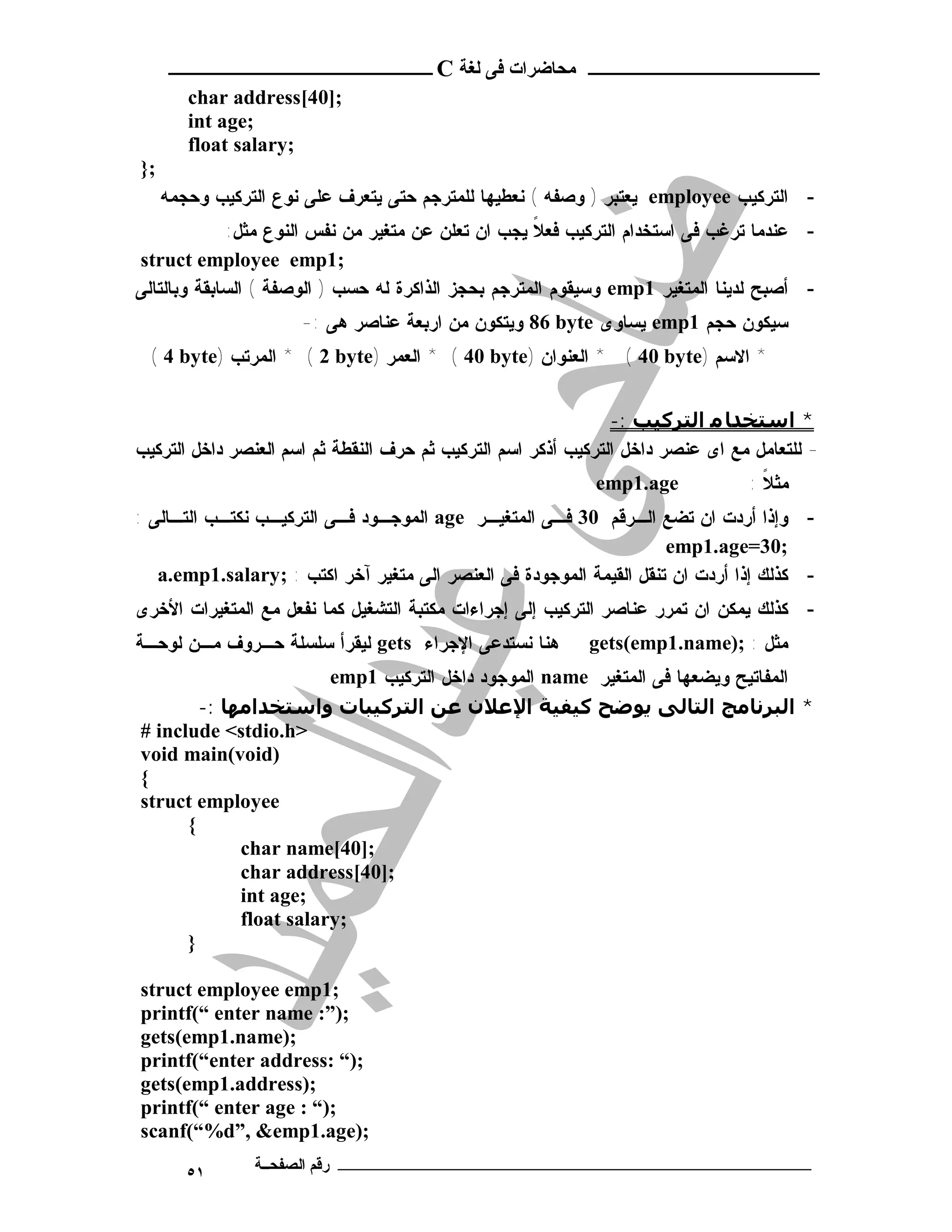 ‫ـــــــــــــــــــــ ﻣﺤﺎﺿﺮات ﻓﻰ ﻟﻐﺔ ‪ C‬ــــــــــــــــــــــــ‬
        ‫;]04[‪char address‬‬
        ‫;‪int age‬‬
        ‫;‪float salary‬‬
‫;}‬
     ‫- ﺍﻟﺘﺭﻜﻴﺏ ‪ employee‬ﻴﻌﺘﺒﺭ ) ﻭﺼﻔﻪ ( ﻨﻌﻁﻴﻬﺎ ﻟﻠﻤﺘﺭﺠﻡ ﺤﺘﻰ ﻴﺘﻌﺭﻑ ﻋﻠﻰ ﻨﻭﻉ ﺍﻟﺘﺭﻜﻴﺏ ﻭﺤﺠﻤﻪ‬
              ‫- ﻋﻨﺩﻤﺎ ﺘﺭﻏﺏ ﻓﻰ ﺍﺴﺘﺨﺩﺍﻡ ﺍﻟﺘﺭﻜﻴﺏ ﻓﻌﻼ ﻴﺠﺏ ﺍﻥ ﺘﻌﻠﻥ ﻋﻥ ﻤﺘﻐﻴﺭ ﻤﻥ ﻨﻔﺱ ﺍﻟﻨﻭﻉ ﻤﺜل:‬
                                                     ‫ﹰ‬
‫;1‪struct employee emp‬‬
‫- ﺃﺼﺒﺢ ﻟﺩﻴﻨﺎ ﺍﻟﻤﺘﻐﻴﺭ 1‪ emp‬ﻭﺴﻴﻘﻭﻡ ﺍﻟﻤﺘﺭﺠﻡ ﺒﺤﺠﺯ ﺍﻟﺫﺍﻜﺭﺓ ﻟﻪ ﺤﺴﺏ ) ﺍﻟﻭﺼﻔﺔ ( ﺍﻟﺴﺎﺒﻘﺔ ﻭﺒﺎﻟﺘﺎﻟﻰ‬
                      ‫ﺴﻴﻜﻭﻥ ﺤﺠﻡ 1‪ emp‬ﻴﺴﺎﻭﻯ ‪ 86 byte‬ﻭﻴﺘﻜﻭﻥ ﻤﻥ ﺍﺭﺒﻌﺔ ﻋﻨﺎﺼﺭ ﻫﻰ :-‬
  ‫* ﺍﻻﺴﻡ )‪ * ( 40 byte‬ﺍﻟﻌﻨﻭﺍﻥ )‪ * ( 40 byte‬ﺍﻟﻌﻤﺭ )‪ * ( 2 byte‬ﺍﻟﻤﺭﺘﺏ )‪( 4 byte‬‬


                                                                ‫* اﺳﺘﺨﺪﺎ ﻣ اﻟﺘﺮﻛﯿﺐ :-‬
‫- ﻟﻠﺘﻌﺎﻤل ﻤﻊ ﺍﻯ ﻋﻨﺼﺭ ﺩﺍﺨل ﺍﻟﺘﺭﻜﻴﺏ ﺃﺫﻜﺭ ﺍﺴﻡ ﺍﻟﺘﺭﻜﻴﺏ ﺜﻡ ﺤﺭﻑ ﺍﻟﻨﻘﻁﺔ ﺜﻡ ﺍﺴﻡ ﺍﻟﻌﻨﺼﺭ ﺩﺍﺨل ﺍﻟﺘﺭﻜﻴﺏ‬
                                                             ‫‪emp1.age‬‬            ‫ﻤﺜ ﻼ :‬
                                                                                   ‫ﹰ‬
‫- ﻭﺇﺫﺍ ﺃﺭﺩﺕ ﺍﻥ ﺘﻀﻊ ﺍﻟـﺭﻗﻡ 03 ﻓـﻰ ﺍﻟﻤﺘﻐﻴـﺭ ‪ age‬ﺍﻟﻤﻭﺠـﻭﺩ ﻓـﻰ ﺍﻟﺘﺭﻜﻴـﺏ ﻨﻜﺘـﺏ ﺍﻟﺘـﺎﻟﻰ :‬
                                                                     ‫;03=‪emp1.age‬‬
   ‫- ﻜﺫﻟﻙ ﺇﺫﺍ ﺃﺭﺩﺕ ﺍﻥ ﺘﻨﻘل ﺍﻟﻘﻴﻤﺔ ﺍﻟﻤﻭﺠﻭﺩﺓ ﻓﻰ ﺍﻟﻌﻨﺼﺭ ﺍﻟﻰ ﻤﺘﻐﻴﺭ ﺁﺨﺭ ﺍﻜﺘﺏ : ;‪a.emp1.salary‬‬
‫- ﻜﺫﻟﻙ ﻴﻤﻜﻥ ﺍﻥ ﺘﻤﺭﺭ ﻋﻨﺎﺼﺭ ﺍﻟﺘﺭﻜﻴﺏ ﺇﻟﻰ ﺇﺠﺭﺍﺀﺍﺕ ﻤﻜﺘﺒﺔ ﺍﻟﺘﺸﻐﻴل ﻜﻤﺎ ﻨﻔﻌل ﻤﻊ ﺍﻟﻤﺘﻐﻴﺭﺍﺕ ﺍﻷﺨﺭﻯ‬
‫ﻫﻨﺎ ﻨﺴﺘﺩﻋﻰ ﺍﻹﺠﺭﺍﺀ ‪ gets‬ﻟﻴﻘﺭﺃ ﺴﻠﺴﻠﺔ ﺤـﺭﻭﻑ ﻤـﻥ ﻟﻭﺤـﺔ‬          ‫ﻤﺜل : ;)‪gets(emp1.name‬‬
                        ‫ﺍﻟﻤﻔﺎﺘﻴﺢ ﻭﻴﻀﻌﻬﺎ ﻓﻰ ﺍﻟﻤﺘﻐﻴﺭ ‪ name‬ﺍﻟﻤﻭﺠﻭﺩ ﺩﺍﺨل ﺍﻟﺘﺭﻜﻴﺏ 1‪emp‬‬
        ‫* اﻟﺒﺮﻧﺎﻣﺞ اﻟﺘﺎﻟﻰ ﻳﻮﺿﺢ ﻛﯿﻔﯿﺔ اﻹﻋﻼن ﻋﻦ اﻟﺘﺮﻛﯿﺒﺎت واﺳﺘﺨﺪاﻣﮫﺎ :-‬
‫>‪# include <stdio.h‬‬
‫)‪void main(void‬‬
‫{‬
‫‪struct employee‬‬
      ‫{‬
             ‫;]04[‪char name‬‬
             ‫;]04[‪char address‬‬
             ‫;‪int age‬‬
             ‫;‪float salary‬‬
      ‫}‬

‫;1‪struct employee emp‬‬
‫;)”: ‪printf(“ enter name‬‬
‫;)‪gets(emp1.name‬‬
‫;)“ :‪printf(“enter address‬‬
‫;)‪gets(emp1.address‬‬
‫;)“ : ‪printf(“ enter age‬‬
‫;)‪scanf(“%d”, &emp1.age‬‬
        ‫١٥‬      ‫ـــــــــــــــــــــــــــــــــــــــــــ رﻗﻢ اﻟﺼﻔﺤــﺔ‬
 