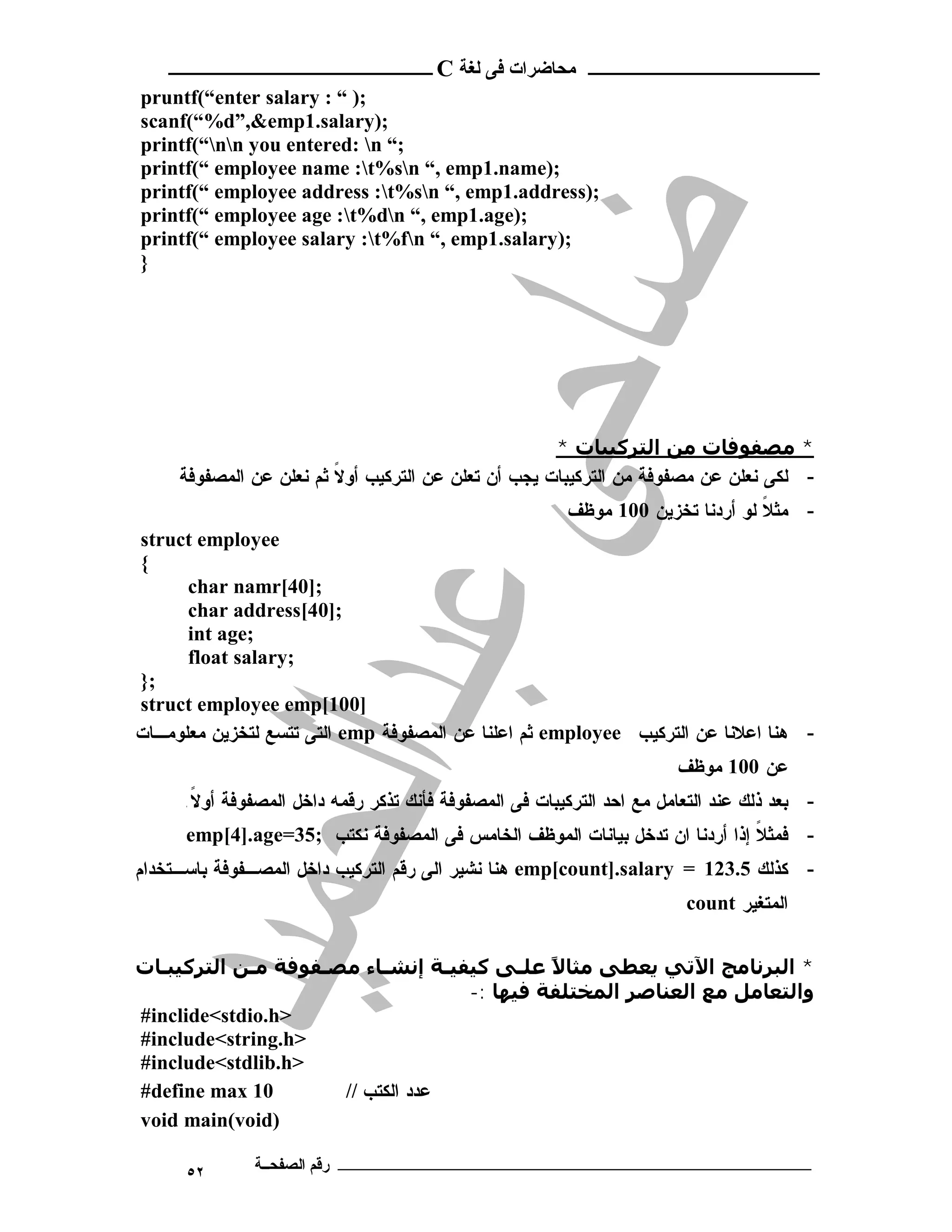 ‫ـــــــــــــــــــــ ﻣﺤﺎﺿﺮات ﻓﻰ ﻟﻐﺔ ‪ C‬ــــــــــــــــــــــــ‬
‫;) “ : ‪pruntf(“enter salary‬‬
‫;)‪scanf(“%d”,&emp1.salary‬‬
‫;“ ‪printf(“nn you entered: n‬‬
‫;)‪printf(“ employee name :t%sn “, emp1.name‬‬
‫;)‪printf(“ employee address :t%sn “, emp1.address‬‬
‫;)‪printf(“ employee age :t%dn “, emp1.age‬‬
‫;)‪printf(“ employee salary :t%fn “, emp1.salary‬‬
‫}‬




                                                      ‫* ﻣﺼﻔﻮﻓﺎت ﻣﻦ اﻟﺘﺮﻛﯿﺒﺎت *‬
     ‫- ﻟﻜﻰ ﻨﻌﻠﻥ ﻋﻥ ﻤﺼﻔﻭﻓﺔ ﻤﻥ ﺍﻟﺘﺭﻜﻴﺒﺎﺕ ﻴﺠﺏ ﺃﻥ ﺘﻌﻠﻥ ﻋﻥ ﺍﻟﺘﺭﻜﻴﺏ ﺃﻭ ﹰ ﺜﻡ ﻨﻌﻠﻥ ﻋﻥ ﺍﻟﻤﺼﻔﻭﻓﺔ‬
                         ‫ﻻ‬
                                                        ‫- ﻤﺜﻼ ﻟﻭ ﺃﺭﺩﻨﺎ ﺘﺨﺯﻴﻥ 001 ﻤﻭﻅﻑ‬
                                                                                ‫ﹰ‬
‫‪struct employee‬‬
‫{‬
      ‫;]04[‪char namr‬‬
      ‫;]04[‪char address‬‬
      ‫;‪int age‬‬
      ‫;‪float salary‬‬
‫;}‬
‫]001[‪struct employee emp‬‬
‫- ﻫﻨﺎ ﺍﻋﻼﻨﺎ ﻋﻥ ﺍﻟﺘﺭﻜﻴﺏ ‪ employee‬ﺜﻡ ﺍﻋﻠﻨﺎ ﻋﻥ ﺍﻟﻤﺼﻔﻭﻓﺔ ‪ emp‬ﺍﻟﺘﻰ ﺘﺘﺴﻊ ﻟﺘﺨﺯﻴﻥ ﻤﻌﻠﻭﻤـﺎﺕ‬
                                                                      ‫ﻋﻥ 001 ﻤﻭﻅﻑ‬
     ‫- ﺒﻌﺩ ﺫﻟﻙ ﻋﻨﺩ ﺍﻟﺘﻌﺎﻤل ﻤﻊ ﺍﺤﺩ ﺍﻟﺘﺭﻜﻴﺒﺎﺕ ﻓﻰ ﺍﻟﻤﺼﻔﻭﻓﺔ ﻓﺄﻨﻙ ﺘﺫﻜﺭ ﺭﻗﻤﻪ ﺩﺍﺨل ﺍﻟﻤﺼﻔﻭﻓﺔ ﺃﻭﻻ.‬
      ‫ﹰ‬
      ‫- ﻓﻤﺜﻼ ﺇﺫﺍ ﺃﺭﺩﻨﺎ ﺍﻥ ﺘﺩﺨل ﺒﻴﺎﻨﺎﺕ ﺍﻟﻤﻭﻅﻑ ﺍﻟﺨﺎﻤﺱ ﻓﻰ ﺍﻟﻤﺼﻔﻭﻓﺔ ﻨﻜﺘﺏ ;53=‪emp[4].age‬‬
                                                                             ‫ﹰ‬
‫- ﻜﺫﻟﻙ 5.321 = ‪ emp[count].salary‬ﻫﻨﺎ ﻨﺸﻴﺭ ﺍﻟﻰ ﺭﻗﻡ ﺍﻟﺘﺭﻜﻴﺏ ﺩﺍﺨل ﺍﻟﻤﺼـﻔﻭﻓﺔ ﺒﺎﺴـﺘﺨﺩﺍﻡ‬
                                                                        ‫ﺍﻟﻤﺘﻐﻴﺭ ‪count‬‬


‫* اﻟﺒﺮﻧﺎﻣﺞ اﻵﺗﻲ ﻳﻌﻄﻰ ﻣﺜﺎﻻ ﻋﻠـﻰ ﻛﯿﻔﯿـﺔ إﻧﺸـﺎء ﻣﺼـﻔﻮﻓﺔ ﻣـﻦ اﻟﺘﺮﻛﯿﺒـﺎت‬
                                           ‫ً‬
                                  ‫واﻟﺘﻌﺎﻣﻞ ﻣﻊ اﻟﻌﻨﺎﺻﺮ اﻟﻤﺨﺘﻠﻔﺔ ﻓﯿﮫﺎ :-‬
‫>‪#inclide<stdio.h‬‬
‫>‪#include<string.h‬‬
‫>‪#include<stdlib.h‬‬
‫01 ‪#define max‬‬       ‫ﻋﺩﺩ ﺍﻟﻜﺘﺏ //‬
‫)‪void main(void‬‬

      ‫٢٥‬      ‫ـــــــــــــــــــــــــــــــــــــــــــ رﻗﻢ اﻟﺼﻔﺤــﺔ‬
 
