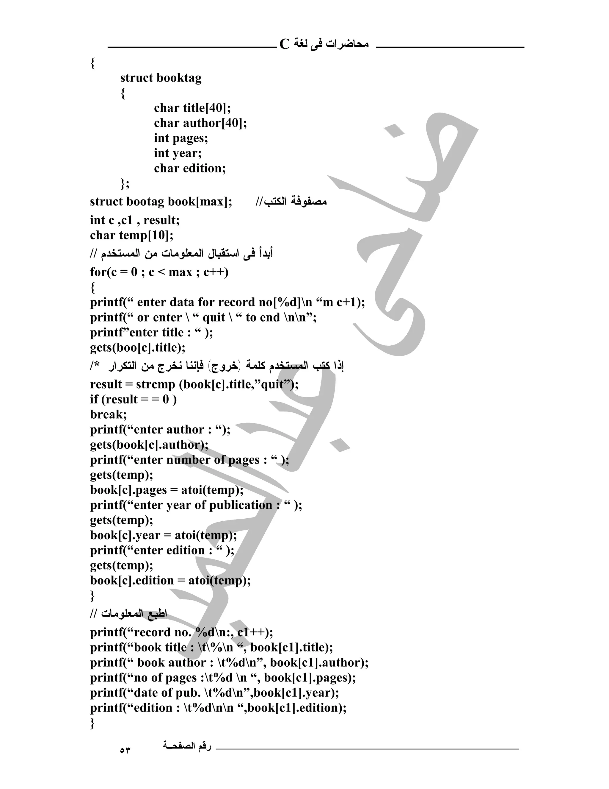 ‫ ــــــــــــــــــــــــ‬C ‫ـــــــــــــــــــــ ﻣﺤﺎﺿﺮات ﻓﻰ ﻟﻐﺔ‬
{
       struct booktag
       {
              char title[40];
              char author[40];
              int pages;
              int year;
              char edition;
       };
struct bootag book[max];           // ‫ﻤﺼﻔﻭﻓﺔ ﺍﻟﻜﺘﺏ‬
int c ,c1 , result;
char temp[10];
// ‫ﺃﺒﺩﺃ ﻓﻰ ﺍﺴﺘﻘﺒﺎل ﺍﻟﻤﻌﻠﻭﻤﺎﺕ ﻤﻥ ﺍﻟﻤﺴﺘﺨﺩﻡ‬
for(c = 0 ; c < max ; c++)
{
printf(“ enter data for record no[%d]n “m c+1);
printf(“ or enter  “ quit  “ to end nn”;
printf”enter title : “ );
gets(boo[c].title);
/* ‫ﺇﺫﺍ ﻜﺘﺏ ﺍﻟﻤﺴﺘﺨﺩﻡ ﻜﻠﻤﺔ )ﺨﺭﻭﺝ( ﻓﺈﻨﻨﺎ ﻨﺨﺭﺝ ﻤﻥ ﺍﻟﺘﻜﺭﺍﺭ‬
result = strcmp (book[c].title,”quit”);
if (result = = 0 )
break;
printf(“enter author : “);
gets(book[c].author);
printf(“enter number of pages : “ );
gets(temp);
book[c].pages = atoi(temp);
printf(“enter year of publication : “ );
gets(temp);
book[c].year = atoi(temp);
printf(“enter edition : “ );
gets(temp);
book[c].edition = atoi(temp);
}
// ‫ﺍﻁﺒﻊ ﺍﻟﻤﻌﻠﻭﻤﺎﺕ‬
printf(“record no. %dn:, c1++);
printf(“book title : t%n “, book[c1].title);
printf(“ book author : t%dn”, book[c1].author);
printf(“no of pages :t%d n “, book[c1].pages);
printf(“date of pub. t%dn”,book[c1].year);
printf(“edition : t%dnn “,book[c1].edition);
}

     ٥٣      ‫ـــــــــــــــــــــــــــــــــــــــــــ رﻗﻢ اﻟﺼﻔﺤــﺔ‬
 