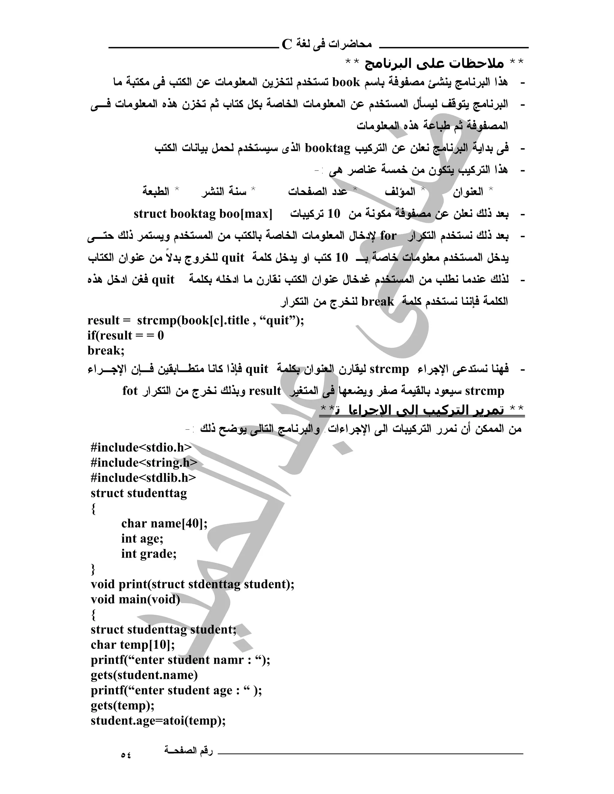 ‫ـــــــــــــــــــــ ﻣﺤﺎﺿﺮات ﻓﻰ ﻟﻐﺔ ‪ C‬ــــــــــــــــــــــــ‬
                                                    ‫** ﻣﻼﺣﻈﺎت ﻋﻠﻰ اﻟﺒﺮﻧﺎﻣﺞ **‬
     ‫- ﻫﺫﺍ ﺍﻟﺒﺭﻨﺎﻤﺞ ﻴﻨﺸﺊ ﻤﺼﻔﻭﻓﺔ ﺒﺎﺴﻡ ‪ book‬ﺘﺴﺘﺨﺩﻡ ﻟﺘﺨﺯﻴﻥ ﺍﻟﻤﻌﻠﻭﻤﺎﺕ ﻋﻥ ﺍﻟﻜﺘﺏ ﻓﻰ ﻤﻜﺘﺒﺔ ﻤﺎ‬
‫- ﺍﻟﺒﺭﻨﺎﻤﺞ ﻴﺘﻭﻗﻑ ﻟﻴﺴﺄل ﺍﻟﻤﺴﺘﺨﺩﻡ ﻋﻥ ﺍﻟﻤﻌﻠﻭﻤﺎﺕ ﺍﻟﺨﺎﺼﺔ ﺒﻜل ﻜﺘﺎﺏ ﺜﻡ ﺘﺨﺯﻥ ﻫﺫﻩ ﺍﻟﻤﻌﻠﻭﻤﺎﺕ ﻓـﻰ‬
                                                            ‫ﺍﻟﻤﺼﻔﻭﻓﺔ ﺜﻡ ﻁﺒﺎﻋﺔ ﻫﺫﻩ ﺍﻟﻤﻌﻠﻭﻤﺎﺕ‬
               ‫- ﻓﻰ ﺒﺩﺍﻴﺔ ﺍﻟﺒﺭﻨﺎﻤﺞ ﻨﻌﻠﻥ ﻋﻥ ﺍﻟﺘﺭﻜﻴﺏ ‪ booktag‬ﺍﻟﺫﻯ ﺴﻴﺴﺘﺨﺩﻡ ﻟﺤﻤل ﺒﻴﺎﻨﺎﺕ ﺍﻟﻜﺘﺏ‬
                                                    ‫- ﻫﺫﺍ ﺍﻟﺘﺭﻜﻴﺏ ﻴﺘﻜﻭﻥ ﻤﻥ ﺨﻤﺴﺔ ﻋﻨﺎﺼﺭ ﻫﻰ :-‬
            ‫* ﺍ ﻟ ﻁﺒ ﻌ ﺔ‬     ‫* ﺴ ﻨ ﺔ ﺍ ﻟ ﻨﺸ ﺭ‬   ‫* ﻋﺩﺩ ﺍﻟﺼﻔﺤﺎﺕ‬     ‫* ﺍﻟﻤﺅﻟﻑ‬      ‫* ﺍ ﻟ ﻌ ﻨ ﻭﺍ ﻥ‬
           ‫]‪struct booktag boo[max‬‬              ‫- ﺒﻌﺩ ﺫﻟﻙ ﻨﻌﻠﻥ ﻋﻥ ﻤﺼﻔﻭﻓﺔ ﻤﻜﻭﻨﺔ ﻤﻥ 01 ﺘﺭﻜﻴﺒﺎﺕ‬
‫- ﺒﻌﺩ ﺫﻟﻙ ﻨﺴﺘﺨﺩﻡ ﺍﻟﺘﻜﺭﺍﺭ ‪ for‬ﻹﺩﺨﺎل ﺍﻟﻤﻌﻠﻭﻤﺎﺕ ﺍﻟﺨﺎﺼﺔ ﺒﺎﻟﻜﺘﺏ ﻤﻥ ﺍﻟﻤﺴﺘﺨﺩﻡ ﻭﻴﺴﺘﻤﺭ ﺫﻟﻙ ﺤﺘـﻰ‬
‫ﻴﺩﺨل ﺍﻟﻤﺴﺘﺨﺩﻡ ﻤﻌﻠﻭﻤﺎﺕ ﺨﺎﺼﺔ ﺒـ 01 ﻜﺘﺏ ﺍﻭ ﻴﺩﺨل ﻜﻠﻤﺔ ‪ quit‬ﻟﻠﺨﺭﻭﺝ ﺒﺩﻻ ﻤﻥ ﻋﻨﻭﺍﻥ ﺍﻟﻜﺘﺎﺏ‬
                ‫ﹰ‬
‫‪ quit‬ﻓﻐﻥ ﺍﺩﺨل ﻫﺫﻩ‬          ‫- ﻟﺫﻟﻙ ﻋﻨﺩﻤﺎ ﻨﻁﻠﺏ ﻤﻥ ﺍﻟﻤﺴﺘﺨﺩﻡ ﻏﺩﺨﺎل ﻋﻨﻭﺍﻥ ﺍﻟﻜﺘﺏ ﻨﻘﺎﺭﻥ ﻤﺎ ﺍﺩﺨﻠﻪ ﺒﻜﻠﻤﺔ‬
                                       ‫ﺍﻟﻜﻠﻤﺔ ﻓﺈﻨﻨﺎ ﻨﺴﺘﺨﺩﻡ ﻜﻠﻤﺔ ‪ break‬ﻟﻨﺨﺭﺝ ﻤﻥ ﺍﻟﺘﻜﺭﺍﺭ‬
‫;)”‪result = strcmp(book[c].title , “quit‬‬
‫0 = = ‪if(result‬‬
‫;‪break‬‬
‫- ﻓﻬﻨﺎ ﻨﺴﺘﺩﻋﻰ ﺍﻹﺠﺭﺍﺀ ‪ strcmp‬ﻟﻴﻘﺎﺭﻥ ﺍﻟﻌﻨﻭﺍﻥ ﺒﻜﻠﻤﺔ ‪ quit‬ﻓﺈﺫﺍ ﻜﺎﻨﺎ ﻤﺘﻁـﺎﺒﻘﻴﻥ ﻓـﺈﻥ ﺍﻹﺠـﺭﺍﺀ‬
      ‫‪ strcmp‬ﺴﻴﻌﻭﺩ ﺒﺎﻟﻘﻴﻤﺔ ﺼﻔﺭ ﻭﻴﻀﻌﻬﺎ ﻓﻰ ﺍﻟﻤﺘﻐﻴﺭ ‪ result‬ﻭﺒﺫﻟﻙ ﻨﺨﺭﺝ ﻤﻥ ﺍﻟﺘﻜﺭﺍﺭ ‪fot‬‬
                                               ‫** ﺗﻤﺮﻳﺮ اﻟﺘﺮﻛﯿﺐ إﻟﻰ اﻹﺟﺮاءﺎ ﺗ**‬
                   ‫ﻤﻥ ﺍﻟﻤﻤﻜﻥ ﺃﻥ ﻨﻤﺭﺭ ﺍﻟﺘﺭﻜﻴﺒﺎﺕ ﺍﻟﻰ ﺍﻹﺠﺭﺍﺀﺍﺕ. ﻭﺍﻟﺒﺭﻨﺎﻤﺞ ﺍﻟﺘﺎﻟﻰ ﻴﻭﻀﺢ ﺫﻟﻙ :-‬
‫>‪#include<stdio.h‬‬
‫>‪#include<string.h‬‬
‫>‪#include<stdlib.h‬‬
‫‪struct studenttag‬‬
‫{‬
      ‫;]04[‪char name‬‬
      ‫;‪int age‬‬
      ‫;‪int grade‬‬
‫}‬
‫;)‪void print(struct stdenttag student‬‬
‫)‪void main(void‬‬
‫{‬
‫;‪struct studenttag student‬‬
‫;]01[‪char temp‬‬
‫;)“ : ‪printf(“enter student namr‬‬
‫)‪gets(student.name‬‬
‫;) “ : ‪printf(“enter student age‬‬
‫;)‪gets(temp‬‬
‫;)‪student.age=atoi(temp‬‬

      ‫٤٥‬          ‫ـــــــــــــــــــــــــــــــــــــــــــ رﻗﻢ اﻟﺼﻔﺤــﺔ‬
 