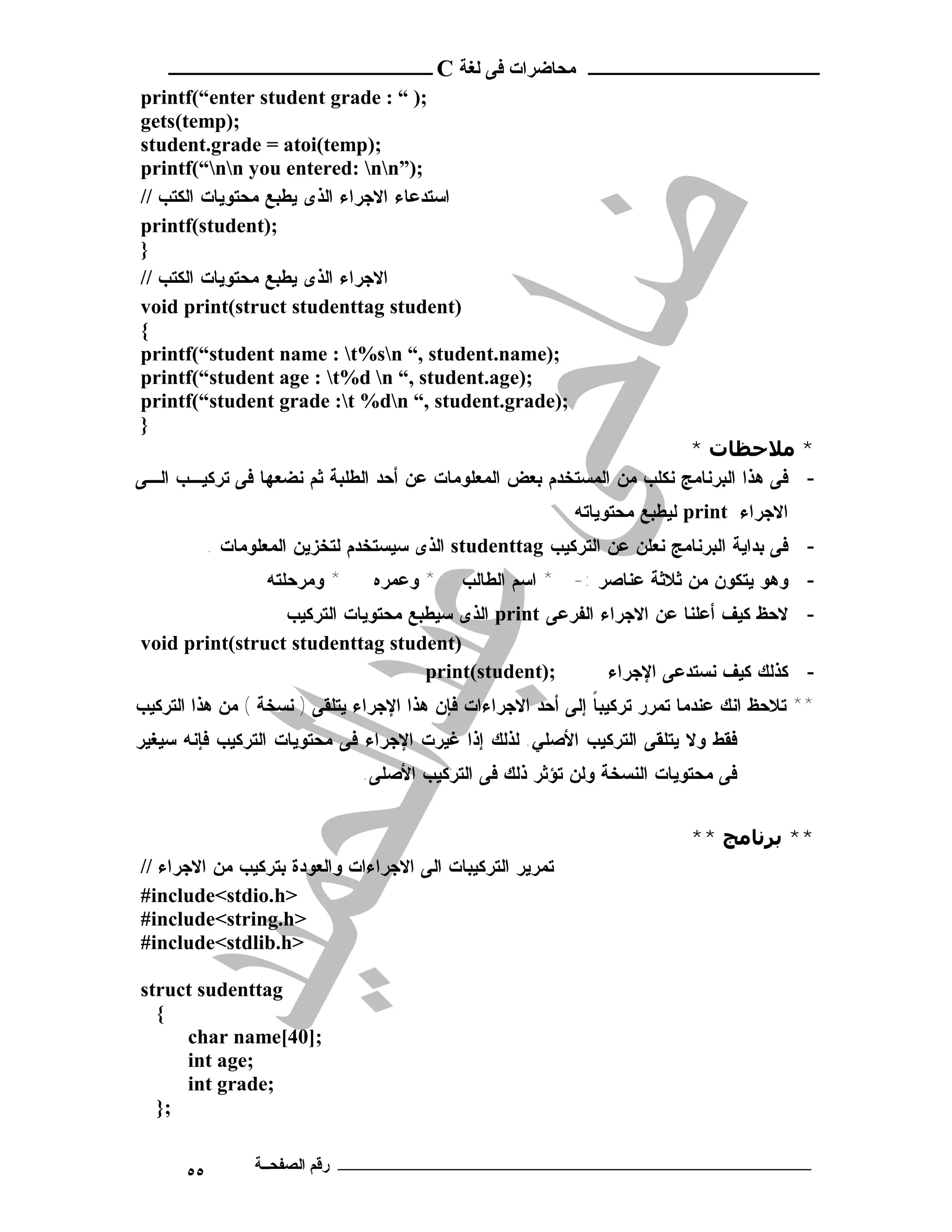 ‫ـــــــــــــــــــــ ﻣﺤﺎﺿﺮات ﻓﻰ ﻟﻐﺔ ‪ C‬ــــــــــــــــــــــــ‬
‫;) “ : ‪printf(“enter student grade‬‬
‫;)‪gets(temp‬‬
‫;)‪student.grade = atoi(temp‬‬
‫;)”‪printf(“nn you entered: nn‬‬
‫ﺍﺴﺘﺩﻋﺎﺀ ﺍﻻﺠﺭﺍﺀ ﺍﻟﺫﻯ ﻴﻁﺒﻊ ﻤﺤﺘﻭﻴﺎﺕ ﺍﻟﻜﺘﺏ //‬
‫;)‪printf(student‬‬
‫}‬
‫ﺍﻻﺠﺭﺍﺀ ﺍﻟﺫﻯ ﻴﻁﺒﻊ ﻤﺤﺘﻭﻴﺎﺕ ﺍﻟﻜﺘﺏ //‬
‫)‪void print(struct studenttag student‬‬
‫{‬
‫;)‪printf(“student name : t%sn “, student.name‬‬
‫;)‪printf(“student age : t%d n “, student.age‬‬
‫;)‪printf(“student grade :t %dn “, student.grade‬‬
‫}‬
                                                                      ‫* ﻣﻼﺣﻈﺎت *‬
‫- ﻓﻰ ﻫﺫﺍ ﺍﻟﺒﺭﻨﺎﻤﺞ ﻨﻜﻠﺏ ﻤﻥ ﺍﻟﻤﺴﺘﺨﺩﻡ ﺒﻌﺽ ﺍﻟﻤﻌﻠﻭﻤﺎﺕ ﻋﻥ ﺃﺤﺩ ﺍﻟﻁﻠﺒﺔ ﺜﻡ ﻨﻀﻌﻬﺎ ﻓﻰ ﺘﺭﻜﻴـﺏ ﺍﻟـﻰ‬
                                                              ‫ﺍﻻﺠﺭﺍﺀ ‪ print‬ﻟﻴﻁﺒﻊ ﻤﺤﺘﻭﻴﺎﺘﻪ‬
           ‫- ﻓﻰ ﺒﺩﺍﻴﺔ ﺍﻟﺒﺭﻨﺎﻤﺞ ﻨﻌﻠﻥ ﻋﻥ ﺍﻟﺘﺭﻜﻴﺏ ‪ studenttag‬ﺍﻟﺫﻯ ﺴﻴﺴﺘﺨﺩﻡ ﻟﺘﺨﺯﻴﻥ ﺍﻟﻤﻌﻠﻭﻤﺎﺕ .‬
                  ‫* ﻭ ﻤ ﺭ ﺤ ﻠﺘ ﻪ‬    ‫* ﻭﻋﻤﺭﻩ‬    ‫- ﻭﻫﻭ ﻴﺘﻜﻭﻥ ﻤﻥ ﺜﻼﺜﺔ ﻋﻨﺎﺼﺭ :- * ﺍﺴﻡ ﺍﻟﻁﺎﻟﺏ‬
                 ‫- ﻻﺤﻅ ﻜﻴﻑ ﺃﻋﻠﻨﺎ ﻋﻥ ﺍﻻﺠﺭﺍﺀ ﺍﻟﻔﺭﻋﻰ ‪ print‬ﺍﻟﺫﻯ ﺴﻴﻁﺒﻊ ﻤﺤﺘﻭﻴﺎﺕ ﺍﻟﺘﺭﻜﻴﺏ‬
‫)‪void print(struct studenttag student‬‬
                                   ‫;)‪print(student‬‬        ‫- ﻜﺫﻟﻙ ﻜﻴﻑ ﻨﺴﺘﺩﻋﻰ ﺍﻹﺠﺭﺍﺀ‬
‫** ﺘﻼﺤﻅ ﺍﻨﻙ ﻋﻨﺩﻤﺎ ﺘﻤﺭﺭ ﺘﺭﻜﻴﺒﺎ ﺇﻟﻰ ﺃﺤﺩ ﺍﻻﺠﺭﺍﺀﺍﺕ ﻓﺈﻥ ﻫﺫﺍ ﺍﻹﺠﺭﺍﺀ ﻴﺘﻠﻘﻰ ) ﻨﺴﺨﺔ ( ﻤﻥ ﻫﺫﺍ ﺍﻟﺘﺭﻜﻴﺏ‬
                                                              ‫ﹰ‬
‫ﻓﻘﻁ ﻭﻻ ﻴﺘﻠﻘﻰ ﺍﻟﺘﺭﻜﻴﺏ ﺍﻷﺼﻠﻲ. ﻟﺫﻟﻙ ﺇﺫﺍ ﻏﻴﺭﺕ ﺍﻹﺠﺭﺍﺀ ﻓﻰ ﻤﺤﺘﻭﻴﺎﺕ ﺍﻟﺘﺭﻜﻴﺏ ﻓﺈﻨﻪ ﺴﻴﻐﻴﺭ‬
                                   ‫ﻓﻰ ﻤﺤﺘﻭﻴﺎﺕ ﺍﻟﻨﺴﺨﺔ ﻭﻟﻥ ﺘﺅﺜﺭ ﺫﻟﻙ ﻓﻰ ﺍﻟﺘﺭﻜﻴﺏ ﺍﻷﺼﻠﻰ.‬


                                                                             ‫** ﺑﺮﻧﺎﻣﺞ **‬
‫ﺘﻤﺭﻴﺭ ﺍﻟﺘﺭﻜﻴﺒﺎﺕ ﺍﻟﻰ ﺍﻻﺠﺭﺍﺀﺍﺕ ﻭﺍﻟﻌﻭﺩﺓ ﺒﺘﺭﻜﻴﺏ ﻤﻥ ﺍﻻﺠﺭﺍﺀ //‬
‫>‪#include<stdio.h‬‬
‫>‪#include<string.h‬‬
‫>‪#include<stdlib.h‬‬

‫‪struct sudenttag‬‬
  ‫{‬
     ‫;]04[‪char name‬‬
     ‫;‪int age‬‬
     ‫;‪int grade‬‬
  ‫;}‬


      ‫٥٥‬         ‫ـــــــــــــــــــــــــــــــــــــــــــ رﻗﻢ اﻟﺼﻔﺤــﺔ‬
 