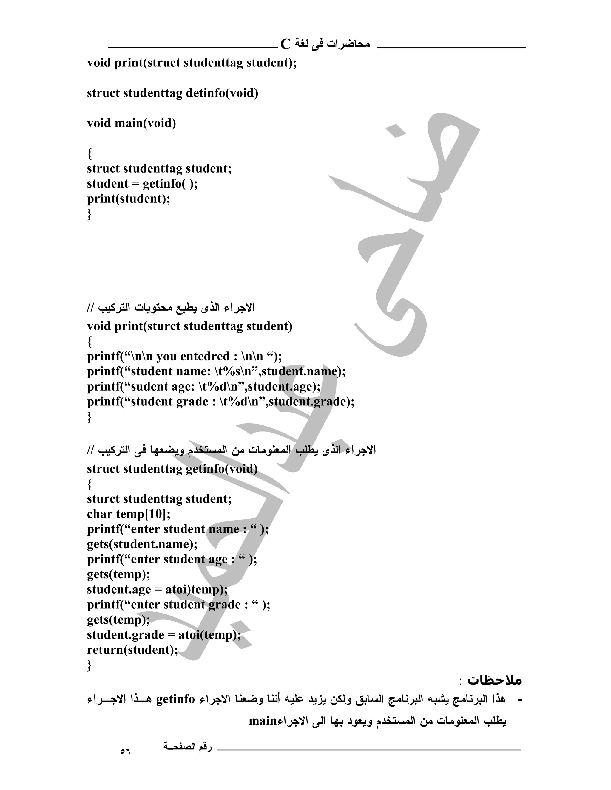 ‫ ــــــــــــــــــــــــ‬C ‫ـــــــــــــــــــــ ﻣﺤﺎﺿﺮات ﻓﻰ ﻟﻐﺔ‬
void print(struct studenttag student);

struct studenttag detinfo(void)

void main(void)

{
struct studenttag student;
student = getinfo( );
print(student);
}




// ‫ﺍﻻﺠﺭﺍﺀ ﺍﻟﺫﻯ ﻴﻁﺒﻊ ﻤﺤﺘﻭﻴﺎﺕ ﺍﻟﺘﺭﻜﻴﺏ‬
void print(sturct studenttag student)
{
printf(“nn you entedred : nn “);
printf(“student name: t%sn”,student.name);
printf(“sudent age: t%dn”,student.age);
printf(“student grade : t%dn”,student.grade);
}

// ‫ﺍﻻﺠﺭﺍﺀ ﺍﻟﺫﻯ ﻴﻁﻠﺏ ﺍﻟﻤﻌﻠﻭﻤﺎﺕ ﻤﻥ ﺍﻟﻤﺴﺘﺨﺩﻡ ﻭﻴﻀﻌﻬﺎ ﻓﻰ ﺍﻟﺘﺭﻜﻴﺏ‬
struct studenttag getinfo(void)
{
sturct studenttag student;
char temp[10];
printf(“enter student name : “ );
gets(student.name);
printf(“enter student age : “ );
gets(temp);
student.age = atoi)temp);
printf(“enter student grade : “ );
gets(temp);
student.grade = atoi(temp);
return(student);
}
                                                                            : ‫ﻣﻼﺣﻈﺎت‬
‫ ﻫـﺫﺍ ﺍﻻﺠـﺭﺍﺀ‬getinfo ‫- ﻫﺫﺍ ﺍﻟﺒﺭﻨﺎﻤﺞ ﻴﺸﺒﻪ ﺍﻟﺒﺭﻨﺎﻤﺞ ﺍﻟﺴﺎﺒﻕ ﻭﻟﻜﻥ ﻴﺯﻴﺩ ﻋﻠﻴﻪ ﺃﻨﻨﺎ ﻭﻀﻌﻨﺎ ﺍﻻﺠﺭﺍﺀ‬
                                 main‫ﻴﻁﻠﺏ ﺍﻟﻤﻌﻠﻭﻤﺎﺕ ﻤﻥ ﺍﻟﻤﺴﺘﺨﺩﻡ ﻭﻴﻌﻭﺩ ﺒﻬﺎ ﺍﻟﻰ ﺍﻻﺠﺭﺍﺀ‬

      ٥٦       ‫ـــــــــــــــــــــــــــــــــــــــــــ رﻗﻢ اﻟﺼﻔﺤــﺔ‬
 