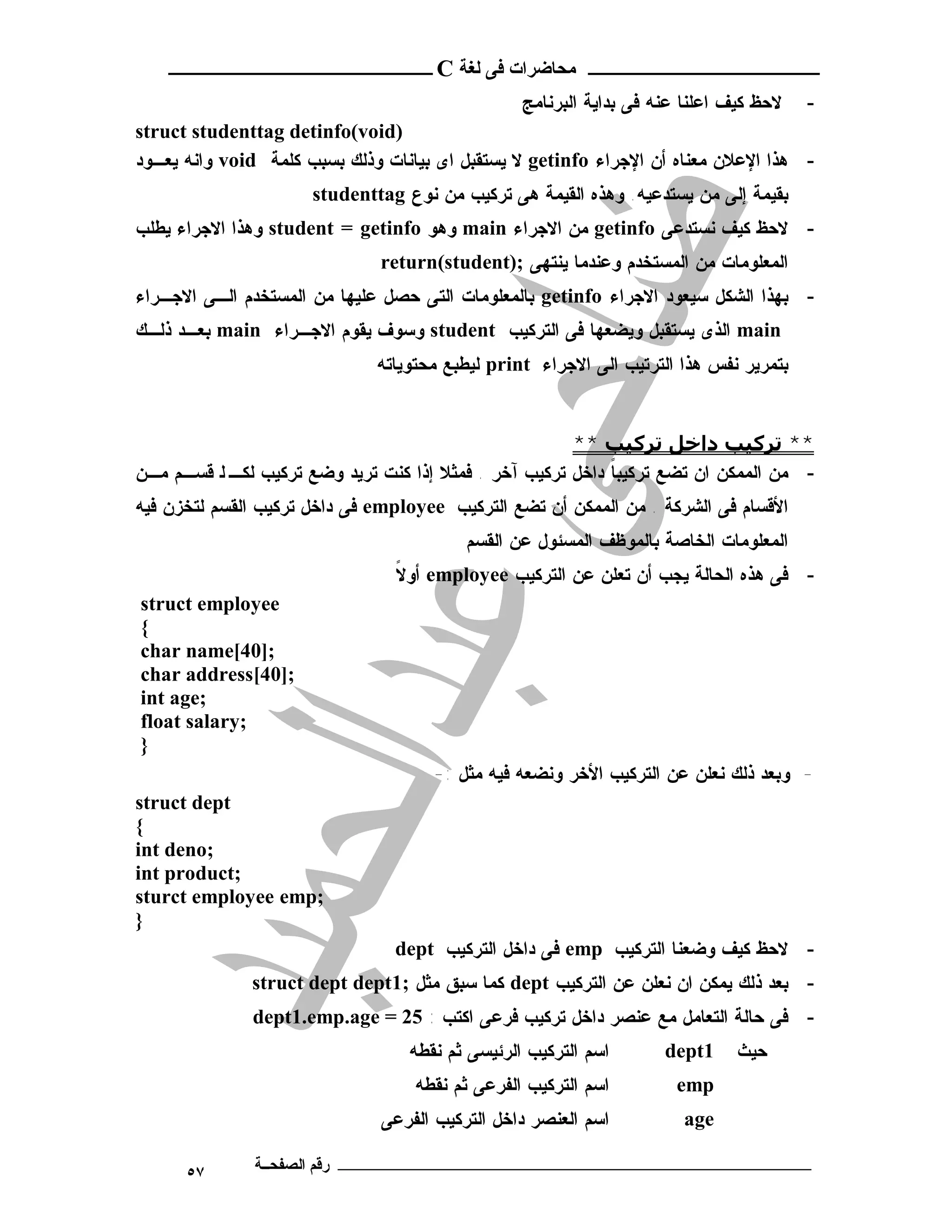 ‫ـــــــــــــــــــــ ﻣﺤﺎﺿﺮات ﻓﻰ ﻟﻐﺔ ‪ C‬ــــــــــــــــــــــــ‬
                                                 ‫ﻻﺤﻅ ﻜﻴﻑ ﺍﻋﻠﻨﺎ ﻋﻨﻪ ﻓﻰ ﺒﺩﺍﻴﺔ ﺍﻟﺒﺭﻨﺎﻤﺞ‬   ‫-‬
‫)‪struct studenttag detinfo(void‬‬
‫- ﻫﺫﺍ ﺍﻹﻋﻼﻥ ﻤﻌﻨﺎﻩ ﺃﻥ ﺍﻹﺠﺭﺍﺀ ‪ getinfo‬ﻻ ﻴﺴﺘﻘﺒل ﺍﻯ ﺒﻴﺎﻨﺎﺕ ﻭﺫﻟﻙ ﺒﺴﺒﺏ ﻜﻠﻤﺔ ‪ void‬ﻭﺍﻨﻪ ﻴﻌـﻭﺩ‬
                      ‫ﺒﻘﻴﻤﺔ ﺇﻟﻰ ﻤﻥ ﻴﺴﺘﺩﻋﻴﻪ. ﻭﻫﺫﻩ ﺍﻟﻘﻴﻤﺔ ﻫﻰ ﺘﺭﻜﻴﺏ ﻤﻥ ﻨﻭﻉ ‪studenttag‬‬
‫- ﻻﺤﻅ ﻜﻴﻑ ﻨﺴﺘﺩﻋﻰ ‪ getinfo‬ﻤﻥ ﺍﻻﺠﺭﺍﺀ ‪ main‬ﻭﻫﻭ ‪ student = getinfo‬ﻭﻫﺫﺍ ﺍﻻﺠﺭﺍﺀ ﻴﻁﻠﺏ‬
                              ‫ﺍﻟﻤﻌﻠﻭﻤﺎﺕ ﻤﻥ ﺍﻟﻤﺴﺘﺨﺩﻡ ﻭﻋﻨﺩﻤﺎ ﻴﻨﺘﻬﻰ ;)‪return(student‬‬
‫- ﺒﻬﺫﺍ ﺍﻟﺸﻜل ﺴﻴﻌﻭﺩ ﺍﻻﺠﺭﺍﺀ ‪ getinfo‬ﺒﺎﻟﻤﻌﻠﻭﻤﺎﺕ ﺍﻟﺘﻰ ﺤﺼل ﻋﻠﻴﻬﺎ ﻤﻥ ﺍﻟﻤﺴﺘﺨﺩﻡ ﺍﻟـﻰ ﺍﻻﺠـﺭﺍﺀ‬
‫‪ main‬ﺍﻟﺫﻯ ﻴﺴﺘﻘﺒل ﻭﻴﻀﻌﻬﺎ ﻓﻰ ﺍﻟﺘﺭﻜﻴﺏ ‪ student‬ﻭﺴﻭﻑ ﻴﻘﻭﻡ ﺍﻻﺠـﺭﺍﺀ ‪ main‬ﺒﻌـﺩ ﺫﻟـﻙ‬
                              ‫ﺒﺘﻤﺭﻴﺭ ﻨﻔﺱ ﻫﺫﺍ ﺍﻟﺘﺭﺘﻴﺏ ﺍﻟﻰ ﺍﻻﺠﺭﺍﺀ ‪ print‬ﻟﻴﻁﺒﻊ ﻤﺤﺘﻭﻴﺎﺘﻪ‬


                                                       ‫** ﺗﺮﻛﯿﺐ داﺧﻞ ﺗﺮﻛﯿﺐ **‬
‫- ﻤﻥ ﺍﻟﻤﻤﻜﻥ ﺍﻥ ﺘﻀﻊ ﺘﺭﻜﻴﺒﺎ ﺩﺍﺨل ﺘﺭﻜﻴﺏ ﺁﺨﺭ . ﻓﻤﺜﻼ ﺇﺫﺍ ﻜﻨﺕ ﺘﺭﻴﺩ ﻭﻀﻊ ﺘﺭﻜﻴﺏ ﻟﻜـ ﻟ ﻗﺴـﻡ ﻤـﻥ‬
                                                            ‫ﹰ‬
‫ﺍﻷﻗﺴﺎﻡ ﻓﻰ ﺍﻟﺸﺭﻜﺔ . ﻤﻥ ﺍﻟﻤﻤﻜﻥ ﺃﻥ ﺘﻀﻊ ﺍﻟﺘﺭﻜﻴﺏ ‪ employee‬ﻓﻰ ﺩﺍﺨل ﺘﺭﻜﻴﺏ ﺍﻟﻘﺴﻡ ﻟﺘﺨﺯﻥ ﻓﻴﻪ‬
                                         ‫ﺍﻟﻤﻌﻠﻭﻤﺎﺕ ﺍﻟﺨﺎﺼﺔ ﺒﺎﻟﻤﻭﻅﻑ ﺍﻟﻤﺴﺌﻭل ﻋﻥ ﺍﻟﻘﺴﻡ‬
                                ‫ﹰ‬
                                ‫- ﻓﻰ ﻫﺫﻩ ﺍﻟﺤﺎﻟﺔ ﻴﺠﺏ ﺃﻥ ﺘﻌﻠﻥ ﻋﻥ ﺍﻟﺘﺭﻜﻴﺏ ‪ employee‬ﺃﻭﻻ‬
‫‪struct employee‬‬
‫{‬
‫;]04[‪char name‬‬
‫;]04[‪char address‬‬
‫;‪int age‬‬
‫;‪float salary‬‬
‫}‬
                                     ‫- ﻭﺒﻌﺩ ﺫﻟﻙ ﻨﻌﻠﻥ ﻋﻥ ﺍﻟﺘﺭﻜﻴﺏ ﺍﻷﺨﺭ ﻭﻨﻀﻌﻪ ﻓﻴﻪ ﻤﺜل :-‬
‫‪struct dept‬‬
‫{‬
‫;‪int deno‬‬
‫;‪int product‬‬
‫;‪sturct employee emp‬‬
‫}‬
                                ‫- ﻻﺤﻅ ﻜﻴﻑ ﻭﻀﻌﻨﺎ ﺍﻟﺘﺭﻜﻴﺏ ‪ emp‬ﻓﻰ ﺩﺍﺨل ﺍﻟﺘﺭﻜﻴﺏ ‪dept‬‬
              ‫- ﺒﻌﺩ ﺫﻟﻙ ﻴﻤﻜﻥ ﺍﻥ ﻨﻌﻠﻥ ﻋﻥ ﺍﻟﺘﺭﻜﻴﺏ ‪ dept‬ﻜﻤﺎ ﺴﺒﻕ ﻤﺜل ;1‪struct dept dept‬‬
              ‫- ﻓﻰ ﺤﺎﻟﺔ ﺍﻟﺘﻌﺎﻤل ﻤﻊ ﻋﻨﺼﺭ ﺩﺍﺨل ﺘﺭﻜﻴﺏ ﻓﺭﻋﻰ ﺍﻜﺘﺏ : 52 = ‪dept1.emp.age‬‬
                                  ‫ﺍﺴﻡ ﺍﻟﺘﺭﻜﻴﺏ ﺍﻟﺭﺌﻴﺴﻰ ﺜﻡ ﻨﻘﻁﻪ‬       ‫1‪dept‬‬    ‫ﺤﻴ ﺙ‬
                                   ‫ﺍﺴﻡ ﺍﻟﺘﺭﻜﻴﺏ ﺍﻟﻔﺭﻋﻰ ﺜﻡ ﻨﻘﻁﻪ‬        ‫‪emp‬‬
                              ‫ﺍﺴﻡ ﺍﻟﻌﻨﺼﺭ ﺩﺍﺨل ﺍﻟﺘﺭﻜﻴﺏ ﺍﻟﻔﺭﻋﻰ‬          ‫‪age‬‬

      ‫٧٥‬      ‫ـــــــــــــــــــــــــــــــــــــــــــ رﻗﻢ اﻟﺼﻔﺤــﺔ‬
 