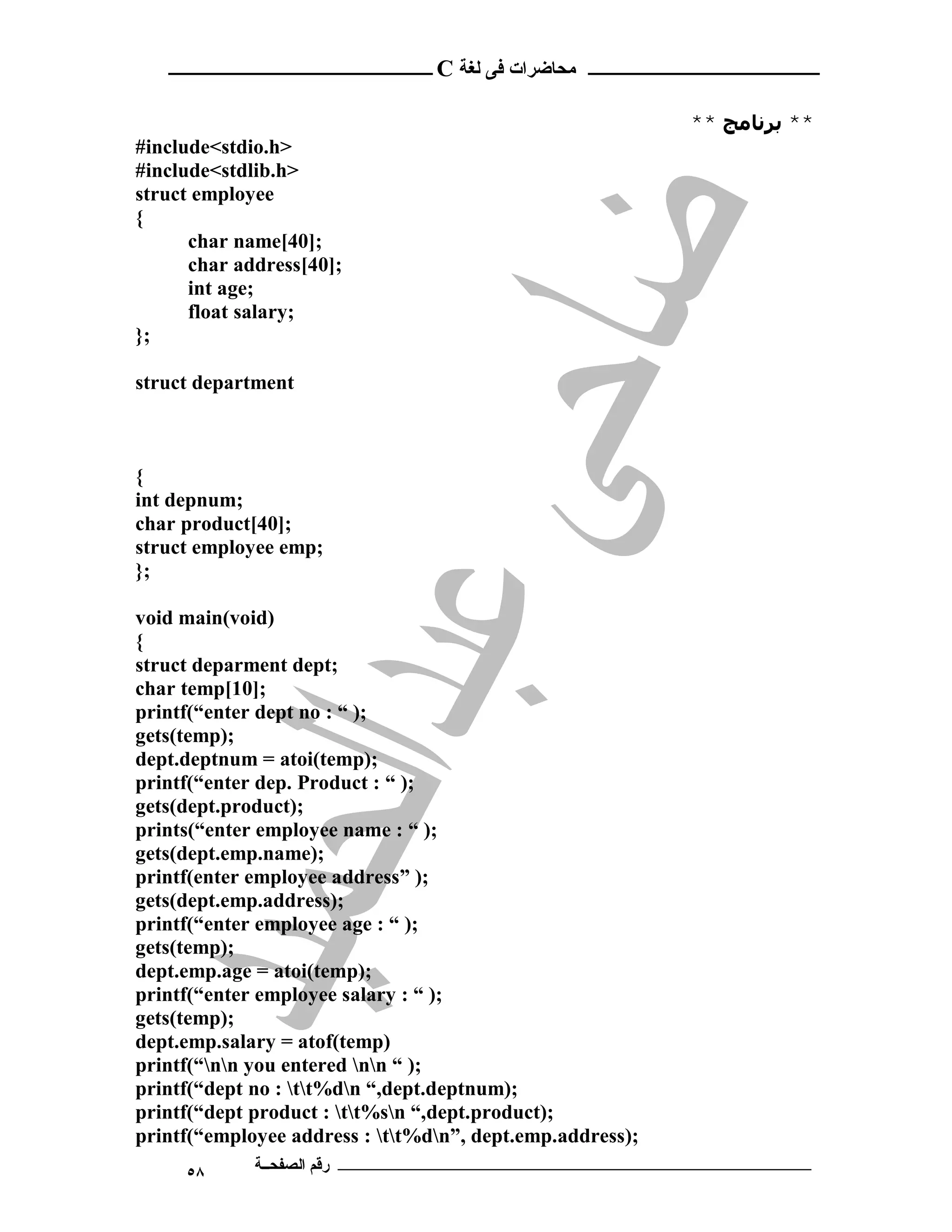 ‫ ــــــــــــــــــــــــ‬C ‫ـــــــــــــــــــــ ﻣﺤﺎﺿﺮات ﻓﻰ ﻟﻐﺔ‬


                                                           ** ‫** ﺑﺮﻧﺎﻣﺞ‬
#include<stdio.h>
#include<stdlib.h>
struct employee
{
      char name[40];
      char address[40];
      int age;
      float salary;
};

struct department



{
int depnum;
char product[40];
struct employee emp;
};

void main(void)
{
struct deparment dept;
char temp[10];
printf(“enter dept no : “ );
gets(temp);
dept.deptnum = atoi(temp);
printf(“enter dep. Product : “ );
gets(dept.product);
prints(“enter employee name : “ );
gets(dept.emp.name);
printf(enter employee address” );
gets(dept.emp.address);
printf(“enter employee age : “ );
gets(temp);
dept.emp.age = atoi(temp);
printf(“enter employee salary : “ );
gets(temp);
dept.emp.salary = atof(temp)
printf(“nn you entered nn “ );
printf(“dept no : tt%dn “,dept.deptnum);
printf(“dept product : tt%sn “,dept.product);
printf(“employee address : tt%dn”, dept.emp.address);
     ٥٨      ‫ـــــــــــــــــــــــــــــــــــــــــــ رﻗﻢ اﻟﺼﻔﺤــﺔ‬
 