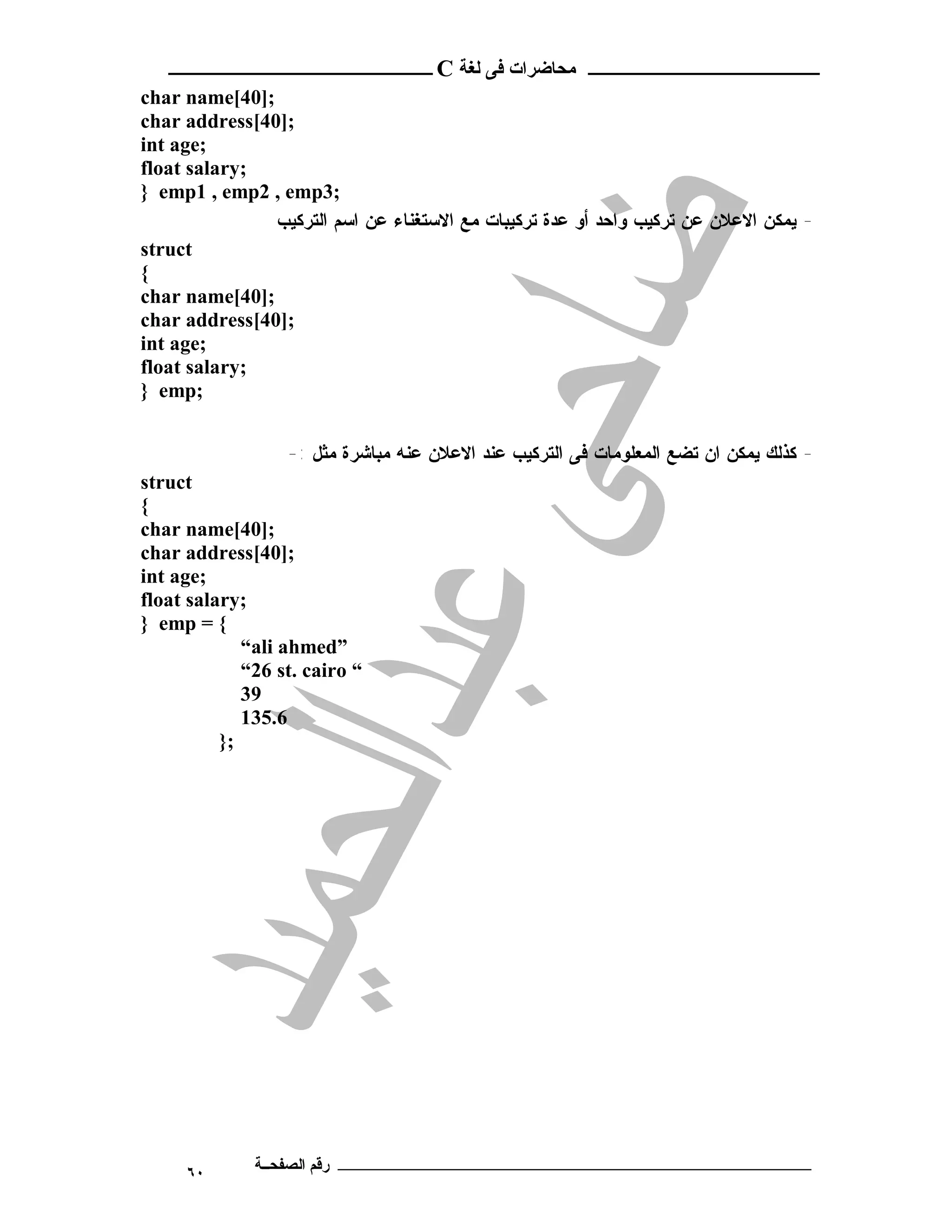 ‫ـــــــــــــــــــــ ﻣﺤﺎﺿﺮات ﻓﻰ ﻟﻐﺔ ‪ C‬ــــــــــــــــــــــــ‬
‫;]04[‪char name‬‬
‫;]04[‪char address‬‬
‫;‪int age‬‬
‫;‪float salary‬‬
‫;3‪} emp1 , emp2 , emp‬‬
               ‫- ﻴﻤﻜﻥ ﺍﻻﻋﻼﻥ ﻋﻥ ﺘﺭﻜﻴﺏ ﻭﺍﺤﺩ ﺃﻭ ﻋﺩﺓ ﺘﺭﻜﻴﺒﺎﺕ ﻤﻊ ﺍﻻﺴﺘﻐﻨﺎﺀ ﻋﻥ ﺍﺴﻡ ﺍﻟﺘﺭﻜﻴﺏ‬
‫‪struct‬‬
‫{‬
‫;]04[‪char name‬‬
‫;]04[‪char address‬‬
‫;‪int age‬‬
‫;‪float salary‬‬
‫;‪} emp‬‬


                  ‫- ﻜﺫﻟﻙ ﻴﻤﻜﻥ ﺍﻥ ﺘﻀﻊ ﺍﻟﻤﻌﻠﻭﻤﺎﺕ ﻓﻰ ﺍﻟﺘﺭﻜﻴﺏ ﻋﻨﺩ ﺍﻻﻋﻼﻥ ﻋﻨﻪ ﻤﺒﺎﺸﺭﺓ ﻤﺜل :-‬
‫‪struct‬‬
‫{‬
‫;]04[‪char name‬‬
‫;]04[‪char address‬‬
‫;‪int age‬‬
‫;‪float salary‬‬
‫{ = ‪} emp‬‬
             ‫”‪“ali ahmed‬‬
             ‫“ ‪“26 st. cairo‬‬
             ‫93‬
             ‫6.531‬
          ‫;}‬




     ‫٠٦‬       ‫ـــــــــــــــــــــــــــــــــــــــــــ رﻗﻢ اﻟﺼﻔﺤــﺔ‬
 